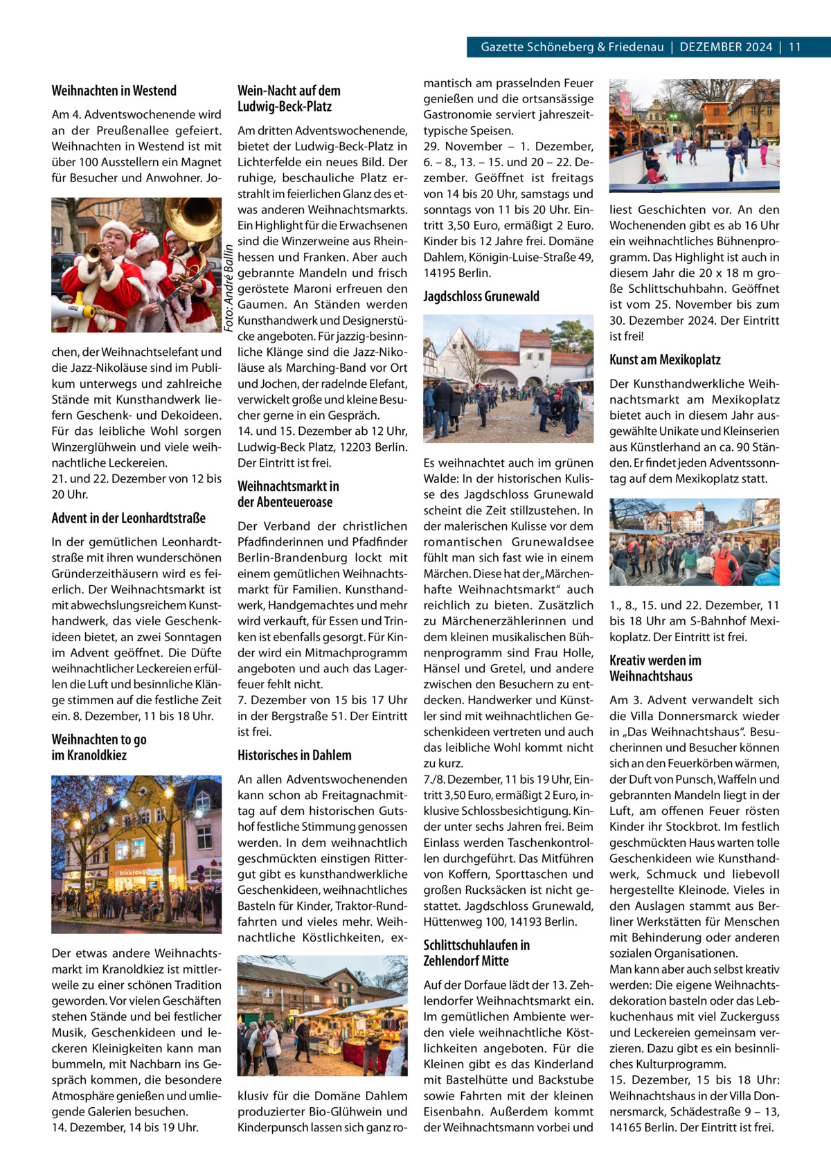 Gazette Schöneberg & Friedenau  |  Dezember 2024  |  11  Weihnachten in Westend  Foto: André Ballin  Am 4. Adventswochenende wird an der Preußenallee gefeiert. Weihnachten in Westend ist mit über 100 Ausstellern ein Magnet für Besucher und Anwohner. Jo chen, der Weihnachtselefant und die Jazz-Nikoläuse sind im Publikum unterwegs und zahlreiche Stände mit Kunsthandwerk liefern Geschenk- und Dekoideen. Für das leibliche Wohl sorgen Winzerglühwein und viele weihnachtliche Leckereien. 21. und 22. Dezember von 12 bis 20 Uhr.  Advent in der Leonhardtstraße In der gemütlichen Leonhardtstraße mit ihren wunderschönen Gründerzeithäusern wird es feierlich. Der Weihnachtsmarkt ist mit abwechslungsreichem Kunsthandwerk, das viele Geschenkideen bietet, an zwei Sonntagen im Advent geöffnet. Die Düfte weihnachtlicher Leckereien erfüllen die Luft und besinnliche Klänge stimmen auf die festliche Zeit ein. 8. Dezember, 11 bis 18 Uhr.  Weihnachten to go im Kranoldkiez  Wein-Nacht auf dem Ludwig-Beck-Platz Am dritten Adventswochenende, bietet der Ludwig-Beck-Platz in Lichterfelde ein neues Bild. Der ruhige, beschauliche Platz erstrahlt im feierlichen Glanz des etwas anderen Weihnachtsmarkts. Ein Highlight für die Erwachsenen sind die Winzerweine aus Rheinhessen und Franken. Aber auch gebrannte Mandeln und frisch geröstete Maroni erfreuen den Gaumen. An Ständen werden Kunsthandwerk und Designerstücke angeboten. Für jazzig-besinnliche Klänge sind die Jazz-Nikoläuse als Marching-Band vor Ort und Jochen, der radelnde Elefant, verwickelt große und kleine Besucher gerne in ein Gespräch. 14. und 15. Dezember ab 12 Uhr, Ludwig-Beck Platz, 12203 Berlin. Der Eintritt ist frei.  Weihnachtsmarkt in der Abenteueroase Der Verband der christlichen Pfadfinderinnen und Pfadfinder Berlin-Brandenburg lockt mit einem gemütlichen Weihnachtsmarkt für Familien. Kunsthandwerk, Handgemachtes und mehr wird verkauft, für Essen und Trinken ist ebenfalls gesorgt. Für Kinder wird ein Mitmachprogramm angeboten und auch das Lagerfeuer fehlt nicht. 7. Dezember von 15 bis 17 Uhr in der Bergstraße 51. Der Eintritt ist frei.  Historisches in Dahlem An allen Adventswochenenden kann schon ab Freitagnachmittag auf dem historischen Gutshof festliche Stimmung genossen werden. In dem weihnachtlich geschmückten einstigen Rittergut gibt es kunsthandwerkliche Geschenkideen, weihnachtliches Basteln für Kinder, Traktor-Rundfahrten und vieles mehr. Weihnachtliche Köstlichkeiten, ex Der etwas andere Weihnachtsmarkt im Kranoldkiez ist mittlerweile zu einer schönen Tradition geworden. Vor vielen Geschäften stehen Stände und bei festlicher Musik, Geschenkideen und leckeren Kleinigkeiten kann man bummeln, mit Nachbarn ins Gespräch kommen, die besondere Atmosphäre genießen und umliegende Galerien besuchen. 14. Dezember, 14 bis 19 Uhr.  klusiv für die Domäne Dahlem produzierter Bio-Glühwein und Kinderpunsch lassen sich ganz ro mantisch am prasselnden Feuer genießen und die ortsansässige Gastronomie serviert jahreszeittypische Speisen. 29.  November – 1.  Dezember, 6. – 8., 13. – 15. und 20 – 22. Dezember. Geöffnet ist freitags von 14 bis 20 Uhr, samstags und sonntags von 11 bis 20 Uhr. Eintritt 3,50 Euro, ermäßigt 2 Euro. Kinder bis 12 Jahre frei. Domäne Dahlem, Königin-Luise-Straße 49, 14195 Berlin.  Jagdschloss Grunewald  liest Geschichten vor. An den Wochenenden gibt es ab 16 Uhr ein weihnachtliches Bühnenprogramm. Das Highlight ist auch in diesem Jahr die 20 x 18 m große Schlittschuhbahn. Geöffnet ist vom 25.  November bis zum 30. Dezember 2024. Der Eintritt ist frei!  Kunst am Mexikoplatz  Es weihnachtet auch im grünen Walde: In der historischen Kulisse des Jagdschloss Grunewald scheint die Zeit stillzustehen. In der malerischen Kulisse vor dem romantischen Grunewaldsee fühlt man sich fast wie in einem Märchen. Diese hat der „Märchenhafte Weihnachtsmarkt“ auch reichlich zu bieten. Zusätzlich zu Märchenerzählerinnen und dem kleinen musikalischen Bühnenprogramm sind Frau Holle, Hänsel und Gretel, und andere zwischen den Besuchern zu entdecken. Handwerker und Künstler sind mit weihnachtlichen Geschenkideen vertreten und auch das leibliche Wohl kommt nicht zu kurz. 7./8. Dezember, 11 bis 19 Uhr, Eintritt 3,50 Euro, ermäßigt 2 Euro, inklusive Schlossbesichtigung. Kinder unter sechs Jahren frei. Beim Einlass werden Taschenkontrollen durchgeführt. Das Mitführen von Koffern, Sporttaschen und großen Rucksäcken ist nicht gestattet. Jagdschloss Grunewald, Hüttenweg 100, 14193 Berlin.  Schlittschuhlaufen in Zehlendorf Mitte Auf der Dorfaue lädt der 13. Zehlendorfer Weihnachtsmarkt ein. Im gemütlichen Ambiente werden viele weihnachtliche Köstlichkeiten angeboten. Für die Kleinen gibt es das Kinderland mit Bastelhütte und Backstube sowie Fahrten mit der kleinen Eisenbahn. Außerdem kommt der Weihnachtsmann vorbei und  Der Kunsthandwerkliche Weihnachtsmarkt am Mexikoplatz bietet auch in diesem Jahr ausgewählte Unikate und Kleinserien aus Künstlerhand an ca. 90 Ständen. Er findet jeden Adventssonntag auf dem Mexikoplatz statt.  1., 8., 15. und 22. Dezember, 11 bis 18 Uhr am S-Bahnhof Mexikoplatz. Der Eintritt ist frei.  Kreativ werden im Weihnachtshaus Am 3.  Advent verwandelt sich die Villa Donnersmarck wieder in „Das Weihnachtshaus“. Besucherinnen und Besucher können sich an den Feuerkörben wärmen, der Duft von Punsch, Waffeln und gebrannten Mandeln liegt in der Luft, am offenen Feuer rösten Kinder ihr Stockbrot. Im festlich geschmückten Haus warten tolle Geschenkideen wie Kunsthandwerk, Schmuck und liebevoll hergestellte Kleinode. Vieles in den Auslagen stammt aus Berliner Werkstätten für Menschen mit Behinderung oder anderen sozialen Organisationen. Man kann aber auch selbst kreativ werden: Die eigene Weihnachtsdekoration basteln oder das Lebkuchenhaus mit viel Zuckerguss und Leckereien gemeinsam verzieren. Dazu gibt es ein besinnliches Kulturprogramm. 15.  Dezember, 15 bis 18  Uhr: Weihnachtshaus in der Villa Donnersmarck, Schädestraße 9 – 13, 14165 Berlin. Der Eintritt ist frei.