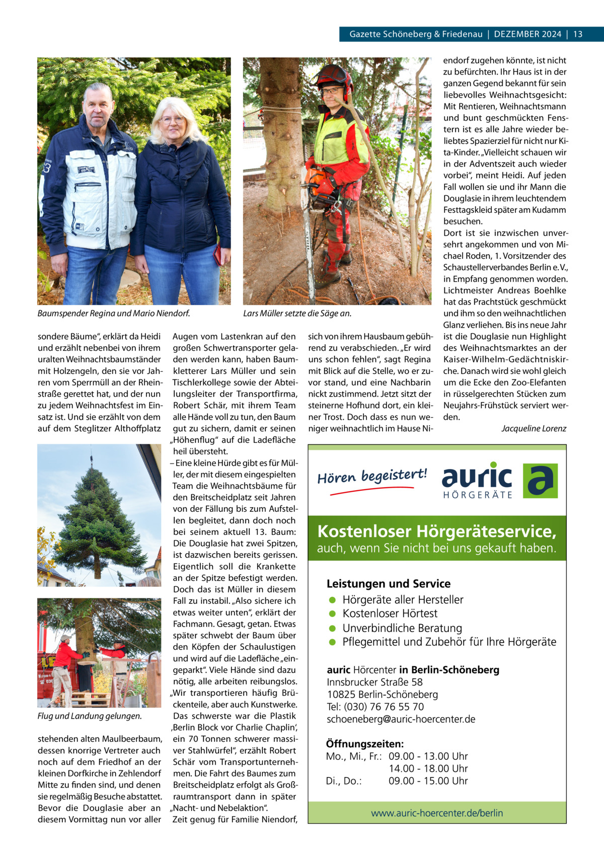 Gazette Schöneberg & Friedenau  |  Dezember 2024  |  13  Baumspender Regina und Mario Niendorf. sondere Bäume“, erklärt da Heidi und erzählt nebenbei von ihrem uralten Weihnachtsbaumständer mit Holzengeln, den sie vor Jahren vom Sperrmüll an der Rheinstraße gerettet hat, und der nun zu jedem Weihnachtsfest im Einsatz ist. Und sie erzählt von dem auf dem Steglitzer Althoffplatz  Flug und Landung gelungen. stehenden alten Maulbeerbaum, dessen knorrige Vertreter auch noch auf dem Friedhof an der kleinen Dorfkirche in Zehlendorf Mitte zu finden sind, und denen sie regelmäßig Besuche abstattet. Bevor die Douglasie aber an diesem Vormittag nun vor aller  Lars Müller setzte die Säge an.  Augen vom Lastenkran auf den großen Schwertransporter geladen werden kann, haben Baumkletterer Lars Müller und sein Tischlerkollege sowie der Abteilungsleiter der Transportfirma, Robert Schär, mit ihrem Team alle Hände voll zu tun, den Baum gut zu sichern, damit er seinen „Höhenflug“ auf die Ladefläche heil übersteht. – Eine kleine Hürde gibt es für Müller, der mit diesem eingespielten Team die Weihnachtsbäume für den Breitscheidplatz seit Jahren von der Fällung bis zum Aufstellen begleitet, dann doch noch bei seinem aktuell 13.  Baum: Die Douglasie hat zwei Spitzen, ist dazwischen bereits gerissen. Eigentlich soll die Krankette an der Spitze befestigt werden. Doch das ist Müller in diesem Fall zu instabil. „Also sichere ich etwas weiter unten“, erklärt der Fachmann. Gesagt, getan. Etwas später schwebt der Baum über den Köpfen der Schaulustigen und wird auf die Ladefläche „eingeparkt“. Viele Hände sind dazu nötig, alle arbeiten reibungslos. „Wir transportieren häufig Brückenteile, aber auch Kunstwerke. Das schwerste war die Plastik ‚Berlin Block vor Charlie Chaplin‘, ein 70  Tonnen schwerer massiver Stahlwürfel“, erzählt Robert Schär vom Transportunternehmen. Die Fahrt des Baumes zum Breitscheidplatz erfolgt als Großraumtransport dann in später „Nacht- und Nebelaktion“. Zeit genug für Familie Niendorf,  sich von ihrem Hausbaum gebührend zu verabschieden. „Er wird uns schon fehlen“, sagt Regina mit Blick auf die Stelle, wo er zuvor stand, und eine Nachbarin nickt zustimmend. Jetzt sitzt der steinerne Hofhund dort, ein kleiner Trost. Doch dass es nun weniger weihnachtlich im Hause Ni endorf zugehen könnte, ist nicht zu befürchten. Ihr Haus ist in der ganzen Gegend bekannt für sein liebevolles Weihnachtsgesicht: Mit Rentieren, Weihnachtsmann und bunt geschmückten Fenstern ist es alle Jahre wieder beliebtes Spazierziel für nicht nur Kita-Kinder. „Vielleicht schauen wir in der Adventszeit auch wieder vorbei“, meint Heidi. Auf jeden Fall wollen sie und ihr Mann die Douglasie in ihrem leuchtendem Festtagskleid später am Kudamm besuchen. Dort ist sie inzwischen unversehrt angekommen und von Michael Roden, 1. Vorsitzender des Schaustellerverbandes Berlin e. V., in Empfang genommen worden. Lichtmeister Andreas Boehlke hat das Prachtstück geschmückt und ihm so den weihnachtlichen Glanz verliehen. Bis ins neue Jahr ist die Douglasie nun Highlight des Weihnachtsmarktes an der Kaiser-Wilhelm-Gedächtniskirche. Danach wird sie wohl gleich um die Ecke den Zoo-Elefanten in rüsselgerechten Stücken zum Neujahrs-Frühstück serviert werden. � Jacqueline Lorenz