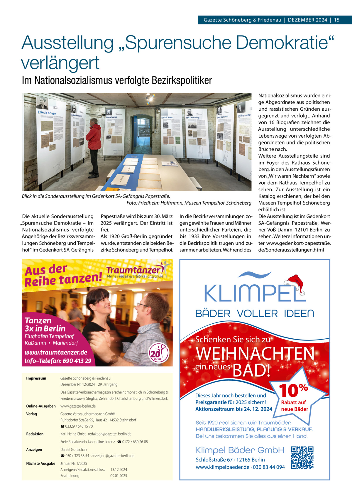 Gazette Schöneberg & Friedenau  |  DEzEMBER 2024  |  15  Ausstellung „Spurensuche Demokratie“ verlängert Im Nationalsozialismus verfolgte Bezirkspolitiker  Blick in die Sonderausstellung im Gedenkort SA-Gefängnis Papestraße. Foto: Friedhelm Hoﬀmann, Museen Tempelhof-Schöneberg Die aktuelle Sonderausstellung „Spurensuche Demokratie – Im Nationalsozialismus verfolgte Angehörige der Bezirksversammlungen Schöneberg und Tempelhof“ im Gedenkort SA-Gefängnis  Impressum  Papestraße wird bis zum 30. März 2025 verlängert. Der Eintritt ist frei. Als 1920 Groß-Berlin gegründet wurde, entstanden die beiden Bezirke Schöneberg und Tempelhof.  Gazette Schöneberg & Friedenau Dezember Nr. 12/2024 ·  29. Jahrgang Das Gazette Verbrauchermagazin erscheint monatlich in Schöneberg & Friedenau sowie Steglitz, Zehlendorf, Charlottenburg und Wilmersdorf.  Online-Ausgaben  www.gazette-berlin.de  Verlag  Gazette Verbrauchermagazin GmbH Ruhlsdorfer Straße 95, Haus 42 · 14532 Stahnsdorf ☎ 03329 / 645 15 70  Redaktion  Karl-Heinz Christ · redaktion@gazette-berlin.de Freie Redakteurin Jacqueline Lorenz · ☎ 0172 / 630 26 88  Anzeigen  Daniel Gottschalk ☎ 030 / 323 38 54 · anzeigen@gazette-berlin.de  Nächste Ausgabe  Januar Nr. 1/2025 Anzeigen-/Redaktionsschluss Erscheinung  13.12.2024 09.01.2025  In die Bezirksversammlungen zogen gewählte Frauen und Männer unterschiedlicher Parteien, die bis 1933 ihre Vorstellungen in die Bezirkspolitik trugen und zusammenarbeiteten. Während des  Nationalsozialismus wurden einige Abgeordnete aus politischen und rassistischen Gründen ausgegrenzt und verfolgt. Anhand von 16 Biografien zeichnet die Ausstellung unterschiedliche Lebenswege von verfolgten Abgeordneten und die politischen Brüche nach. Weitere Ausstellungsteile sind im Foyer des Rathaus Schöneberg, in den Ausstellungsräumen von „Wir waren Nachbarn“ sowie vor dem Rathaus Tempelhof zu sehen. zur Ausstellung ist ein Katalog erschienen, der bei den Museen Tempelhof-Schöneberg erhältlich ist. Die Ausstellung ist im Gedenkort SA-Gefängnis Papestraße, Werner-Voß-Damm, 12101 Berlin, zu sehen. Weitere Informationen unter www.gedenkort-papestraße. de/Sonderausstellungen.html