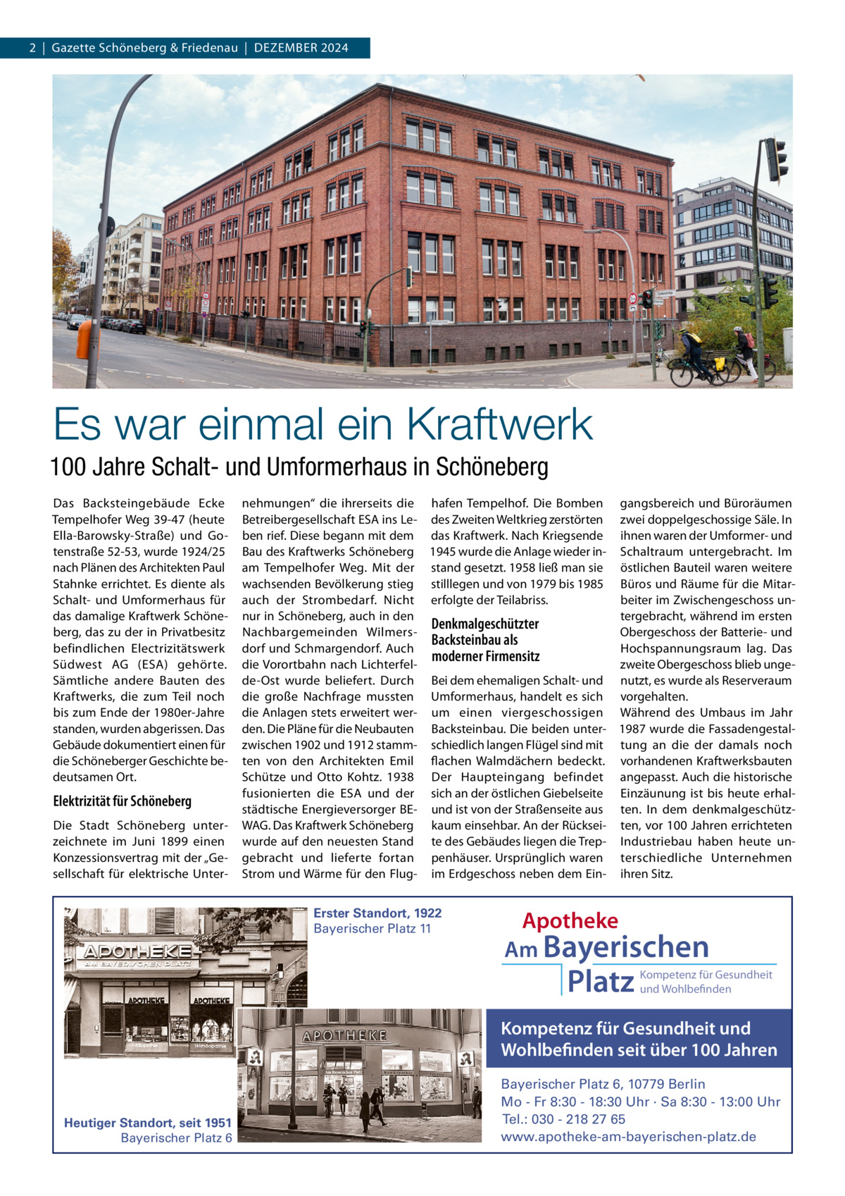 2  |  Gazette Schöneberg & Friedenau  |  DEzEMBER 2024  Es war einmal ein Kraftwerk 100 Jahre Schalt- und Umformerhaus in Schöneberg Das Backsteingebäude Ecke Tempelhofer Weg 39-47 (heute Ella-Barowsky-Straße) und Gotenstraße 52-53, wurde 1924/25 nach Plänen des Architekten Paul Stahnke errichtet. Es diente als Schalt- und Umformerhaus für das damalige Kraftwerk Schöneberg, das zu der in Privatbesitz befindlichen Electrizitätswerk Südwest AG (ESA) gehörte. Sämtliche andere Bauten des Kraftwerks, die zum Teil noch bis zum Ende der 1980er-Jahre standen, wurden abgerissen. Das Gebäude dokumentiert einen für die Schöneberger Geschichte bedeutsamen Ort.  Elektrizität für Schöneberg Die Stadt Schöneberg unterzeichnete im Juni 1899 einen Konzessionsvertrag mit der „Gesellschaft für elektrische Unter nehmungen“ die ihrerseits die hafen Tempelhof. Die Bomben gangsbereich und Büroräumen Betreibergesellschaft ESA ins Le- des zweiten Weltkrieg zerstörten zwei doppelgeschossige Säle. In ben rief. Diese begann mit dem das Kraftwerk. Nach Kriegsende ihnen waren der Umformer- und Bau des Kraftwerks Schöneberg 1945 wurde die Anlage wieder in- Schaltraum untergebracht. Im am Tempelhofer Weg. Mit der stand gesetzt. 1958 ließ man sie östlichen Bauteil waren weitere wachsenden Bevölkerung stieg stilllegen und von 1979 bis 1985 Büros und Räume für die Mitarauch der Strombedarf. Nicht erfolgte der Teilabriss. beiter im zwischengeschoss unnur in Schöneberg, auch in den tergebracht, während im ersten Denkmalgeschützter Nachbargemeinden WilmersObergeschoss der Batterie- und Backsteinbau als dorf und Schmargendorf. Auch Hochspannungsraum lag. Das moderner Firmensitz die Vorortbahn nach Lichterfelzweite Obergeschoss blieb ungede-Ost wurde beliefert. Durch Bei dem ehemaligen Schalt- und nutzt, es wurde als Reserveraum die große Nachfrage mussten Umformerhaus, handelt es sich vorgehalten. die Anlagen stets erweitert wer- um einen viergeschossigen Während des Umbaus im Jahr den. Die Pläne für die Neubauten Backsteinbau. Die beiden unter- 1987 wurde die Fassadengestalzwischen 1902 und 1912 stamm- schiedlich langen Flügel sind mit tung an die der damals noch ten von den Architekten Emil flachen Walmdächern bedeckt. vorhandenen Kraftwerksbauten Schütze und Otto Kohtz. 1938 Der Haupteingang befindet angepasst. Auch die historische fusionierten die ESA und der sich an der östlichen Giebelseite Einzäunung ist bis heute erhalstädtische Energieversorger BE- und ist von der Straßenseite aus ten. In dem denkmalgeschützWAG. Das Kraftwerk Schöneberg kaum einsehbar. An der Rücksei- ten, vor 100 Jahren errichteten wurde auf den neuesten Stand te des Gebäudes liegen die Trep- Industriebau haben heute ungebracht und lieferte fortan penhäuser. Ursprünglich waren terschiedliche Unternehmen Strom und Wärme für den Flug- im Erdgeschoss neben dem Ein- ihren Sitz. Erster Standort, 1922 Bayerischer Platz 11  Apotheke Am Bayerischen  Platz  Kompetenz für Gesundheit und Wohlbefinden  Kompetenz für Gesundheit und Wohlbefinden seit über 100 Jahren  Heutiger Standort, seit 1951 Bayerischer Platz 6  Bayerischer Platz 6, 10779 Berlin Mo - Fr 8:30 - 18:30 Uhr · Sa 8:30 - 13:00 Uhr Tel.: 030 - 218 27 65 www.apotheke-am-bayerischen-platz.de