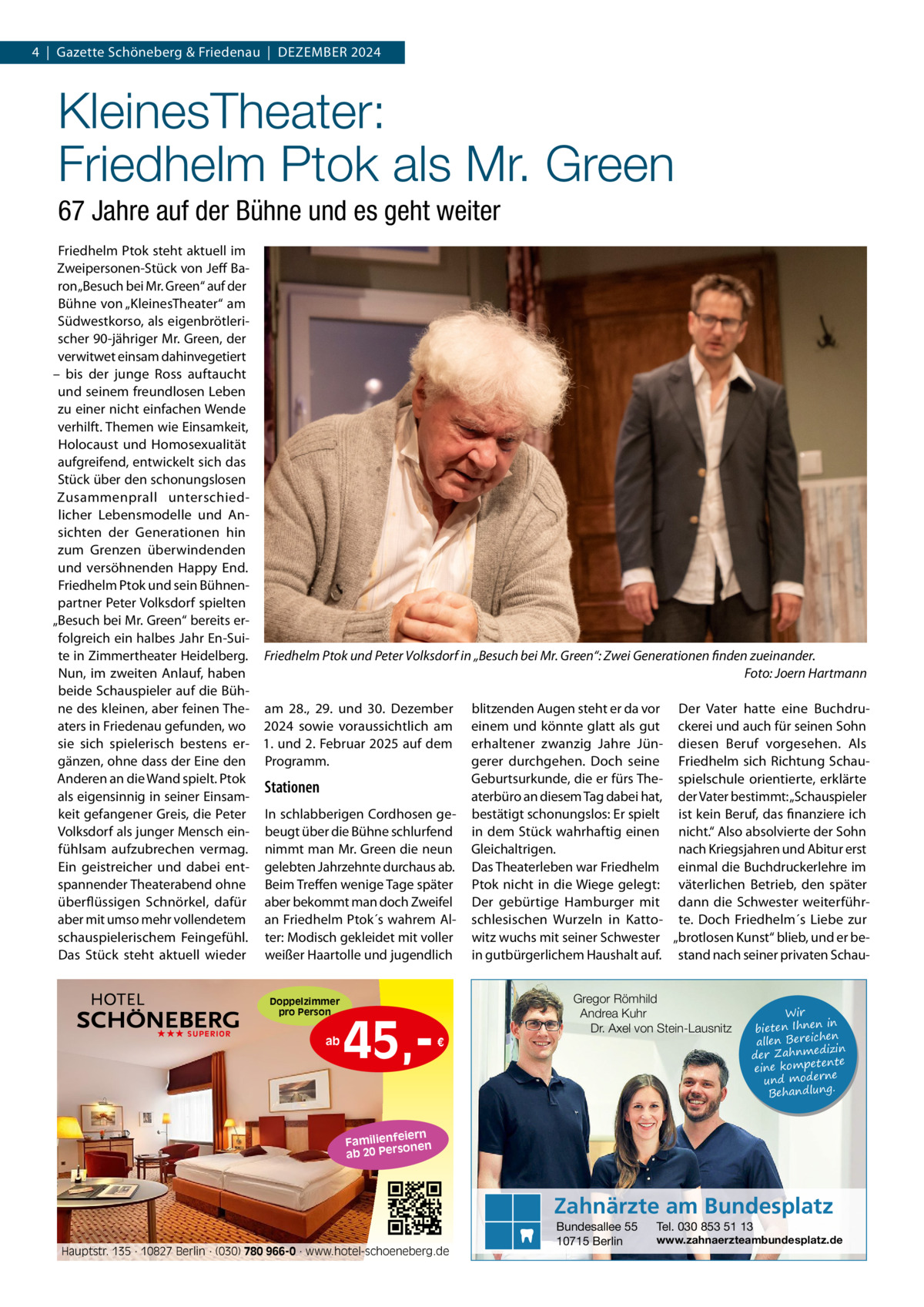 4  |  Gazette Schöneberg & Friedenau  |  DEzEMBER 2024  KleinesTheater: Friedhelm Ptok als Mr. Green 67 Jahre auf der Bühne und es geht weiter Friedhelm Ptok steht aktuell im zweipersonen-Stück von Jeff Baron „Besuch bei Mr. Green“ auf der Bühne von „KleinesTheater“ am Südwestkorso, als eigenbrötlerischer 90-jähriger Mr. Green, der verwitwet einsam dahinvegetiert – bis der junge Ross auftaucht und seinem freundlosen Leben zu einer nicht einfachen Wende verhilft. Themen wie Einsamkeit, Holocaust und Homosexualität aufgreifend, entwickelt sich das Stück über den schonungslosen zusammenprall unterschiedlicher Lebensmodelle und Ansichten der Generationen hin zum Grenzen überwindenden und versöhnenden Happy End. Friedhelm Ptok und sein Bühnenpartner Peter Volksdorf spielten „Besuch bei Mr. Green“ bereits erfolgreich ein halbes Jahr En-Suite in zimmertheater Heidelberg. Friedhelm Ptok und Peter Volksdorf in „Besuch bei Mr. Green“: Zwei Generationen finden zueinander. Nun, im zweiten Anlauf, haben Foto: Joern Hartmann beide Schauspieler auf die Bühne des kleinen, aber feinen The- am 28., 29. und 30.  Dezember blitzenden Augen steht er da vor Der Vater hatte eine Buchdruaters in Friedenau gefunden, wo 2024 sowie voraussichtlich am einem und könnte glatt als gut ckerei und auch für seinen Sohn sie sich spielerisch bestens er- 1. und 2. Februar 2025 auf dem erhaltener zwanzig Jahre Jün- diesen Beruf vorgesehen. Als gänzen, ohne dass der Eine den Programm. gerer durchgehen. Doch seine Friedhelm sich Richtung SchauGeburtsurkunde, die er fürs The- spielschule orientierte, erklärte Anderen an die Wand spielt. Ptok Stationen aterbüro an diesem Tag dabei hat, der Vater bestimmt: „Schauspieler als eigensinnig in seiner Einsamkeit gefangener Greis, die Peter In schlabberigen Cordhosen ge- bestätigt schonungslos: Er spielt ist kein Beruf, das finanziere ich Volksdorf als junger Mensch ein- beugt über die Bühne schlurfend in dem Stück wahrhaftig einen nicht.“ Also absolvierte der Sohn fühlsam aufzubrechen vermag. nimmt man Mr. Green die neun Gleichaltrigen. nach Kriegsjahren und Abitur erst Ein geistreicher und dabei ent- gelebten Jahrzehnte durchaus ab. Das Theaterleben war Friedhelm einmal die Buchdruckerlehre im spannender Theaterabend ohne Beim Treffen wenige Tage später Ptok nicht in die Wiege gelegt: väterlichen Betrieb, den später überflüssigen Schnörkel, dafür aber bekommt man doch zweifel Der gebürtige Hamburger mit dann die Schwester weiterführaber mit umso mehr vollendetem an Friedhelm Ptok´s wahrem Al- schlesischen Wurzeln in Katto- te. Doch Friedhelm´s Liebe zur schauspielerischem Feingefühl. ter: Modisch gekleidet mit voller witz wuchs mit seiner Schwester „brotlosen Kunst“ blieb, und er beDas Stück steht aktuell wieder weißer Haartolle und jugendlich in gutbürgerlichem Haushalt auf. stand nach seiner privaten SchauDoppelzimmer pro Person ★★★ SUPERIOR  ab  45, Gregor Römhild Andrea Kuhr Dr. Axel von Stein-Lausnitz €  Wir in bieten Ihnen en allen Bereich izin der Zahnmed nte eine kompete und moderne . Behandlung  iern Familienfe nen so ab 20 Per  Zahnärzte am Bundesplatz Hauptstr. 135 · 10827 Berlin · (030) 780 966-0 · www.hotel-schoeneberg.de  Bundesallee 55 10715 Berlin  Tel. 030 853 51 13  www.zahnaerzteambundesplatz.de