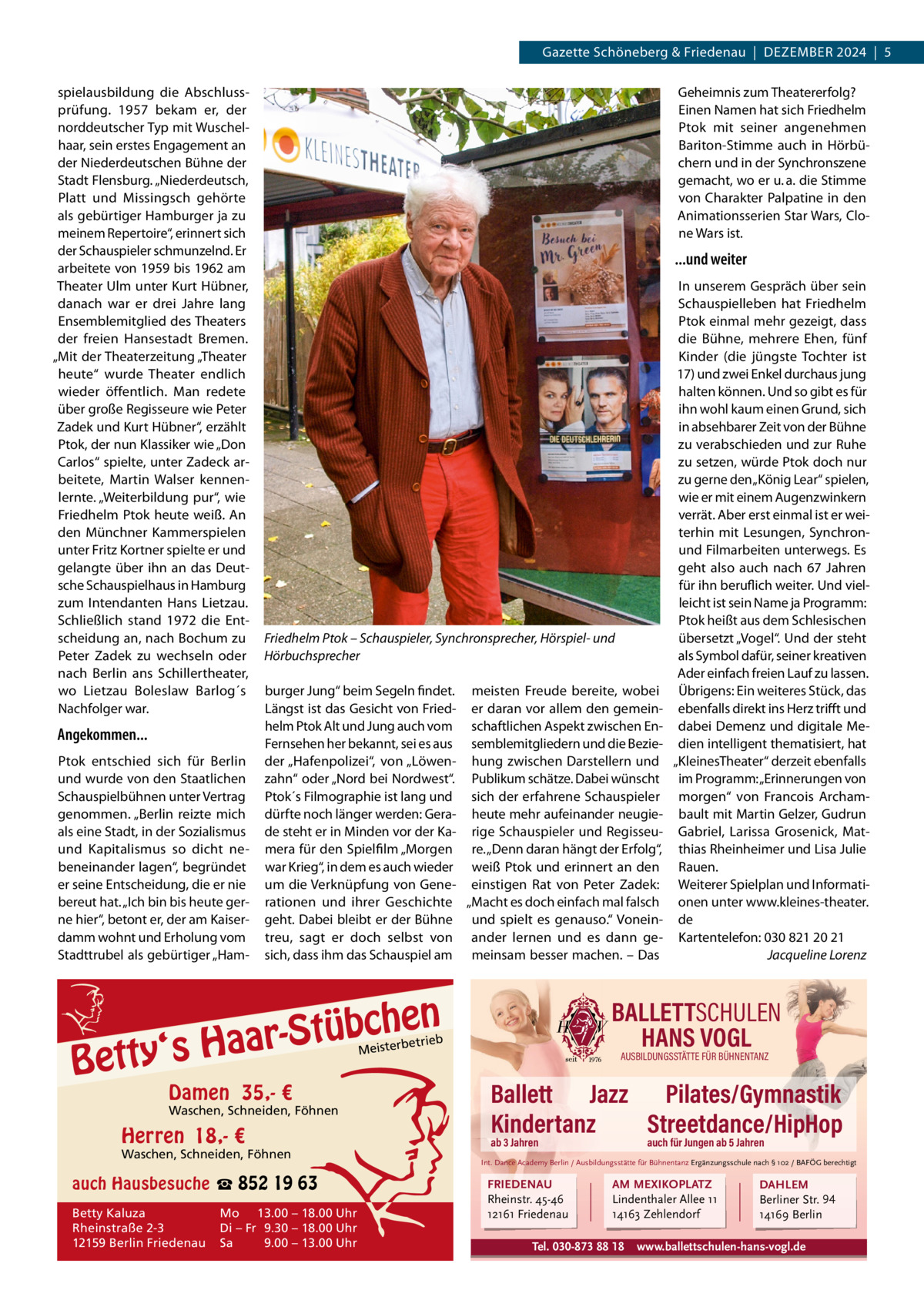 Gazette Schöneberg & Friedenau  |  DEzEMBER 2024  |  5 spielausbildung die Abschlussprüfung. 1957 bekam er, der norddeutscher Typ mit Wuschelhaar, sein erstes Engagement an der Niederdeutschen Bühne der Stadt Flensburg. „Niederdeutsch, Platt und Missingsch gehörte als gebürtiger Hamburger ja zu meinem Repertoire“, erinnert sich der Schauspieler schmunzelnd. Er arbeitete von 1959 bis 1962 am Theater Ulm unter Kurt Hübner, danach war er drei Jahre lang Ensemblemitglied des Theaters der freien Hansestadt Bremen. „Mit der Theaterzeitung „Theater heute“ wurde Theater endlich wieder öffentlich. Man redete über große Regisseure wie Peter zadek und Kurt Hübner“, erzählt Ptok, der nun Klassiker wie „Don Carlos“ spielte, unter zadeck arbeitete, Martin Walser kennenlernte. „Weiterbildung pur“, wie Friedhelm Ptok heute weiß. An den Münchner Kammerspielen unter Fritz Kortner spielte er und gelangte über ihn an das Deutsche Schauspielhaus in Hamburg zum Intendanten Hans Lietzau. Schließlich stand 1972 die Entscheidung an, nach Bochum zu Peter zadek zu wechseln oder nach Berlin ans Schillertheater, wo Lietzau Boleslaw Barlog´s Nachfolger war.  Angekommen... Ptok entschied sich für Berlin und wurde von den Staatlichen Schauspielbühnen unter Vertrag genommen. „Berlin reizte mich als eine Stadt, in der Sozialismus und Kapitalismus so dicht nebeneinander lagen“, begründet er seine Entscheidung, die er nie bereut hat. „Ich bin bis heute gerne hier“, betont er, der am Kaiserdamm wohnt und Erholung vom Stadttrubel als gebürtiger „Ham Geheimnis zum Theatererfolg? Einen Namen hat sich Friedhelm Ptok mit seiner angenehmen Bariton-Stimme auch in Hörbüchern und in der Synchronszene gemacht, wo er u. a. die Stimme von Charakter Palpatine in den Animationsserien Star Wars, Clone Wars ist.  ...und weiter  Friedhelm Ptok – Schauspieler, Synchronsprecher, Hörspiel- und Hörbuchsprecher burger Jung“ beim Segeln findet. meisten Freude bereite, wobei Längst ist das Gesicht von Fried- er daran vor allem den gemeinhelm Ptok Alt und Jung auch vom schaftlichen Aspekt zwischen EnFernsehen her bekannt, sei es aus semblemitgliedern und die Bezieder „Hafenpolizei“, von „Löwen- hung zwischen Darstellern und zahn“ oder „Nord bei Nordwest“. Publikum schätze. Dabei wünscht Ptok´s Filmographie ist lang und sich der erfahrene Schauspieler dürfte noch länger werden: Gera- heute mehr aufeinander neugiede steht er in Minden vor der Ka- rige Schauspieler und Regisseumera für den Spielfilm „Morgen re. „Denn daran hängt der Erfolg“, war Krieg“, in dem es auch wieder weiß Ptok und erinnert an den um die Verknüpfung von Gene- einstigen Rat von Peter zadek: rationen und ihrer Geschichte „Macht es doch einfach mal falsch geht. Dabei bleibt er der Bühne und spielt es genauso.“ Voneintreu, sagt er doch selbst von ander lernen und es dann gesich, dass ihm das Schauspiel am meinsam besser machen. – Das  en h c b ü t S ‘s Haar  Betty  BALLETTSCHULEN HANS VOGL  etrieb  Meisterb  Damen 35,- €  Waschen, Schneiden, Föhnen  Herren 18,- €  Waschen, Schneiden, Föhnen  auch Hausbesuche ☎ 852 19 63 Betty Kaluza Rheinstraße 2-3 12159 Berlin Friedenau  Mo 13.00 – 18.00 Uhr Di – Fr 9.30 – 18.00 Uhr Sa 9.00 – 13.00 Uhr  In unserem Gespräch über sein Schauspielleben hat Friedhelm Ptok einmal mehr gezeigt, dass die Bühne, mehrere Ehen, fünf Kinder (die jüngste Tochter ist 17) und zwei Enkel durchaus jung halten können. Und so gibt es für ihn wohl kaum einen Grund, sich in absehbarer zeit von der Bühne zu verabschieden und zur Ruhe zu setzen, würde Ptok doch nur zu gerne den „König Lear“ spielen, wie er mit einem Augenzwinkern verrät. Aber erst einmal ist er weiterhin mit Lesungen, Synchronund Filmarbeiten unterwegs. Es geht also auch nach 67  Jahren für ihn beruflich weiter. Und vielleicht ist sein Name ja Programm: Ptok heißt aus dem Schlesischen übersetzt „Vogel“. Und der steht als Symbol dafür, seiner kreativen Ader einfach freien Lauf zu lassen. Übrigens: Ein weiteres Stück, das ebenfalls direkt ins Herz trifft und dabei Demenz und digitale Medien intelligent thematisiert, hat „KleinesTheater“ derzeit ebenfalls im Programm: „Erinnerungen von morgen“ von Francois Archambault mit Martin Gelzer, Gudrun Gabriel, Larissa Grosenick, Matthias Rheinheimer und Lisa Julie Rauen. Weiterer Spielplan und Informationen unter www.kleines-theater. de Kartentelefon: 030 821 20 21 Jacqueline Lorenz  AUSBILDUNGSSTÄTTE FÜR BÜHNENTANZ  Ballett Jazz Pilates/Gymnastik Kindertanz Streetdance/HipHop ab 3 Jahren  auch für Jungen ab 5 Jahren  Int. Dance Academy Berlin / Ausbildungsstätte für Bühnentanz Ergänzungsschule nach § 102 / BAFÖG berechtigt  FRIEDENAU Rheinstr. 45-46 12161 Friedenau  AM MEXIKOPLATZ Lindenthaler Allee 11 14163 Zehlendorf  Tel. 030-873 88 18  DAHLEM Berliner Str. 94 14169 Berlin  www.ballettschulen-hans-vogl.de