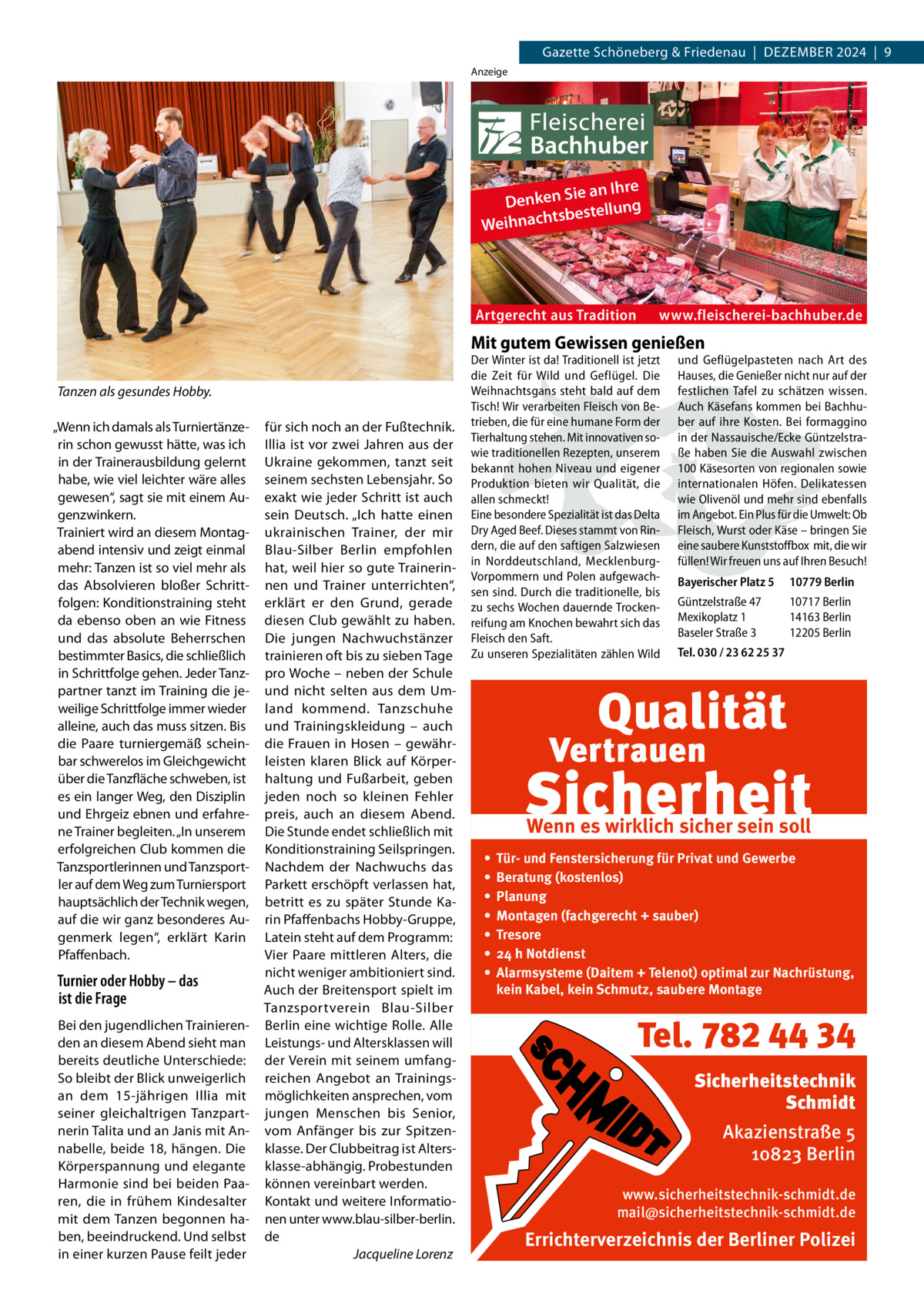 Gazette Schöneberg & Friedenau  |  Dezember 2024  |  9 Anzeige  ie an Ihre Denken S ng tsbestellu Weihnach  Artgerecht aus Tradition  www.fleischerei-bachhuber.de  Mit gutem Gewissen genießen Tanzen als gesundes Hobby. „Wenn ich damals als Turniertänzerin schon gewusst hätte, was ich in der Trainerausbildung gelernt habe, wie viel leichter wäre alles gewesen“, sagt sie mit einem Augenzwinkern. Trainiert wird an diesem Montagabend intensiv und zeigt einmal mehr: Tanzen ist so viel mehr als das Absolvieren bloßer Schrittfolgen: Konditionstraining steht da ebenso oben an wie Fitness und das absolute Beherrschen bestimmter Basics, die schließlich in Schrittfolge gehen. Jeder Tanzpartner tanzt im Training die jeweilige Schrittfolge immer wieder alleine, auch das muss sitzen. Bis die Paare turniergemäß scheinbar schwerelos im Gleichgewicht über die Tanzfläche schweben, ist es ein langer Weg, den Disziplin und Ehrgeiz ebnen und erfahrene Trainer begleiten. „In unserem erfolgreichen Club kommen die Tanzsportlerinnen und Tanzsportler auf dem Weg zum Turniersport hauptsächlich der Technik wegen, auf die wir ganz besonderes Augenmerk legen“, erklärt Karin Pfaffenbach.  Turnier oder Hobby – das ist die Frage Bei den jugendlichen Trainierenden an diesem Abend sieht man bereits deutliche Unterschiede: So bleibt der Blick unweigerlich an dem 15-jährigen Illia mit seiner gleichaltrigen Tanzpartnerin Talita und an Janis mit Annabelle, beide 18, hängen. Die Körperspannung und elegante Harmonie sind bei beiden Paaren, die in frühem Kindesalter mit dem Tanzen begonnen haben, beeindruckend. Und selbst in einer kurzen Pause feilt jeder  für sich noch an der Fußtechnik. Illia ist vor zwei Jahren aus der Ukraine gekommen, tanzt seit seinem sechsten Lebensjahr. So exakt wie jeder Schritt ist auch sein Deutsch. „Ich hatte einen ukrainischen Trainer, der mir Blau-Silber Berlin empfohlen hat, weil hier so gute Trainerinnen und Trainer unterrichten“, erklärt er den Grund, gerade diesen Club gewählt zu haben. Die jungen Nachwuchstänzer trainieren oft bis zu sieben Tage pro Woche – neben der Schule und nicht selten aus dem Umland kommend. Tanzschuhe und Trainingskleidung – auch die Frauen in Hosen – gewährleisten klaren Blick auf Körperhaltung und Fußarbeit, geben jeden noch so kleinen Fehler preis, auch an diesem Abend. Die Stunde endet schließlich mit Konditionstraining Seilspringen. Nachdem der Nachwuchs das Parkett erschöpft verlassen hat, betritt es zu später Stunde Karin Pfaffenbachs Hobby-Gruppe, Latein steht auf dem Programm: Vier Paare mittleren Alters, die nicht weniger ambitioniert sind. Auch der Breitensport spielt im Tanzsportverein Blau-Silber Berlin eine wichtige Rolle. Alle Leistungs- und Altersklassen will der Verein mit seinem umfangreichen Angebot an Trainingsmöglichkeiten ansprechen, vom jungen Menschen bis Senior, vom Anfänger bis zur Spitzenklasse. Der Clubbeitrag ist Altersklasse-abhängig. Probestunden können vereinbart werden. Kontakt und weitere Informationen unter www.blau-silber-berlin. de � Jacqueline Lorenz  Der Winter ist da! Traditionell ist jetzt die Zeit für Wild und Geflügel. Die Weihnachtsgans steht bald auf dem Tisch! Wir verarbeiten Fleisch von Betrieben, die für eine humane Form der Tierhaltung stehen. Mit innovativen sowie traditionellen Rezepten, unserem bekannt hohen Niveau und eigener Produktion bieten wir Qualität, die allen schmeckt! Eine besondere Spezialität ist das Delta Dry Aged Beef. Dieses stammt von Rindern, die auf den saftigen Salzwiesen in Norddeutschland, MecklenburgVorpommern und Polen aufgewachsen sind. Durch die traditionelle, bis zu sechs Wochen dauernde Trockenreifung am Knochen bewahrt sich das Fleisch den Saft. Zu unseren Spezialitäten zählen Wild  und Geflügelpasteten nach Art des Hauses, die Genießer nicht nur auf der festlichen Tafel zu schätzen wissen. Auch Käsefans kommen bei Bachhuber auf ihre Kosten. Bei formaggino in der Nassauische/Ecke Güntzelstraße haben Sie die Auswahl zwischen 100 Käsesorten von regionalen sowie internationalen Höfen. Delikatessen wie Olivenöl und mehr sind ebenfalls im Angebot. Ein Plus für die Umwelt: Ob Fleisch, Wurst oder Käse – bringen Sie eine saubere Kunststoffbox mit, die wir füllen! Wir freuen uns auf Ihren Besuch! Bayerischer Platz 5  10779 Berlin  Güntzelstraße 47 Mexikoplatz 1 Baseler Straße 3  10717 Berlin 14163 Berlin 12205 Berlin  Tel. 030 / 23 62 25 37  Wenn es wirklich sicher sein soll • • • • • • •  Tür- und Fenstersicherung für Privat und Gewerbe Beratung (kostenlos) Planung Montagen (fachgerecht + sauber) Tresore 24 h Notdienst Alarmsysteme (Daitem + Telenot) optimal zur Nachrüstung, kein Kabel, kein Schmutz, saubere Montage  Tel. 782 44 34 Sicherheitstechnik Schmidt Akazienstraße 5 10823 Berlin www.sicherheitstechnik-schmidt.de mail@sicherheitstechnik-schmidt.de  Errichterverzeichnis der Berliner Polizei