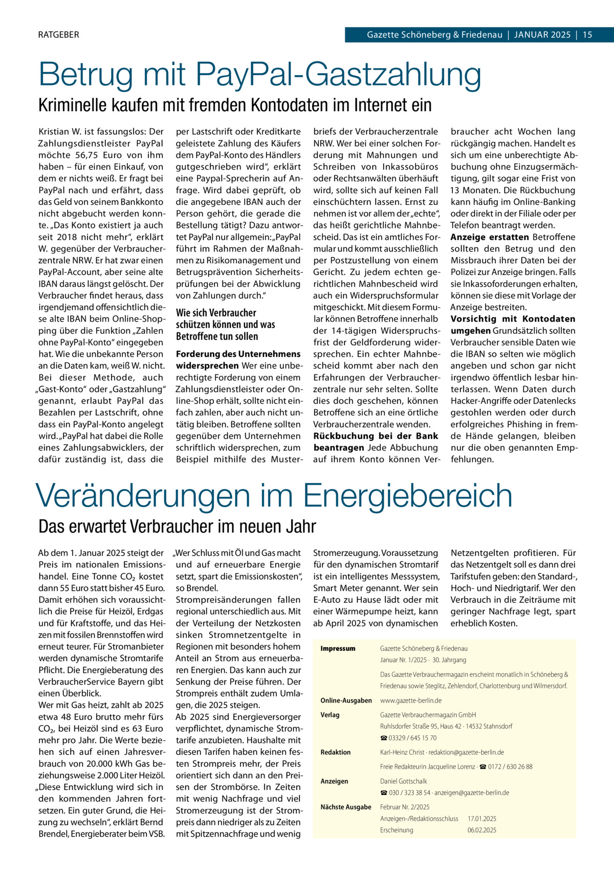 RATGEBER  Gazette Schöneberg & Friedenau  |  Januar 2025  |  15  Betrug mit PayPal-Gastzahlung Kriminelle kaufen mit fremden Kontodaten im Internet ein Kristian W. ist fassungslos: Der Zahlungsdienstleister PayPal möchte 56,75  Euro von ihm haben – für einen Einkauf, von dem er nichts weiß. Er fragt bei PayPal nach und erfährt, dass das Geld von seinem Bankkonto nicht abgebucht werden konnte. „Das Konto existiert ja auch seit 2018 nicht mehr“, erklärt W. gegenüber der Verbraucherzentrale NRW. Er hat zwar einen PayPal-Account, aber seine alte IBAN daraus längst gelöscht. Der Verbraucher findet heraus, dass irgendjemand offensichtlich diese alte IBAN beim Online-Shopping über die Funktion „Zahlen ohne PayPal-Konto“ eingegeben hat. Wie die unbekannte Person an die Daten kam, weiß W. nicht. Bei dieser Methode, auch „Gast-Konto“ oder „Gastzahlung“ genannt, erlaubt PayPal das Bezahlen per Lastschrift, ohne dass ein PayPal-Konto angelegt wird. „PayPal hat dabei die Rolle eines Zahlungsabwicklers, der dafür zuständig ist, dass die  per Lastschrift oder Kreditkarte geleistete Zahlung des Käufers dem PayPal-Konto des Händlers gutgeschrieben wird“, erklärt eine Paypal-Sprecherin auf Anfrage. Wird dabei geprüft, ob die angegebene IBAN auch der Person gehört, die gerade die Bestellung tätigt? Dazu antwortet PayPal nur allgemein: „PayPal führt im Rahmen der Maßnahmen zu Risikomanagement und Betrugsprävention Sicherheitsprüfungen bei der Abwicklung von Zahlungen durch.“  Wie sich Verbraucher schützen können und was Betroffene tun sollen Forderung des Unternehmens widersprechen Wer eine unberechtigte Forderung von einem Zahlungsdienstleister oder Online-Shop erhält, sollte nicht einfach zahlen, aber auch nicht untätig bleiben. Betroffene sollten gegenüber dem Unternehmen schriftlich widersprechen, zum Beispiel mithilfe des Muster briefs der Verbraucherzentrale braucher acht Wochen lang NRW. Wer bei einer solchen For- rückgängig machen. Handelt es derung mit Mahnungen und sich um eine unberechtigte AbSchreiben von Inkassobüros buchung ohne Einzugsermächoder Rechtsanwälten überhäuft tigung, gilt sogar eine Frist von wird, sollte sich auf keinen Fall 13 Monaten. Die Rückbuchung einschüchtern lassen. Ernst zu kann häufig im Online-Banking nehmen ist vor allem der „echte“, oder direkt in der Filiale oder per das heißt gerichtliche Mahnbe- Telefon beantragt werden. scheid. Das ist ein amtliches For- Anzeige erstatten Betroffene mular und kommt ausschließlich sollten den Betrug und den per Postzustellung von einem Missbrauch ihrer Daten bei der Gericht. Zu jedem echten ge- Polizei zur Anzeige bringen. Falls richtlichen Mahnbescheid wird sie Inkassoforderungen erhalten, auch ein Widerspruchsformular können sie diese mit Vorlage der mitgeschickt. Mit diesem Formu- Anzeige bestreiten. lar können Betroffene innerhalb Vorsichtig mit Kontodaten der 14-tägigen Widerspruchs- umgehen Grundsätzlich sollten frist der Geldforderung wider- Verbraucher sensible Daten wie sprechen. Ein echter Mahnbe- die IBAN so selten wie möglich scheid kommt aber nach den angeben und schon gar nicht Erfahrungen der Verbraucher- irgendwo öffentlich lesbar hinzentrale nur sehr selten. Sollte terlassen. Wenn Daten durch dies doch geschehen, können Hacker-Angriffe oder Datenlecks Betroffene sich an eine örtliche gestohlen werden oder durch Verbraucherzentrale wenden. erfolgreiches Phishing in fremRückbuchung bei der Bank de Hände gelangen, bleiben beantragen Jede Abbuchung nur die oben genannten Empauf ihrem Konto können Ver- fehlungen.  Veränderungen im Energiebereich Das erwartet Verbraucher im neuen Jahr Ab dem 1. Januar 2025 steigt der „Wer Schluss mit Öl und Gas macht Preis im nationalen Emissions- und auf erneuerbare Energie handel. Eine Tonne CO2 kostet setzt, spart die Emissionskosten“, dann 55 Euro statt bisher 45 Euro. so Brendel. Damit erhöhen sich voraussicht- Strompreisänderungen fallen lich die Preise für Heizöl, Erdgas regional unterschiedlich aus. Mit und für Kraftstoffe, und das Hei- der Verteilung der Netzkosten zen mit fossilen Brennstoffen wird sinken Stromnetzentgelte in erneut teurer. Für Stromanbieter Regionen mit besonders hohem werden dynamische Stromtarife Anteil an Strom aus erneuerbaPflicht. Die Energieberatung des ren Energien. Das kann auch zur VerbraucherService Bayern gibt Senkung der Preise führen. Der einen Überblick. Strompreis enthält zudem UmlaWer mit Gas heizt, zahlt ab 2025 gen, die 2025 steigen. etwa 48  Euro brutto mehr fürs Ab 2025 sind Energieversorger CO2, bei Heizöl sind es 63  Euro verpflichtet, dynamische Strommehr pro Jahr. Die Werte bezie- tarife anzubieten. Haushalte mit hen sich auf einen Jahresver- diesen Tarifen haben keinen fesbrauch von 20.000 kWh Gas be- ten Strompreis mehr, der Preis ziehungsweise 2.000 Liter Heizöl. orientiert sich dann an den Prei„Diese Entwicklung wird sich in sen der Strombörse. In Zeiten den kommenden Jahren fort- mit wenig Nachfrage und viel setzen. Ein guter Grund, die Hei- Stromerzeugung ist der Stromzung zu wechseln“, erklärt Bernd preis dann niedriger als zu Zeiten Brendel, Energieberater beim VSB. mit Spitzennachfrage und wenig  Stromerzeugung. Voraussetzung für den dynamischen Stromtarif ist ein intelligentes Messsystem, Smart Meter genannt. Wer sein E-Auto zu Hause lädt oder mit einer Wärmepumpe heizt, kann ab April 2025 von dynamischen Impressum	  Netzentgelten profitieren. Für das Netzentgelt soll es dann drei Tarifstufen geben: den Standard-, Hoch- und Niedrigtarif. Wer den Verbrauch in die Zeiträume mit geringer Nachfrage legt, spart erheblich Kosten.  Gazette Schöneberg & Friedenau Januar Nr. 1/2025 ·  30. Jahrgang Das Gazette Verbrauchermagazin erscheint monatlich in Schöneberg & Friedenau sowie Steglitz, Zehlendorf, Charlottenburg und Wilmersdorf.  Online-Ausgaben	www.gazette-berlin.de Verlag	  Gazette Verbrauchermagazin GmbH Ruhlsdorfer Straße 95, Haus 42 · 14532 Stahnsdorf ☎ 03329 / 645 15 70  Redaktion	  Karl-Heinz Christ · redaktion@gazette-berlin.de  	  Freie Redakteurin Jacqueline Lorenz · ☎ 0172 / 630 26 88  Anzeigen	  Daniel Gottschalk ☎ 030 / 323 38 54 · anzeigen@gazette-berlin.de  Nächste Ausgabe	  Februar Nr. 2/2025 Anzeigen-/Redaktionsschluss	17.01.2025 Erscheinung	06.02.2025