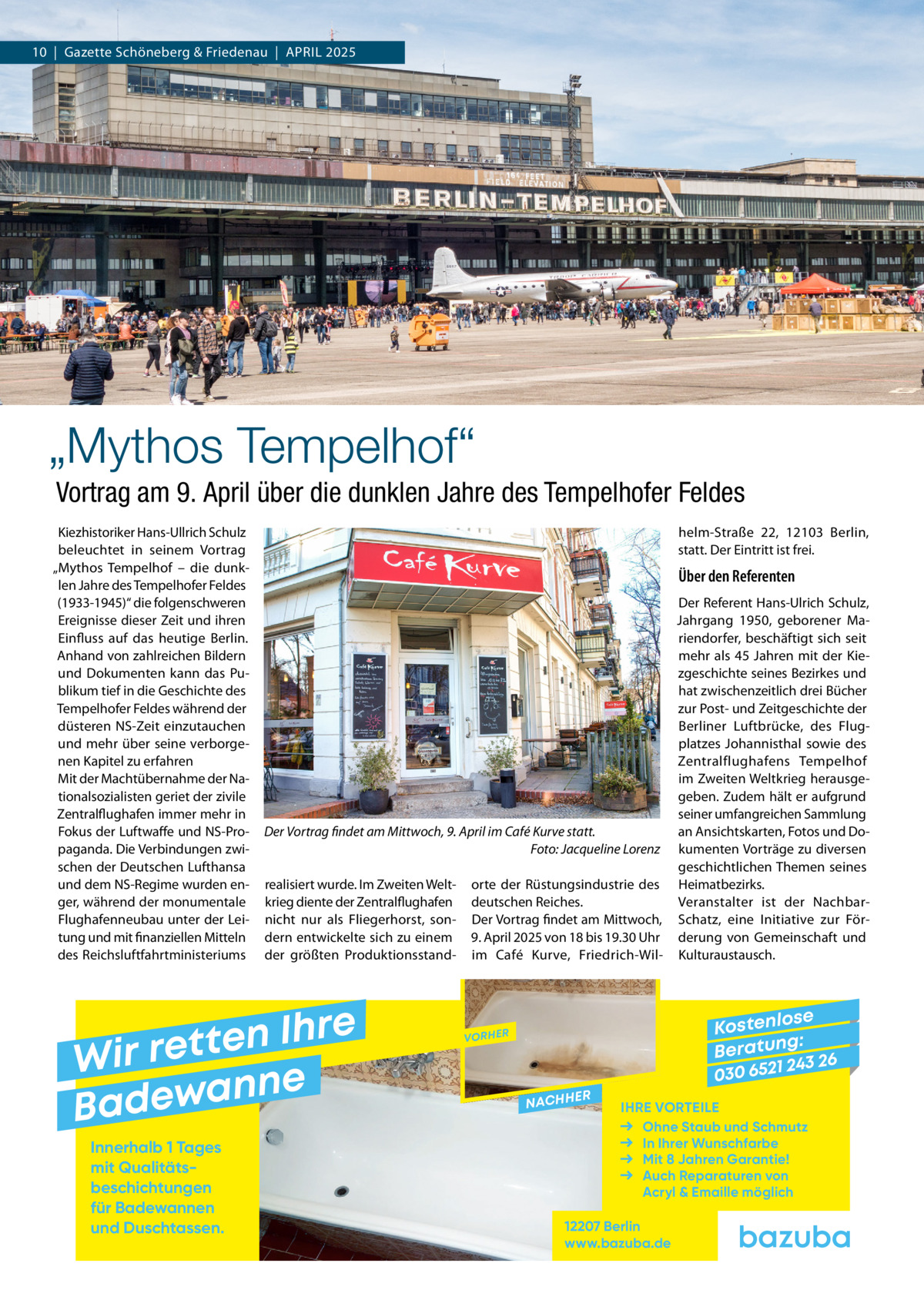 10  |  Gazette Schöneberg & Friedenau  |  April 2025  „Mythos Tempelhof“ Vortrag am 9. April über die dunklen Jahre des Tempelhofer Feldes Kiezhistoriker Hans-Ullrich Schulz beleuchtet in seinem Vortrag „Mythos Tempelhof – die dunklen Jahre des Tempelhofer Feldes (1933-1945)“ die folgenschweren Ereignisse dieser Zeit und ihren Einfluss auf das heutige Berlin. Anhand von zahlreichen Bildern und Dokumenten kann das Publikum tief in die Geschichte des Tempelhofer Feldes während der düsteren NS-Zeit einzutauchen und mehr über seine verborgenen Kapitel zu erfahren Mit der Machtübernahme der Nationalsozialisten geriet der zivile Zentralflughafen immer mehr in Fokus der Luftwaffe und NS-Propaganda. Die Verbindungen zwischen der Deutschen Lufthansa und dem NS-Regime wurden enger, während der monumentale Flughafenneubau unter der Leitung und mit finanziellen Mitteln des Reichsluftfahrtministeriums  helm-Straße  22, 12103  Berlin, statt. Der Eintritt ist frei.  Über den Referenten Der Referent Hans-Ulrich Schulz, Jahrgang 1950, geborener Mariendorfer, beschäftigt sich seit mehr als 45 Jahren mit der Kiezgeschichte seines Bezirkes und hat zwischenzeitlich drei Bücher zur Post- und Zeitgeschichte der Berliner Luftbrücke, des Flugplatzes Johannisthal sowie des Zentralflughafens Tempelhof im Zweiten Weltkrieg herausgegeben. Zudem hält er aufgrund seiner umfangreichen Sammlung Der Vortrag findet am Mittwoch, 9. April im Café Kurve statt. an Ansichtskarten, Fotos und Do� Foto: Jacqueline Lorenz kumenten Vorträge zu diversen geschichtlichen Themen seines realisiert wurde. Im Zweiten Welt- orte der Rüstungsindustrie des Heimatbezirks. krieg diente der Zentralflughafen deutschen Reiches. Veranstalter ist der Nachbarnicht nur als Fliegerhorst, son- Der Vortrag findet am Mittwoch, Schatz, eine Initiative zur Fördern entwickelte sich zu einem 9. April 2025 von 18 bis 19.30 Uhr derung von Gemeinschaft und der größten Produktionsstand- im Café Kurve, Friedrich-Wil- Kulturaustausch.  e r h I n e t Wir ret e n n a w e Bad Innerhalb 1 Tages mit Qualitäts­ beschichtungen für Badewannen und Duschtassen.  se Kostenlo g: B e r at un 243 26 030 6521  VORHER  NACHH  ER  IHRE VORTEILE Ohne Staub und Schmutz In Ihrer Wunschfarbe Mit 8 Jahren Garantie! Auch Reparaturen von Acryl & Emaille möglich  12207 Berlin www.bazuba.de