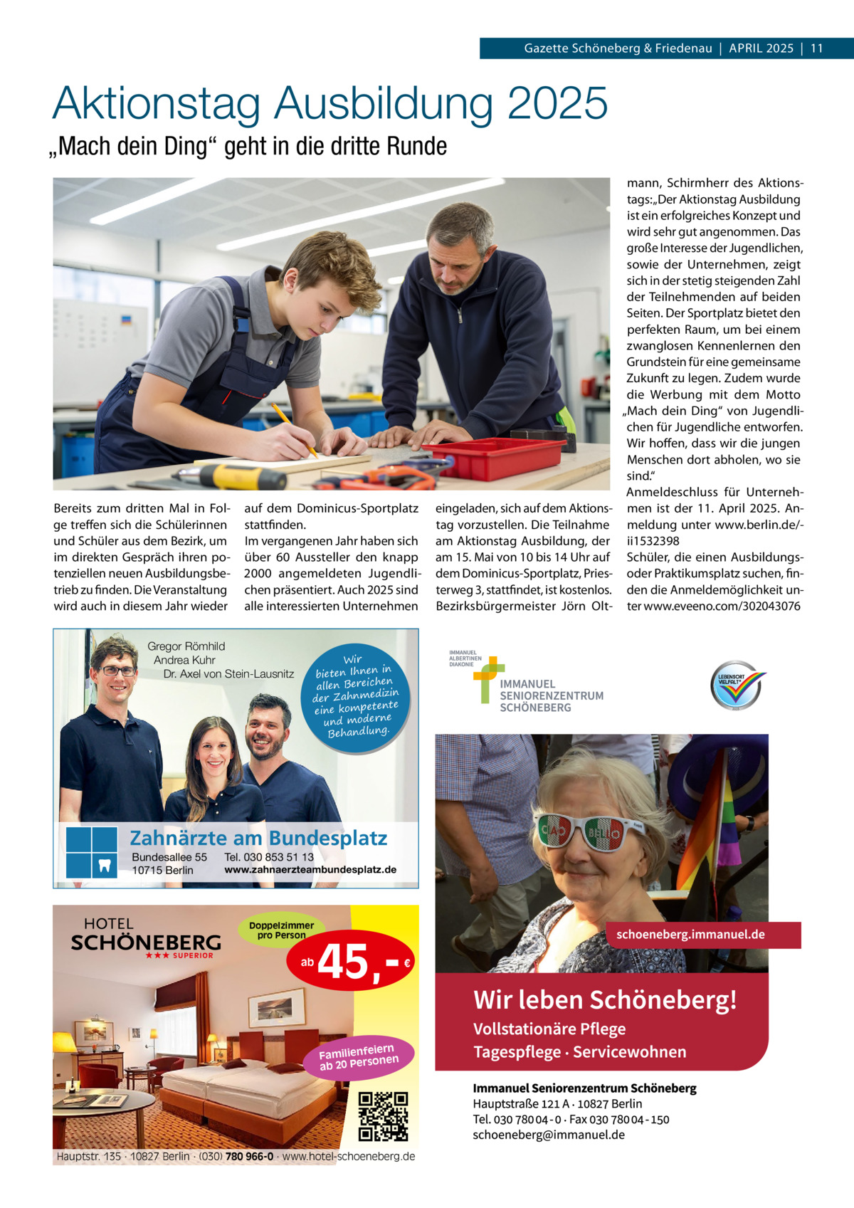 Gazette Schöneberg & Friedenau  |  APRIL 2025  |  11  Aktionstag Ausbildung 2025 „Mach dein Ding“ geht in die dritte Runde  Bereits zum dritten Mal in Folge treffen sich die Schülerinnen und Schüler aus dem Bezirk, um im direkten Gespräch ihren potenziellen neuen Ausbildungsbetrieb zu finden. Die Veranstaltung wird auch in diesem Jahr wieder  auf dem Dominicus-Sportplatz stattfinden. Im vergangenen Jahr haben sich über 60 Aussteller den knapp 2000 angemeldeten Jugendlichen präsentiert. Auch 2025 sind alle interessierten Unternehmen  Gregor Römhild Andrea Kuhr Dr. Axel von Stein-Lausnitz  Wir in bieten Ihnen en allen Bereich izin der Zahnmed nte eine kompete und moderne . Behandlung  Zahnärzte am Bundesplatz Bundesallee 55 10715 Berlin  Tel. 030 853 51 13  www.zahnaerzteambundesplatz.de  Doppelzimmer pro Person ★★★ SUPERIOR  ab  45, €  iern Familienfe nen so ab 20 Per  Hauptstr. 135 · 10827 Berlin · (030) 780 966-0 · www.hotel-schoeneberg.de  eingeladen, sich auf dem Aktionstag vorzustellen. Die Teilnahme am Aktionstag Ausbildung, der am 15. Mai von 10 bis 14 Uhr auf dem Dominicus-Sportplatz, Priesterweg 3, stattfindet, ist kostenlos. Bezirksbürgermeister Jörn Olt mann, Schirmherr des Aktionstags: „Der Aktionstag Ausbildung ist ein erfolgreiches Konzept und wird sehr gut angenommen. Das große Interesse der Jugendlichen, sowie der Unternehmen, zeigt sich in der stetig steigenden Zahl der Teilnehmenden auf beiden Seiten. Der Sportplatz bietet den perfekten Raum, um bei einem zwanglosen Kennenlernen den Grundstein für eine gemeinsame Zukunft zu legen. Zudem wurde die Werbung mit dem Motto „Mach dein Ding“ von Jugendlichen für Jugendliche entworfen. Wir hoffen, dass wir die jungen Menschen dort abholen, wo sie sind.“ Anmeldeschluss für Unternehmen ist der 11.  April 2025. Anmeldung unter www.berlin.de/ii1532398 Schüler, die einen Ausbildungsoder Praktikumsplatz suchen, finden die Anmeldemöglichkeit unter www.eveeno.com/302043076