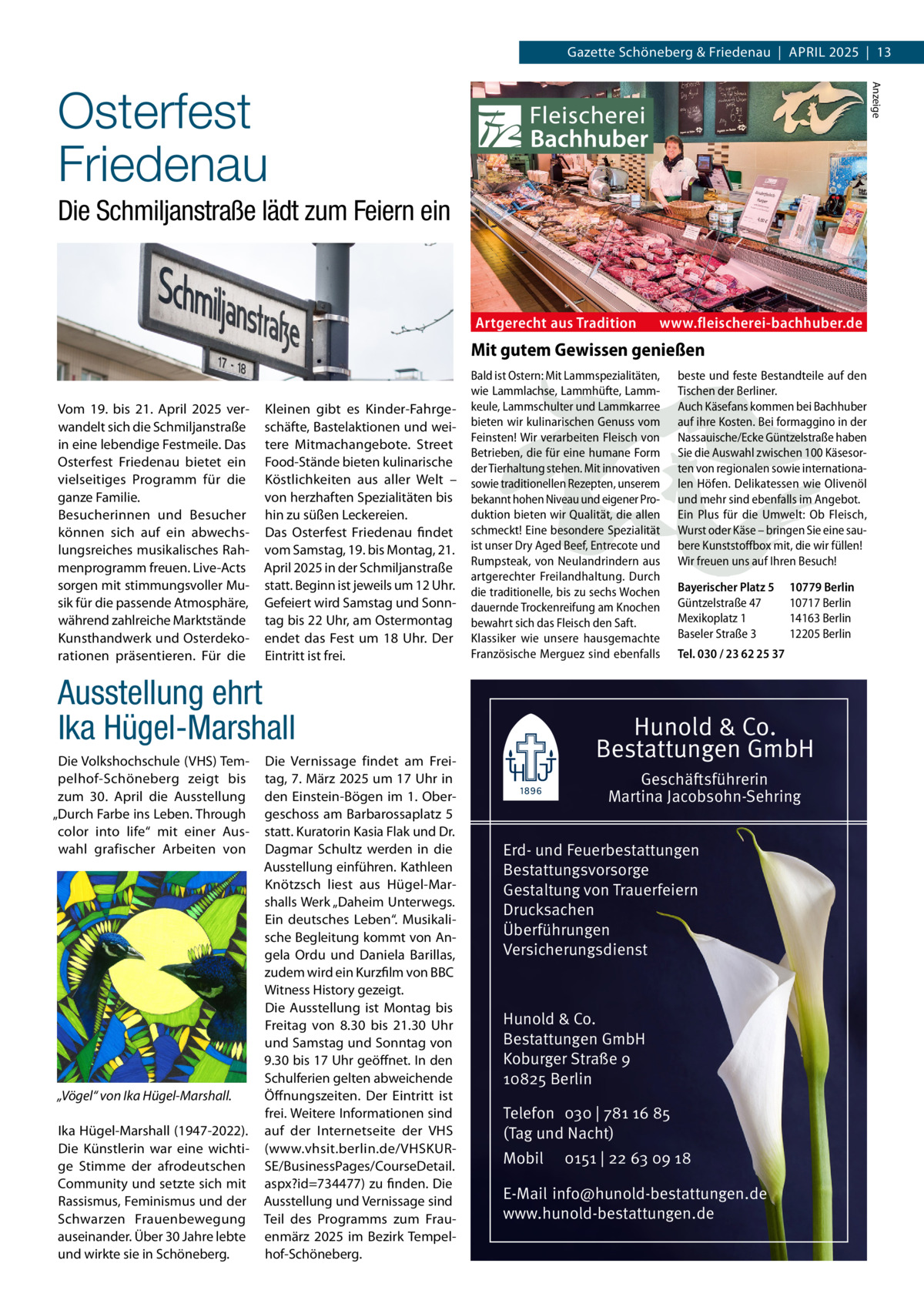 Gazette Schöneberg & Friedenau  |  April 2025  |  13 Anzeige  Osterfest Friedenau Die Schmiljanstraße lädt zum Feiern ein  Artgerecht aus Tradition  www.fleischerei-bachhuber.de  Mit gutem Gewissen genießen Vom 19. bis 21. April 2025 verwandelt sich die Schmiljanstraße in eine lebendige Festmeile. Das Osterfest Friedenau bietet ein vielseitiges Programm für die ganze Familie. Besucherinnen und Besucher können sich auf ein abwechslungsreiches musikalisches Rahmenprogramm freuen. Live-Acts sorgen mit stimmungsvoller Musik für die passende Atmosphäre, während zahlreiche Marktstände Kunsthandwerk und Osterdekorationen präsentieren. Für die  Kleinen gibt es Kinder-Fahrgeschäfte, Bastelaktionen und weitere Mitmachangebote. Street Food-Stände bieten kulinarische Köstlichkeiten aus aller Welt – von herzhaften Spezialitäten bis hin zu süßen Leckereien. Das Osterfest Friedenau findet vom Samstag, 19. bis Montag, 21. April 2025 in der Schmiljanstraße statt. Beginn ist jeweils um 12 Uhr. Gefeiert wird Samstag und Sonntag bis 22 Uhr, am Ostermontag endet das Fest um 18 Uhr. Der Eintritt ist frei.  Bald ist Ostern: Mit Lammspezialitäten, wie Lammlachse, Lammhüfte, Lammkeule, Lammschulter und Lammkarree bieten wir kulinarischen Genuss vom Feinsten! Wir verarbeiten Fleisch von Betrieben, die für eine humane Form der Tierhaltung stehen. Mit innovativen sowie traditionellen Rezepten, unserem bekannt hohen Niveau und eigener Produktion bieten wir Qualität, die allen schmeckt! Eine besondere Spezialität ist unser Dry Aged Beef, Entrecote und Rumpsteak, von Neulandrindern aus artgerechter Freilandhaltung. Durch die traditionelle, bis zu sechs Wochen dauernde Trockenreifung am Knochen bewahrt sich das Fleisch den Saft. Klassiker wie unsere hausgemachte Französische Merguez sind ebenfalls  Ausstellung ehrt Ika Hügel-Marshall Die Volkshochschule (VHS) Tempelhof-Schöneberg zeigt bis zum 30. April die Ausstellung „Durch Farbe ins Leben. Through color into life“ mit einer Auswahl grafischer Arbeiten von  „Vögel“ von Ika Hügel-Marshall. Ika Hügel-Marshall (1947-2022). Die Künstlerin war eine wichtige Stimme der afrodeutschen Community und setzte sich mit Rassismus, Feminismus und der Schwarzen Frauenbewegung auseinander. Über 30 Jahre lebte und wirkte sie in Schöneberg.  Die Vernissage findet am Freitag, 7. März 2025 um 17 Uhr in den Einstein-Bögen im 1. Obergeschoss am Barbarossaplatz 5 statt. Kuratorin Kasia Flak und Dr. Dagmar Schultz werden in die Ausstellung einführen. Kathleen Knötzsch liest aus Hügel-Marshalls Werk „Daheim Unterwegs. Ein deutsches Leben“. Musikalische Begleitung kommt von Angela Ordu und Daniela Barillas, zudem wird ein Kurzfilm von BBC Witness History gezeigt. Die Ausstellung ist Montag bis Freitag von 8.30 bis 21.30 Uhr und Samstag und Sonntag von 9.30 bis 17 Uhr geöffnet. In den Schulferien gelten abweichende Öffnungszeiten. Der Eintritt ist frei. Weitere Informationen sind auf der Internetseite der VHS (www.vhsit.berlin.de/VHSKURSE/BusinessPages/CourseDetail. aspx?id=734477) zu finden. Die Ausstellung und Vernissage sind Teil des Programms zum Frauenmärz 2025 im Bezirk Tempelhof-Schöneberg.  beste und feste Bestandteile auf den Tischen der Berliner. Auch Käsefans kommen bei Bachhuber auf ihre Kosten. Bei formaggino in der Nassauische/Ecke Güntzelstraße haben Sie die Auswahl zwischen 100 Käsesorten von regionalen sowie internationalen Höfen. Delikatessen wie Olivenöl und mehr sind ebenfalls im Angebot. Ein Plus für die Umwelt: Ob Fleisch, Wurst oder Käse – bringen Sie eine saubere Kunststoffbox mit, die wir füllen! Wir freuen uns auf Ihren Besuch!   Bayerischer Platz 5 10779 Berlin Güntzelstraße 47 10717 Berlin Mexikoplatz 1 14163 Berlin Baseler Straße 3 12205 Berlin Tel. 030 / 23 62 25 37  Hunold & Co. Bestattungen GmbH Geschäftsführerin Martina Jacobsohn-Sehring Erd- und Feuerbestattungen Bestattungsvorsorge Gestaltung von Trauerfeiern Drucksachen Überführungen Versicherungsdienst  Hunold & Co. Bestattungen GmbH Koburger Straße 9 10825 Berlin Telefon 030 | 781 16 85 (Tag und Nacht) Mobil  0151 | 22 63 09 18  E-Mail info@hunold-bestattungen.de www.hunold-bestattungen.de