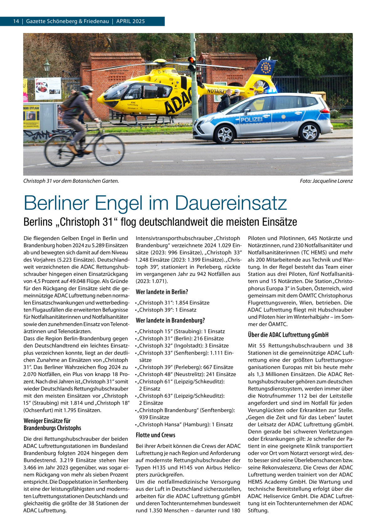 14  |  Gazette Schöneberg & Friedenau  |  April 2025  Christoph 31 vor dem Botanischen Garten. �  Foto: Jacqueline Lorenz  Berliner Engel im Dauereinsatz Berlins „Christoph 31“ flog deutschlandweit die meisten Einsätze Die fliegenden Gelben Engel in Berlin und Brandenburg hoben 2024 zu 5.289 Einsätzen ab und bewegten sich damit auf dem Niveau des Vorjahres (5.223 Einsätze). Deutschlandweit verzeichneten die ADAC Rettungshubschrauber hingegen einen Einsatzrückgang von 4,5 Prozent auf 49.048 Flüge. Als Gründe für den Rückgang der Einsätze sieht die gemeinnützige ADAC Luftrettung neben normalen Einsatzschwankungen und wetterbedingten Flugausfällen die erweiterten Befugnisse für Notfallsanitäterinnen und Notfallsanitäter sowie den zunehmenden Einsatz von Telenotärztinnen und Telenotärzten. Dass die Region Berlin-Brandenburg gegen den Deutschlandtrend ein leichtes Einsatzplus verzeichnen konnte, liegt an der deutlichen Zunahme an Einsätzen von „Christoph 31“. Das Berliner Wahrzeichen flog 2024 zu 2.070 Notfällen, ein Plus von knapp 18 Prozent. Nach drei Jahren ist „Christoph 31“ somit wieder Deutschlands Rettungshubschrauber mit den meisten Einsätzen vor „Christoph 15“ (Straubing) mit 1.814 und „Christoph 18“ (Ochsenfurt) mit 1.795 Einsätzen.  Weniger Einsätze für Brandenburgs Christophs Die drei Rettungshubschrauber der beiden ADAC Luftrettungsstationen im Bundesland Brandenburg folgten 2024 hingegen dem Bundestrend. 3.219 Einsätze stehen hier 3.466 im Jahr 2023 gegenüber, was sogar einem Rückgang von mehr als sieben Prozent entspricht. Die Doppelstation in Senftenberg ist eine der leistungsfähigsten und modernsten Luftrettungsstationen Deutschlands und gleichzeitig die größte der 38 Stationen der ADAC Luftrettung.  Intensivtransporthubschrauber „Christoph Brandenburg“ verzeichnete 2024 1.029 Einsätze (2023: 996 Einsätze), „Christoph 33“ 1.248 Einsätze (2023: 1.399 Einsätze). „Christoph 39“, stationiert in Perleberg, rückte im vergangenen Jahr zu 942 Notfällen aus (2023: 1.071).  Wer landete in Berlin? •	„Christoph 31“: 1.854 Einsätze •	„Christoph 39“: 1 Einsatz  Wer landete in Brandenburg? •	„Christoph 15“ (Straubing): 1 Einsatz •	„Christoph 31“ (Berlin): 216 Einsätze •	„Christoph 32“ (Ingolstadt): 3 Einsätze •	„Christoph 33“ (Senftenberg): 1.111 Einsätze •	„Christoph 39“ (Perleberg): 667 Einsätze •	„Christoph 48“ (Neustrelitz): 241 Einsätze •	„Christoph 61“ (Leipzig/Schkeuditz): 2 Einsatz •	„Christoph 63“ (Leipzig/Schkeuditz): 2 Einsätze •	„Christoph Brandenburg“ (Senftenberg): 939 Einsätze •	„Christoph Hansa“ (Hamburg): 1 Einsatz  Flotte und Crews Bei ihrer Arbeit können die Crews der ADAC Luftrettung je nach Region und Anforderung auf modernste Rettungshubschrauber der Typen H135 und H145 von Airbus Helicopters zurückgreifen. Um die notfallmedizinische Versorgung aus der Luft in Deutschland sicherzustellen, arbeiten für die ADAC Luftrettung gGmbH und deren Tochterunternehmen bundesweit rund 1.350 Menschen – darunter rund 180  Piloten und Pilotinnen, 645 Notärzte und Notärztinnen, rund 230 Notfallsanitäter und Notfallsanitäterinnen (TC HEMS) und mehr als 200 Mitarbeitende aus Technik und Wartung. In der Regel besteht das Team einer Station aus drei Piloten, fünf Notfallsanitätern und 15 Notärzten. Die Station „Christophorus Europa 3“ in Suben, Österreich, wird gemeinsam mit dem ÖAMTC Christophorus Flugrettungsverein, Wien, betrieben. Die ADAC Luftrettung fliegt mit Hubschrauber und Piloten hier im Winterhalbjahr – im Sommer der ÖAMTC.  Über die ADAC Luftrettung gGmbH Mit 55 Rettungshubschraubern und 38 Stationen ist die gemeinnützige ADAC Luftrettung eine der größten Luftrettungsorganisationen Europas mit bis heute mehr als 1,3 Millionen Einsätzen. Die ADAC Rettungshubschrauber gehören zum deutschen Rettungsdienstsystem, werden immer über die Notrufnummer 112 bei der Leitstelle angefordert und sind im Notfall für jeden Verunglückten oder Erkrankten zur Stelle. „Gegen die Zeit und für das Leben“ lautet der Leitsatz der ADAC Luftrettung gGmbH. Denn gerade bei schweren Verletzungen oder Erkrankungen gilt: Je schneller der Patient in eine geeignete Klinik transportiert oder vor Ort vom Notarzt versorgt wird, desto besser sind seine Überlebenschancen bzw. seine Rekonvaleszenz. Die Crews der ADAC Luftrettung werden trainiert von der ADAC HEMS Academy GmbH. Die Wartung und technische Bereitstellung erfolgt über die ADAC Heliservice GmbH. Die ADAC Luftrettung ist ein Tochterunternehmen der ADAC Stiftung.