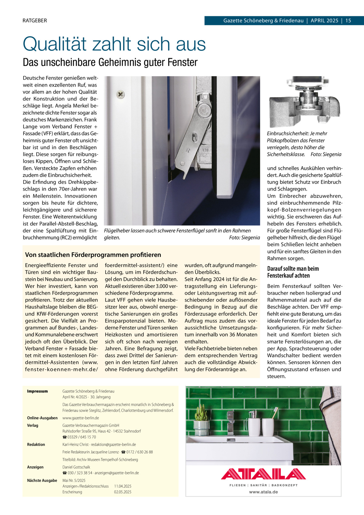 RATGEBER  Gazette Schöneberg & Friedenau  |  April 2025  |  15  Qualität zahlt sich aus Das unscheinbare Geheimnis guter Fenster Deutsche Fenster genießen weltweit einen exzellenten Ruf, was vor allem an der hohen Qualität der Konstruktion und der Beschläge liegt. Angela Merkel bezeichnete dichte Fenster sogar als deutsches Markenzeichen. Frank Lange vom Verband Fenster + Fassade (VFF) erklärt, dass das Geheimnis guter Fenster oft unsichtbar ist und in den Beschlägen liegt. Diese sorgen für reibungsloses Kippen, Öffnen und Schließen. Versteckte Zapfen erhöhen zudem die Einbruchsicherheit. Die Erfindung des Drehkippbeschlags in den 70er-Jahren war ein Meilenstein. Innovationen sorgen bis heute für dichtere, leichtgängigere und sicherere Fenster. Eine Weiterentwicklung ist der Parallel-Abstell-Beschlag, der eine Spaltlüftung mit Einbruchhemmung (RC2) ermöglicht  Einbruchsicherheit: Je mehr Pilzkopfbolzen das Fenster verriegeln, desto höher die Sicherheitsklasse. � Foto: Siegenia  Flügelheber lassen auch schwere Fensterflügel sanft in den Rahmen gleiten. � Foto: Siegenia  Von staatlichen Förderprogrammen profitieren Energieeffiziente Fenster und Türen sind ein wichtiger Baustein bei Neubau und Sanierung. Wer hier investiert, kann von staatlichen Förderprogrammen profitieren. Trotz der aktuellen Haushaltslage bleiben die BEGund KfW-Förderungen vorerst gesichert. Die Vielfalt an Programmen auf Bundes-, Landesund Kommunalebene erschwert jedoch oft den Überblick. Der Verband Fenster + Fassade bietet mit einem kostenlosen Fördermittel-Assistenten (www. fenster-koennen-mehr.de/  Impressum	  foerdermittel-assistent/) eine Lösung, um im Förderdschungel den Durchblick zu behalten. Aktuell existieren über 3.000 verschiedene Förderprogramme. Laut VFF gehen viele Hausbesitzer leer aus, obwohl energetische Sanierungen ein großes Einsparpotenzial bieten. Moderne Fenster und Türen senken Heizkosten und amortisieren sich oft schon nach wenigen Jahren. Eine Befragung zeigt, dass zwei Drittel der Sanierungen in den letzten fünf Jahren ohne Förderung durchgeführt  Gazette Schöneberg & Friedenau April Nr. 4/2025 ·  30. Jahrgang Das Gazette Verbrauchermagazin erscheint monatlich in Schöneberg & Friedenau sowie Steglitz, Zehlendorf, Charlottenburg und Wilmersdorf.  Online-Ausgaben	www.gazette-berlin.de Verlag	  Gazette Verbrauchermagazin GmbH Ruhlsdorfer Straße 95, Haus 42 · 14532 Stahnsdorf ☎ 03329 / 645 15 70  Redaktion	  Karl-Heinz Christ · redaktion@gazette-berlin.de  	  Freie Redakteurin Jacqueline Lorenz · ☎ 0172 / 630 26 88  	  Titelbild: Archiv Museen Tempelhof-Schöneberg  Anzeigen	  Daniel Gottschalk ☎ 030 / 323 38 54 · anzeigen@gazette-berlin.de  Nächste Ausgabe	  Mai Nr. 5/2025 Anzeigen-/Redaktionsschluss	11.04.2025 Erscheinung	02.05.2025  wurden, oft aufgrund mangelnden Überblicks. Seit Anfang 2024 ist für die Antragsstellung ein Lieferungsoder Leistungsvertrag mit aufschiebender oder auflösender Bedingung in Bezug auf die Förderzusage erforderlich. Der Auftrag muss zudem das voraussichtliche Umsetzungsdatum innerhalb von 36 Monaten enthalten. Viele Fachbetriebe bieten neben dem entsprechenden Vertrag auch die vollständige Abwicklung der Förderanträge an.  und schnelles Auskühlen verhindert. Auch die gesicherte Spaltlüftung bietet Schutz vor Einbruch und Schlagregen. Um Einbrecher abzuwehren, sind einbruchhemmende Pilzkopf-Bolzenverriegelungen wichtig. Sie erschweren das Aufhebeln des Fensters erheblich. Für große Fensterflügel sind Flügelheber hilfreich, die den Flügel beim Schließen leicht anheben und für ein sanftes Gleiten in den Rahmen sorgen.  Darauf sollte man beim Fensterkauf achten Beim Fensterkauf sollten Verbraucher neben Isoliergrad und Rahmenmaterial auch auf die Beschläge achten. Der VFF empfiehlt eine gute Beratung, um das ideale Fenster für jeden Bedarf zu konfigurieren. Für mehr Sicherheit und Komfort bieten sich smarte Fensterlösungen an, die per App, Sprachsteuerung oder Wandschalter bedient werden können. Sensoren können den Öffnungszustand erfassen und steuern.