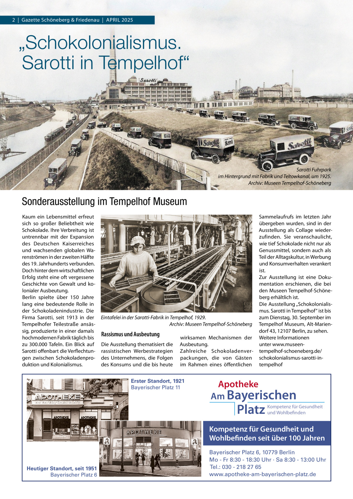 2  |  Gazette Schöneberg & Friedenau  |  APRIL 2025  „Schokolonialismus. Sarotti in Tempelhof“  Sarotti Fuhrpark im Hintergrund mit Fabrik und Teltowkanal, um 1925. Archiv: Museen Tempelhof-Schöneberg  Sonderausstellung im Tempelhof Museum Kaum ein Lebensmittel erfreut sich so großer Beliebtheit wie Schokolade. Ihre Verbreitung ist untrennbar mit der Expansion des Deutschen Kaiserreiches und wachsenden globalen Warenströmen in der zweiten Hälfte des 19. Jahrhunderts verbunden. Doch hinter dem wirtschaftlichen Erfolg steht eine oft vergessene Geschichte von Gewalt und kolonialer Ausbeutung. Berlin spielte über 150  Jahre lang eine bedeutende Rolle in der Schokoladenindustrie. Die Firma Sarotti, seit 1913 in der Tempelhofer Teilestraße ansässig, produzierte in einer damals hochmodernen Fabrik täglich bis zu 300.000 Tafeln. Ein Blick auf Sarotti offenbart die Verflechtungen zwischen Schokoladenproduktion und Kolonialismus.  Eintafelei in der Sarotti-Fabrik in Tempelhof, 1929. Archiv: Museen Tempelhof-Schöneberg  Rassismus und Ausbeutung Die Ausstellung thematisiert die rassistischen Werbestrategien des Unternehmens, die Folgen des Konsums und die bis heute  wirksamen Mechanismen der Ausbeutung. Zahlreiche Schokoladenverpackungen, die von Gästen im Rahmen eines öffentlichen  Erster Standort, 1921 Bayerischer Platz 11  Sammelaufrufs im letzten Jahr übergeben wurden, sind in der Ausstellung als Collage wiederzufinden. Sie veranschaulicht, wie tief Schokolade nicht nur als Genussmittel, sondern auch als Teil der Alltagskultur, in Werbung und Konsumverhalten verankert ist. Zur Ausstellung ist eine Dokumentation erschienen, die bei den Museen Tempelhof-Schöneberg erhältlich ist. Die Ausstellung „Schokolonialismus. Sarotti in Tempelhof“ ist bis zum Dienstag, 30. September im Tempelhof Museum, Alt-Mariendorf 43, 12107 Berlin, zu sehen. Weitere Informationen unter www.museentempelhof-schoeneberg.de/ schokolonialismus-sarotti-intempelhof  Apotheke Am Bayerischen  Platz  Kompetenz für Gesundheit und Wohlbefinden  Kompetenz für Gesundheit und Wohlbefinden seit über 100 Jahren  Heutiger Standort, seit 1951 Bayerischer Platz 6  Bayerischer Platz 6, 10779 Berlin Mo - Fr 8:30 - 18:30 Uhr · Sa 8:30 - 13:00 Uhr Tel.: 030 - 218 27 65 www.apotheke-am-bayerischen-platz.de