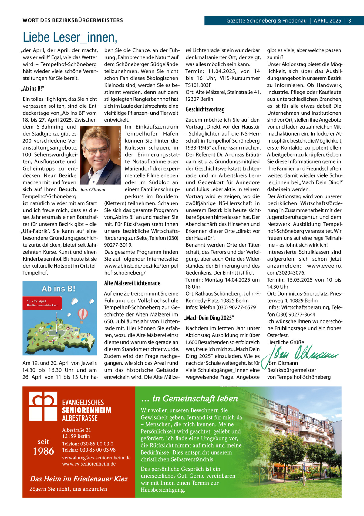 WORT DES BEZIRKSBÜRGERMEISTERS  Gazette Schöneberg & Friedenau  |  APRIL 2025  |  3  Liebe Leser_innen, ben Sie die Chance, an der Füh- rei Lichtenrade ist ein wunderbar gibt es viele, aber welche passen rung „Bahnbrechende Natur“ auf denkmalsanierter Ort, der zeigt, zu mir? dem Schöneberger Südgelände was alles möglich sein kann. Unser Aktionstag bietet die Mögteilzunehmen. Wenn Sie nicht Termin: 11.04.2025, von 14 lichkeit, sich über das Ausbilschon Fan dieses ökologischen bis 16  Uhr, VHS-Kursummer dungsangebot in unserem Bezirk Kleinods sind, werden Sie es be- TS101.003F zu informieren. Ob Handwerk, „Ab ins B!“ stimmt werden, denn auf dem Ort: Alte Mälzerei, Steinstraße 41, Industrie, Pflege oder Kaufleute Ein tolles Highlight, das Sie nicht stillgelegten Rangierbahnhof hat 12307 Berlin aus unterschiedlichen Branchen, verpassen sollten, sind die Ent- sich im Laufe der Jahrzehnte eine es ist für alle etwas dabei! Die Geschichtsvortrag deckertage von „Ab ins B!“ vom vielfältige Pflanzen- und Tierwelt Unternehmen und Institutionen 18. bis 27. April 2025. Zwischen entwickelt. Zudem möchte ich Sie auf den sind vor Ort, stellen ihre Angebote Im Einkaufszentrum Vortrag „Direkt vor der Haustür vor und laden zu zahlreichen Mitdem S-Bahnring und der Stadtgrenze gibt es Tempelhofer Hafen – Schlaglichter auf die NS-Herr- machaktionen ein. In lockerer At200 verschiedene Verkönnen Sie hinter die schaft in Tempelhof-Schöneberg mosphäre besteht die Möglichkeit, anstaltungsangebote, Kulissen schauen, in 1933-1945“ aufmerksam machen. erste Kontakte zu potentiellen 100  Sehenswürdigkeider Erinnerungsstät- Der Referent Dr. Andreas Bräuti- Arbeitgebern zu knüpfen. Geben ten, Ausflugsorte und te Notaufnahmelager gam ist u. a. Gründungsmitglied Sie diese Informationen gerne in Mariendorf drei experi- der Geschichtswerkstatt Lichten- Ihre Familien und Freundschaften Geheimtipps zu entmentelle Filme erleben rade und im Arbeitskreis Lern- weiter, damit wieder viele Schüdecken. Neun Bezirke machen mit und freuen oder im Südbloc an und Gedenkort für Annedore ler_innen bei „Mach Dein Ding!“ sich auf Ihren Besuch. Jörn Oltmann einem Familienschnup- und Julius Leber aktiv. In seinem dabei sein werden. Tempelhof-Schöneberg perkurs im Bouldern Vortrag wird er zeigen, wo die Der Aktionstag wird von unserer ist natürlich wieder mit am Start (Klettern) teilnehmen. Schauen zwölfjährige NS-Herrschaft in bezirklichen Wirtschaftsfördeund ich freue mich, dass es die- Sie sich das gesamte Programm unserem Bezirk bis heute sicht- rung in Zusammenarbeit mit der ses Jahr erstmals einen Botschaf- von „Ab ins B!“ an und machen Sie bare Spuren hinterlassen hat. Der Jugendberufsagentur und dem ter für unseren Bezirk gibt – die mit. Für Rückfragen steht Ihnen Abend schärft das Hinsehen und Netzwerk Ausbildung Tempel„Ufa-Fabrik“. Sie kann auf eine unsere bezirkliche Wirtschafts- Erkennen dieser Orte „direkt vor hof-Schöneberg veranstaltet. Wir besondere Gründungsgeschich- förderung zur Seite, Telefon (030) der Haustür“. freuen uns auf eine rege Teilnahte zurückblicken, bietet seit Jahr- 90277-3019. Benannt werden Orte der Täter- me – es lohnt sich wirklich! zehnten Kurse, Kunst und einen Das gesamte Programm finden schaft, des Terrors und der Verfol- Interessierte Schulklassen sind Kinderbauernhof. Bis heute ist sie Sie auf folgender Internetseite: gung, aber auch Orte des Wider- aufgerufen, sich schon jetzt der kulturelle Hotspot im Ortsteil www.abinsb.de/bezirke/tempel- standes, der Erinnerung und des anzumelden: www.eveeno. hof-schoeneberg/ com/302043076. Tempelhof. Gedenkens. Der Eintritt ist frei. Termin: Montag 14.04.2025 um Termin: 15.05.2025 von 10 bis Alte Mälzerei Lichtenrade 18 Uhr 14.30 Uhr Auf eine Zeitreise nimmt Sie eine Ort: Rathaus Schöneberg, John-F.- Ort: Dominicus-Sportplatz, PriesFührung der Volkshochschule Kennedy-Platz, 10825 Berlin terweg 4, 10829 Berlin Infos: Wirtschaftsberatung, TeleTempelhof-Schöneberg zur Ge- Infos: Telefon (030) 90277-6579 fon (030) 90277-3644 schichte der Alten Mälzerei im „Mach Dein Ding 2025“ Ich wünsche Ihnen wunderschö650. Jubiläumsjahr von Lichtenrade mit. Hier können Sie erfah- Nachdem im letzten Jahr unser ne Frühlingstage und ein frohes ren, wozu die Alte Mälzerei einst Aktionstag Ausbildung mit über Osterfest. diente und warum sie gerade an 1.600 Besuchenden so erfolgreich Herzliche Grüße diesem Standort errichtet wurde. war, freue ich mich zu „Mach Dein   Zudem wird der Frage nachge- Ding 2025“ einzuladen. Wie es   Am 19. und 20. April von jeweils gangen, wie sich das Areal rund nach der Schule weitergeht, ist für Jörn Oltmann 14.30 bis 16.30  Uhr und am um das historische Gebäude viele Schulabgänger_innen eine Bezirksbürgermeister 26.  April von 11 bis 13  Uhr ha- entwickeln wird. Die Alte Mälze- wegweisende Frage. Angebote von Tempelhof-Schöneberg Foto: Laurence Chaperon  „der April, der April, der macht, was er will!“ Egal, wie das Wetter wird – Tempelhof-Schöneberg hält wieder viele schöne Veranstaltungen für Sie bereit.  … in Gemeinschaft leben  seit  1986  Albestraße 31 12159 Berlin Telefon: 030-85 00 03-0 Telefax: 030-85 00 03-98 verwaltung@ev-seniorenheim.de www.ev-seniorenheim.de  Das Heim im Friedenauer Kiez Zögern Sie nicht, uns anzurufen  Wir wollen unseren Bewohnern die Gewissheit geben: Jemand ist für mich da – Menschen, die mich kennen. Meine Persönlichkeit wird geachtet, geliebt und gefördert. Ich finde eine Umgebung vor, die Rücksicht nimmt auf mich und meine Bedürfnisse. Dies entspricht unserem christlichen Selbstverständnis. Das persönliche Gespräch ist ein unersetzliches Gut. Gerne vereinbaren wir mit Ihnen einen Termin zur Hausbesichtigung.