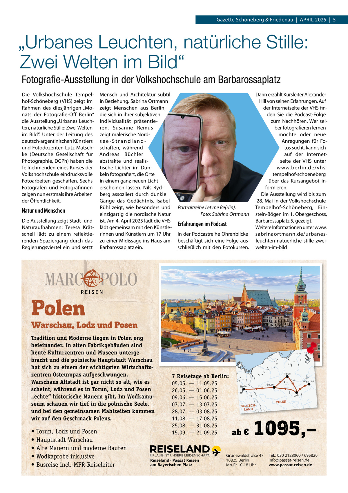Gazette Schöneberg & Friedenau  |  APRIL 2025  |  5  „Urbanes Leuchten, natürliche Stille: Zwei Welten im Bild“ Fotograﬁe-Ausstellung in der Volkshochschule am Barbarossaplatz Die Volkshochschule Tempelhof-Schöneberg (VHS) zeigt im Rahmen des diesjährigen „Monats der Fotografie-Off Berlin“ die Ausstellung „Urbanes Leuchten, natürliche Stille: Zwei Welten im Bild“. Unter der Leitung des deutsch-argentinischen Künstlers und Fotodozenten Lutz Matschke (Deutsche Gesellschaft für Photographie, DGPh) haben die Teilnehmenden eines Kurses der Volkshochschule eindrucksvolle Fotoarbeiten geschaffen. Sechs Fotografen und Fotografinnen zeigen nun erstmals ihre Arbeiten der Öffentlichkeit.  Natur und Menschen Die Ausstellung zeigt Stadt- und Naturaufnahmen: Teresa Krätschell lädt zu einem reflektierenden Spaziergang durch das Regierungsviertel ein und setzt  Mensch und Architektur subtil in Beziehung. Sabrina Ortmann zeigt Menschen aus Berlin, die sich in ihrer subjektiven Individualität präsentieren. Susanne Remus zeigt malerische Nordsee-Strandlandschaften, während Andreas Büchler abstrakte und realistische Lichter im Dunkeln fotografiert, die Orte in einem ganz neuen Licht erscheinen lassen. Nils Rydberg assoziiert durch dunkle Gänge das Gedächtnis. Isabel Rühl zeigt, wie besonders und einzigartig die nordische Natur ist. Am 4. April 2025 lädt die VHS lädt gemeinsam mit den Künstlerinnen und Künstlern um 17 Uhr zu einer Midissage ins Haus am Barbarossaplatz ein.  Tradition und Moderne liegen in Polen eng beieinander. In alten Fabrikgebäuden sind heute Kulturzentren und Museen untergebracht und die polnische Hauptstadt Warschau hat sich zu einem der wichtigsten Wirtschaftszentren Osteuropas aufgeschwungen. Warschaus Altstadt ist gar nicht so alt, wie es scheint, während es in Torun, Lodz und Posen „echte“ historische Mauern gibt. Im Wodkamuseum schauen wir tief in die polnische Seele, und bei den gemeinsamen Mahlzeiten kommen wir auf den Geschmack Polens.  • Torun, Lodz und Posen • Hauptstadt Warschau • Alte Mauern und moderne Bauten • Wodkaprobe inklusive • Busreise incl. MPR-Reiseleiter  Portraitreihe Let me Be(rlin). Foto: Sabrina Ortmann  Erfahrungen im Podcast In der Podcastreihe Ohrenblicke beschäftigt sich eine Folge ausschließlich mit den Fotokursen.  Darin erzählt Kursleiter Alexander Hill von seinen Erfahrungen. Auf der Internetseite der VHS finden Sie die Podcast-Folge zum Nachhören. Wer selber fotografieren lernen möchte oder neue Anregungen für Fotos sucht, kann sich auf der Internetseite der VHS unter www.berlin.de/vhstempelhof-schoeneberg über das Kursangebot informieren. Die Ausstellung wird bis zum 28. Mai in der Volkshochschule Tempelhof-Schöneberg, Einstein-Bögen im 1. Obergeschoss, Barbarossaplatz 5, gezeigt. Weitere Informationen unter www. sabrinaortmann.de/urbanesleuchten-natuerliche-stille-zweiwelten-im-bild  7 Reisetage ab Berlin: 05.05. — 11.05.25 26.05. — 01.06.25 09.06. — 15.06.25 07.07. — 13.07.25 28.07. — 03.08.25 11.08. — 17.08.25 25.08. — 31.08.25 15.09. — 21.09.25  URLAUB IST UNSERE LEIDENSCHAFT.  Reiseland · Passat Reisen am Bayerischen Platz  Grunewaldstraße 47 10825 Berlin Mo-Fr 10-18 Uhr  Tel.: 030 2128060 / 695820 info@passat-reisen.de www.passat-reisen.de