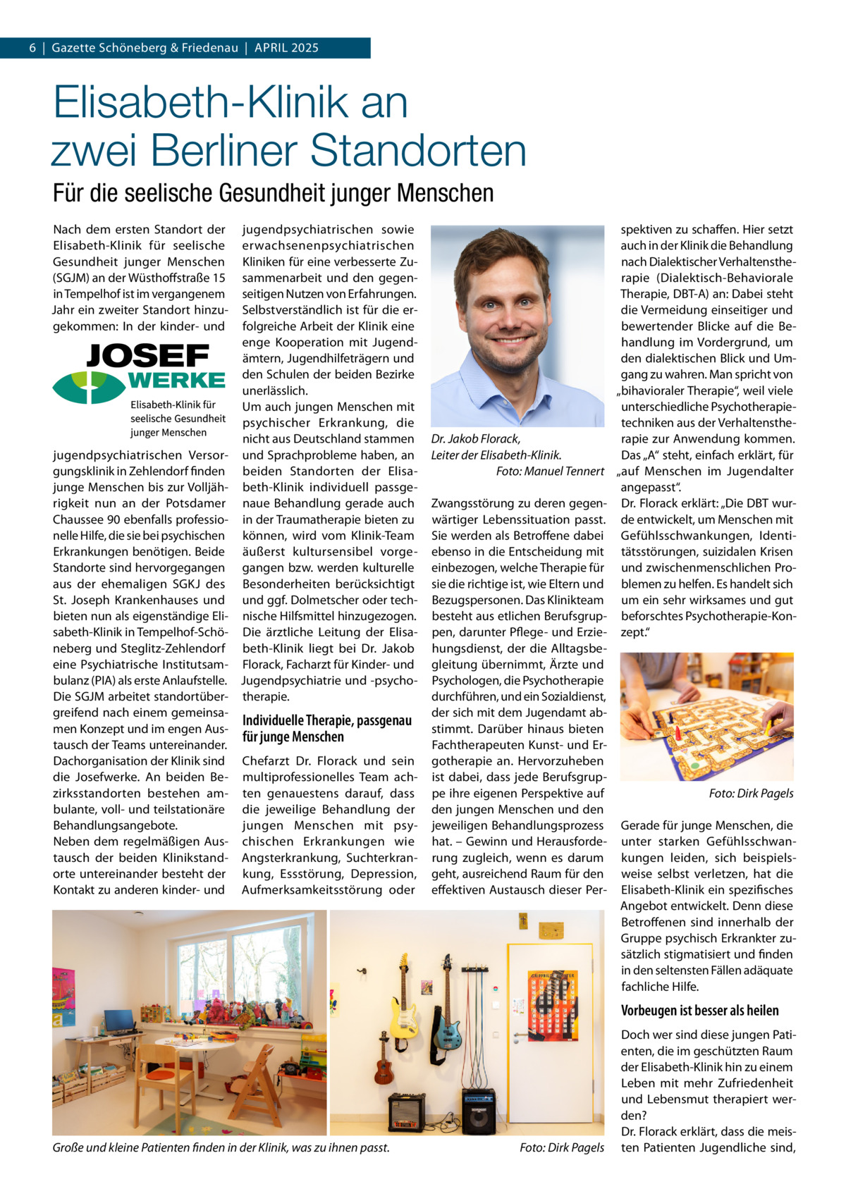 6  |  Gazette Schöneberg & Friedenau  |  April 2025  Elisabeth-Klinik an zwei Berliner Standorten Für die seelische Gesundheit junger Menschen Nach dem ersten Standort der Elisabeth-Klinik für seelische Gesundheit junger Menschen (SGJM) an der Wüsthoffstraße 15 in Tempelhof ist im vergangenem Jahr ein zweiter Standort hinzugekommen: In der kinder- und  jugendpsychiatrischen Versorgungsklinik in Zehlendorf finden junge Menschen bis zur Volljährigkeit nun an der Potsdamer Chaussee 90 ebenfalls professionelle Hilfe, die sie bei psychischen Erkrankungen benötigen. Beide Standorte sind hervorgegangen aus der ehemaligen SGKJ des St. Joseph Krankenhauses und bieten nun als eigenständige Elisabeth-Klinik in Tempelhof-Schöneberg und Steglitz-Zehlendorf eine Psychiatrische Institutsambulanz (PIA) als erste Anlaufstelle. Die SGJM arbeitet standortübergreifend nach einem gemeinsamen Konzept und im engen Austausch der Teams untereinander. Dachorganisation der Klinik sind die Josefwerke. An beiden Bezirksstandorten bestehen ambulante, voll- und teilstationäre Behandlungsangebote. Neben dem regelmäßigen Austausch der beiden Klinikstandorte untereinander besteht der Kontakt zu anderen kinder- und  jugendpsychiatrischen sowie erwachsenenpsychiatrischen Kliniken für eine verbesserte Zusammenarbeit und den gegenseitigen Nutzen von Erfahrungen. Selbstverständlich ist für die erfolgreiche Arbeit der Klinik eine enge Kooperation mit Jugendämtern, Jugendhilfeträgern und den Schulen der beiden Bezirke unerlässlich. Um auch jungen Menschen mit psychischer Erkrankung, die nicht aus Deutschland stammen und Sprachprobleme haben, an beiden Standorten der Elisabeth-Klinik individuell passgenaue Behandlung gerade auch in der Traumatherapie bieten zu können, wird vom Klinik-Team äußerst kultursensibel vorgegangen bzw. werden kulturelle Besonderheiten berücksichtigt und ggf. Dolmetscher oder technische Hilfsmittel hinzugezogen. Die ärztliche Leitung der Elisabeth-Klinik liegt bei Dr.  Jakob Florack, Facharzt für Kinder- und Jugendpsychiatrie und -psychotherapie.  Individuelle Therapie, passgenau für junge Menschen Chefarzt Dr.  Florack und sein multiprofessionelles Team achten genauestens darauf, dass die jeweilige Behandlung der jungen Menschen mit psychischen Erkrankungen wie Angsterkrankung, Suchterkrankung, Essstörung, Depression, Aufmerksamkeitsstörung oder  Dr. Jakob Florack, Leiter der Elisabeth-Klinik. � Foto: Manuel Tennert Zwangsstörung zu deren gegenwärtiger Lebenssituation passt. Sie werden als Betroffene dabei ebenso in die Entscheidung mit einbezogen, welche Therapie für sie die richtige ist, wie Eltern und Bezugspersonen. Das Klinikteam besteht aus etlichen Berufsgruppen, darunter Pflege- und Erziehungsdienst, der die Alltagsbegleitung übernimmt, Ärzte und Psychologen, die Psychotherapie durchführen, und ein Sozialdienst, der sich mit dem Jugendamt abstimmt. Darüber hinaus bieten Fachtherapeuten Kunst- und Ergotherapie an. Hervorzuheben ist dabei, dass jede Berufsgruppe ihre eigenen Perspektive auf den jungen Menschen und den jeweiligen Behandlungsprozess hat. – Gewinn und Herausforderung zugleich, wenn es darum geht, ausreichend Raum für den effektiven Austausch dieser Per spektiven zu schaffen. Hier setzt auch in der Klinik die Behandlung nach Dialektischer Verhaltenstherapie (Dialektisch-Behaviorale Therapie, DBT-A) an: Dabei steht die Vermeidung einseitiger und bewertender Blicke auf die Behandlung im Vordergrund, um den dialektischen Blick und Umgang zu wahren. Man spricht von „bihavioraler Therapie“, weil viele unterschiedliche Psychotherapietechniken aus der Verhaltenstherapie zur Anwendung kommen. Das „A“ steht, einfach erklärt, für „auf Menschen im Jugendalter angepasst“. Dr. Florack erklärt: „Die DBT wurde entwickelt, um Menschen mit Gefühlsschwankungen, Identitätsstörungen, suizidalen Krisen und zwischenmenschlichen Problemen zu helfen. Es handelt sich um ein sehr wirksames und gut beforschtes Psychotherapie-Konzept.“  �  Foto: Dirk Pagels  Gerade für junge Menschen, die unter starken Gefühlsschwankungen leiden, sich beispielsweise selbst verletzen, hat die Elisabeth-Klinik ein spezifisches Angebot entwickelt. Denn diese Betroffenen sind innerhalb der Gruppe psychisch Erkrankter zusätzlich stigmatisiert und finden in den seltensten Fällen adäquate fachliche Hilfe.  Vorbeugen ist besser als heilen  Große und kleine Patienten finden in der Klinik, was zu ihnen passt. �  Foto: Dirk Pagels  Doch wer sind diese jungen Patienten, die im geschützten Raum der Elisabeth-Klinik hin zu einem Leben mit mehr Zufriedenheit und Lebensmut therapiert werden? Dr. Florack erklärt, dass die meisten Patienten Jugendliche sind,