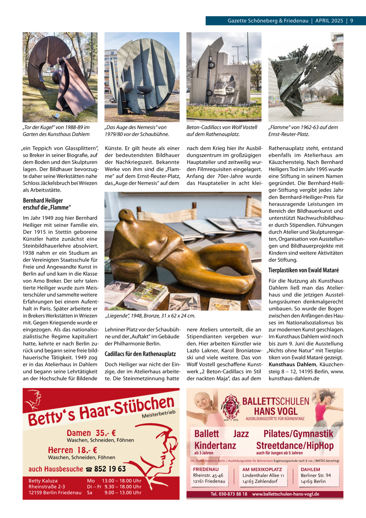 Gazette Schöneberg & Friedenau  |  APRIL 2025  |  9  „Tor der Kugel“ von 1988-89 im Garten des Kunsthaus Dahlem „ein Teppich von Glassplittern“, so Breker in seiner Biografie, auf dem Boden und den Skulpturen lagen. Der Bildhauer bevorzugte daher seine Werkstätten nahe Schloss Jäckelsbruch bei Wriezen als Arbeitsstätte.  „Das Auge des Nemesis“ von 1979/80 vor der Schaubühne.  Beton-Cadillacs von Wolf Vostell auf dem Rathenauplatz.  „Flamme“ von 1962-63 auf dem Ernst-Reuter-Platz.  Künste. Er gilt heute als einer der bedeutendsten Bildhauer der Nachkriegszeit. Bekannte Werke von ihm sind die „Flamme“ auf dem Ernst-Reuter-Platz, das „Auge der Nemesis“ auf dem  nach dem Krieg hier ihr Ausbildungszentrum im großzügigen Hauptatelier und zeitweilig wurden Filmrequisiten eingelagert. Anfang der 70er-Jahre wurde das Hauptatelier in acht klei Rathenauplatz steht, entstand ebenfalls im Atelierhaus am Käuzchensteig. Nach Bernhard Heiligers Tod im Jahr 1995 wurde eine Stiftung in seinem Namen gegründet. Die Bernhard-Heiliger-Stiftung vergibt jedes Jahr den Bernhard-Heiliger-Preis für herausragende Leistungen im Bereich der Bildhauerkunst und unterstützt Nachwuchsbildhauer durch Stipendien. Führungen durch Atelier und Skulpturengarten, Organisation von Ausstellungen und Bildhauerprojekte mit Kindern sind weitere Aktivitäten der Stiftung.  Bernhard Heiliger erschuf die „Flamme“ Im Jahr 1949 zog hier Bernhard Heiliger mit seiner Familie ein. Der 1915 in Stettin geborene Künstler hatte zunächst eine Steinbildhauerlehre absolviert. 1938 nahm er ein Studium an der Vereinigten Staatsschule für Freie und Angewandte Kunst in Berlin auf und kam in die Klasse von Arno Breker. Der sehr talentierte Heiliger wurde zum Meisterschüler und sammelte weitere Erfahrungen bei einem Aufenthalt in Paris. Später arbeitete er in Brekers Werkstätten in Wriezen mit. Gegen Kriegsende wurde er eingezogen. Als das nationalsozialistische Regime kapituliert hatte, kehrte er nach Berlin zurück und begann seine freie bildhauerische Tätigkeit. 1949 zog er in das Atelierhaus in Dahlem und begann seine Lehrtätigkeit an der Hochschule für Bildende  Tierplastiken von Ewald Mataré  „Liegende“, 1948, Bronze, 31 x 62 x 24 cm. Lehniner Platz vor der Schaubühne und der „Auftakt“ im Gebäude der Philharmonie Berlin.  Cadillacs für den Rathenauplatz Doch Heiliger war nicht der Einzige, der im Atelierhaus arbeitete. Die Steinmetzinnung hatte  nere Ateliers unterteilt, die an Stipendianten vergeben wurden. Hier arbeiten Künstler wie Lazlo Lakner, Karol Broniatowski und viele weitere. Das von Wolf Vostell geschaffene Kunstwerk „2  Beton-Cadillacs im Stil der nackten Maja“, das auf dem  en h c b ü t S ‘s Haar  Betty  BALLETTSCHULEN HANS VOGL  etrieb  Meisterb  Damen 35,- €  Waschen, Schneiden, Föhnen  Herren 18,- €  Waschen, Schneiden, Föhnen  auch Hausbesuche ☎ 852 19 63 Betty Kaluza Rheinstraße 2-3 12159 Berlin Friedenau  Mo 13.00 – 18.00 Uhr Di – Fr 9.30 – 18.00 Uhr Sa 9.00 – 13.00 Uhr  Für die Nutzung als Kunsthaus Dahlem ließ man das Atelierhaus und die jetzigen Ausstellungsräumen denkmalgerecht umbauen. So wurde der Bogen zwischen den Anfängen des Hauses im Nationalsozialismus bis zur modernen Kunst geschlagen. Im Kunsthaus Dahlem wird noch bis zum 9. Juni die Ausstellung „Nichts ohne Natur“ mit Tierplastiken von Ewald Mataré gezeigt. Kunsthaus Dahlem, Käuzchensteig 8 – 12, 14195 Berlin, www. kunsthaus-dahlem.de  AUSBILDUNGSSTÄTTE FÜR BÜHNENTANZ  Ballett Jazz Pilates/Gymnastik Kindertanz Streetdance/HipHop ab 3 Jahren  auch für Jungen ab 5 Jahren  Int. Dance Academy Berlin / Ausbildungsstätte für Bühnentanz Ergänzungsschule nach § 102 / BAFÖG berechtigt  FRIEDENAU Rheinstr. 45-46 12161 Friedenau  AM MEXIKOPLATZ Lindenthaler Allee 11 14163 Zehlendorf  Tel. 030-873 88 18  DAHLEM Berliner Str. 94 14169 Berlin  www.ballettschulen-hans-vogl.de