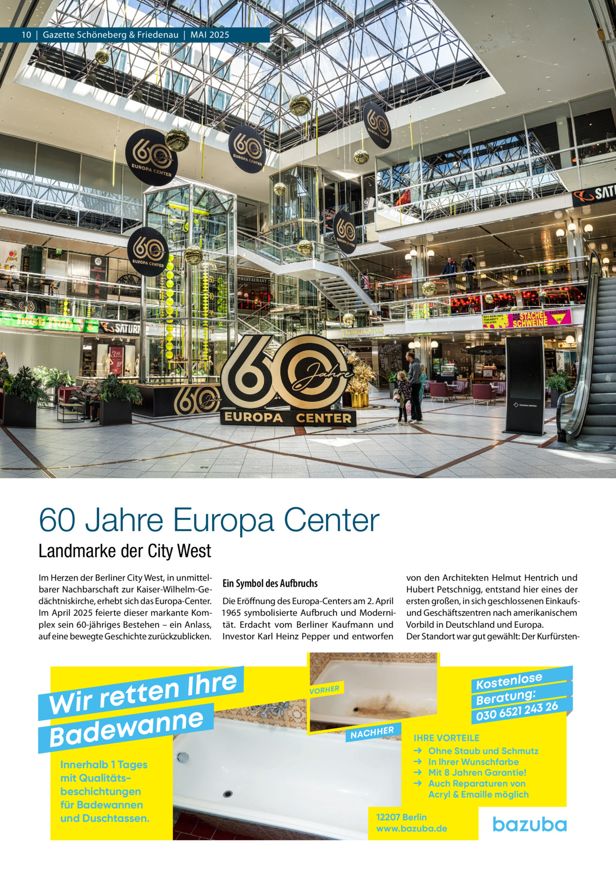 10  |  Gazette Schöneberg & Friedenau  |  Mai 2025  60 Jahre Europa Center Landmarke der City West Im Herzen der Berliner City West, in unmittelEin Symbol des Aufbruchs barer Nachbarschaft zur Kaiser-Wilhelm-Gedächtniskirche, erhebt sich das Europa-Center. Die Eröffnung des Europa-Centers am 2. April Im April 2025 feierte dieser markante Kom- 1965 symbolisierte Aufbruch und Moderniplex sein 60-jähriges Bestehen – ein Anlass, tät. Erdacht vom Berliner Kaufmann und auf eine bewegte Geschichte zurückzublicken. Investor Karl Heinz Pepper und entworfen  e r h I n e t Wir ret e n n a w e Bad Innerhalb 1 Tages mit Qualitäts­ beschichtungen für Badewannen und Duschtassen.  von den Architekten Helmut Hentrich und Hubert Petschnigg, entstand hier eines der ersten großen, in sich geschlossenen Einkaufsund Geschäftszentren nach amerikanischem Vorbild in Deutschland und Europa. Der Standort war gut gewählt: Der Kurfürsten se Kostenlo g: B e r at un 243 26 030 6521  VORHER  NACHH  ER  IHRE VORTEILE Ohne Staub und Schmutz In Ihrer Wunschfarbe Mit 8 Jahren Garantie! Auch Reparaturen von Acryl & Emaille möglich  12207 Berlin www.bazuba.de
