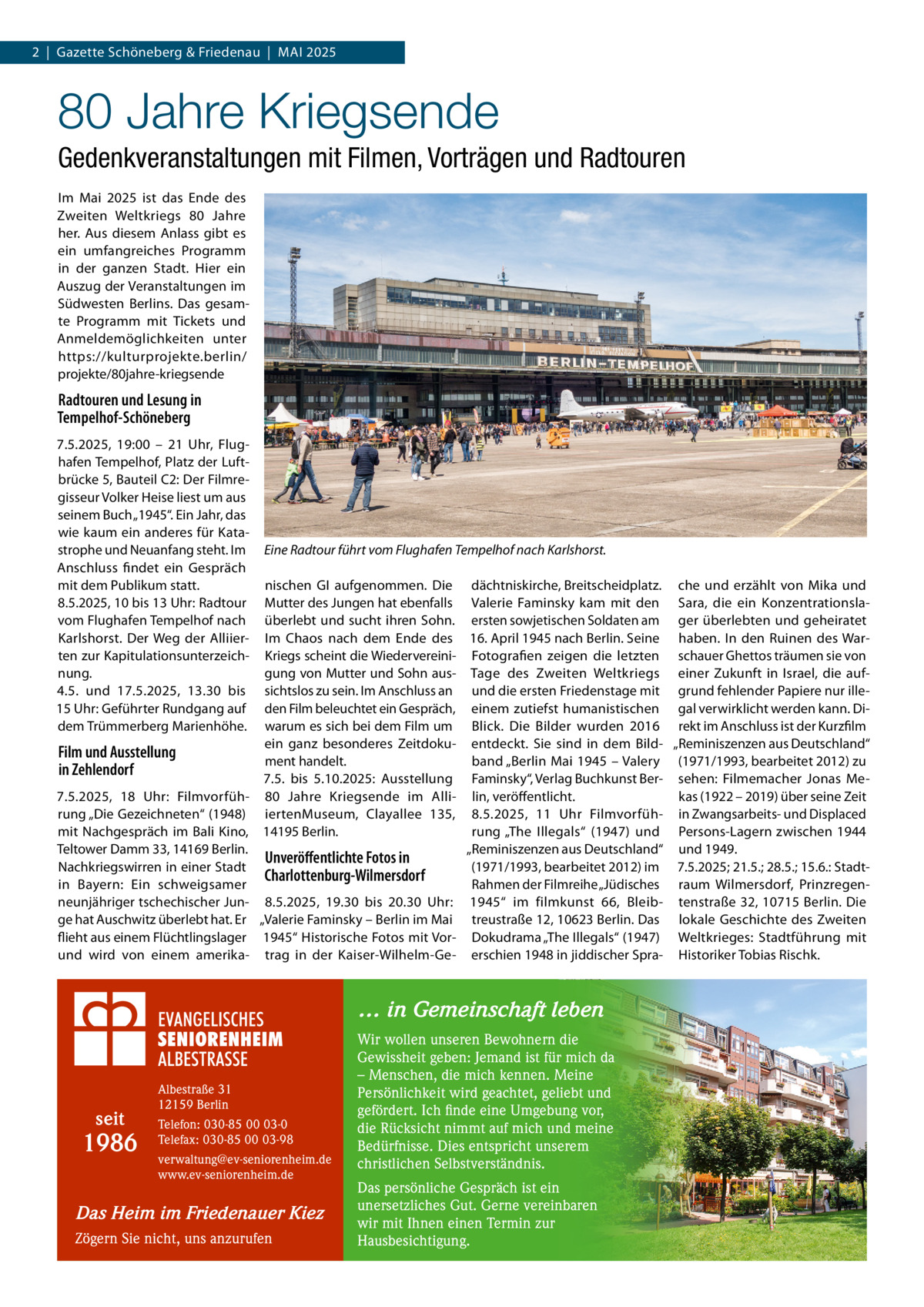 2  |  Gazette Schöneberg & Friedenau  |  MAI 2025  80 Jahre Kriegsende Gedenkveranstaltungen mit Filmen, Vorträgen und Radtouren Im Mai 2025 ist das Ende des Zweiten Weltkriegs 80  Jahre her. Aus diesem Anlass gibt es ein umfangreiches Programm in der ganzen Stadt. Hier ein Auszug der Veranstaltungen im Südwesten Berlins. Das gesamte Programm mit Tickets und Anmeldemöglichkeiten unter https://kulturprojekte.berlin/ projekte/80jahre-kriegsende  Radtouren und Lesung in Tempelhof-Schöneberg 7.5.2025, 19:00 – 21  Uhr, Flughafen Tempelhof, Platz der Luftbrücke 5, Bauteil C2: Der Filmregisseur Volker Heise liest um aus seinem Buch „1945“. Ein Jahr, das wie kaum ein anderes für Katastrophe und Neuanfang steht. Im Anschluss findet ein Gespräch mit dem Publikum statt. 8.5.2025, 10 bis 13 Uhr: Radtour vom Flughafen Tempelhof nach Karlshorst. Der Weg der Alliierten zur Kapitulationsunterzeichnung. 4.5. und 17.5.2025, 13.30 bis 15 Uhr: Geführter Rundgang auf dem Trümmerberg Marienhöhe.  Eine Radtour führt vom Flughafen Tempelhof nach Karlshorst.  nischen GI aufgenommen. Die dächtniskirche, Breitscheidplatz. che und erzählt von Mika und Mutter des Jungen hat ebenfalls Valerie Faminsky kam mit den Sara, die ein Konzentrationslaüberlebt und sucht ihren Sohn. ersten sowjetischen Soldaten am ger überlebten und geheiratet Im Chaos nach dem Ende des 16. April 1945 nach Berlin. Seine haben. In den Ruinen des WarKriegs scheint die Wiedervereini- Fotografien zeigen die letzten schauer Ghettos träumen sie von gung von Mutter und Sohn aus- Tage des Zweiten Weltkriegs einer Zukunft in Israel, die aufsichtslos zu sein. Im Anschluss an und die ersten Friedenstage mit grund fehlender Papiere nur illeden Film beleuchtet ein Gespräch, einem zutiefst humanistischen gal verwirklicht werden kann. Diwarum es sich bei dem Film um Blick. Die Bilder wurden 2016 rekt im Anschluss ist der Kurzfilm ein ganz besonderes Zeitdoku- entdeckt. Sie sind in dem Bild- „Reminiszenzen aus Deutschland“ Film und Ausstellung ment handelt. band „Berlin Mai 1945 – Valery (1971/1993, bearbeitet 2012) zu in Zehlendorf 7.5. bis 5.10.2025: Ausstellung Faminsky“, Verlag Buchkunst Ber- sehen: Filmemacher Jonas Me7.5.2025, 18  Uhr: Filmvorfüh- 80  Jahre Kriegsende im Alli- lin, veröffentlicht. kas (1922 – 2019) über seine Zeit rung „Die Gezeichneten“ (1948) iertenMuseum, Clayallee  135, 8.5.2025, 11  Uhr Filmvorfüh- in Zwangsarbeits- und Displaced mit Nachgespräch im Bali Kino, 14195 Berlin. rung „The Illegals“ (1947) und Persons-Lagern zwischen 1944 Teltower Damm 33, 14169 Berlin. „Reminiszenzen aus Deutschland“ und 1949. Unveröffentlichte Fotos in Nachkriegswirren in einer Stadt (1971/1993, bearbeitet 2012) im 7.5.2025; 21.5.; 28.5.; 15.6.: StadtCharlottenburg-Wilmersdorf in Bayern: Ein schweigsamer Rahmen der Filmreihe „Jüdisches raum Wilmersdorf, Prinzregenneunjähriger tschechischer Jun- 8.5.2025, 19.30 bis 20.30  Uhr: 1945“ im filmkunst 66, Bleib- tenstraße 32, 10715 Berlin. Die ge hat Auschwitz überlebt hat. Er „Valerie Faminsky – Berlin im Mai treustraße 12, 10623 Berlin. Das lokale Geschichte des Zweiten flieht aus einem Flüchtlingslager 1945“ Historische Fotos mit Vor- Dokudrama „The Illegals“ (1947) Weltkrieges: Stadtführung mit und wird von einem amerika- trag in der Kaiser-Wilhelm-Ge- erschien 1948 in jiddischer Spra- Historiker Tobias Rischk.  … in Gemeinschaft leben  seit  1986  Albestraße 31 12159 Berlin Telefon: 030-85 00 03-0 Telefax: 030-85 00 03-98 verwaltung@ev-seniorenheim.de www.ev-seniorenheim.de  Das Heim im Friedenauer Kiez Zögern Sie nicht, uns anzurufen  Wir wollen unseren Bewohnern die Gewissheit geben: Jemand ist für mich da – Menschen, die mich kennen. Meine Persönlichkeit wird geachtet, geliebt und gefördert. Ich finde eine Umgebung vor, die Rücksicht nimmt auf mich und meine Bedürfnisse. Dies entspricht unserem christlichen Selbstverständnis. Das persönliche Gespräch ist ein unersetzliches Gut. Gerne vereinbaren wir mit Ihnen einen Termin zur Hausbesichtigung.