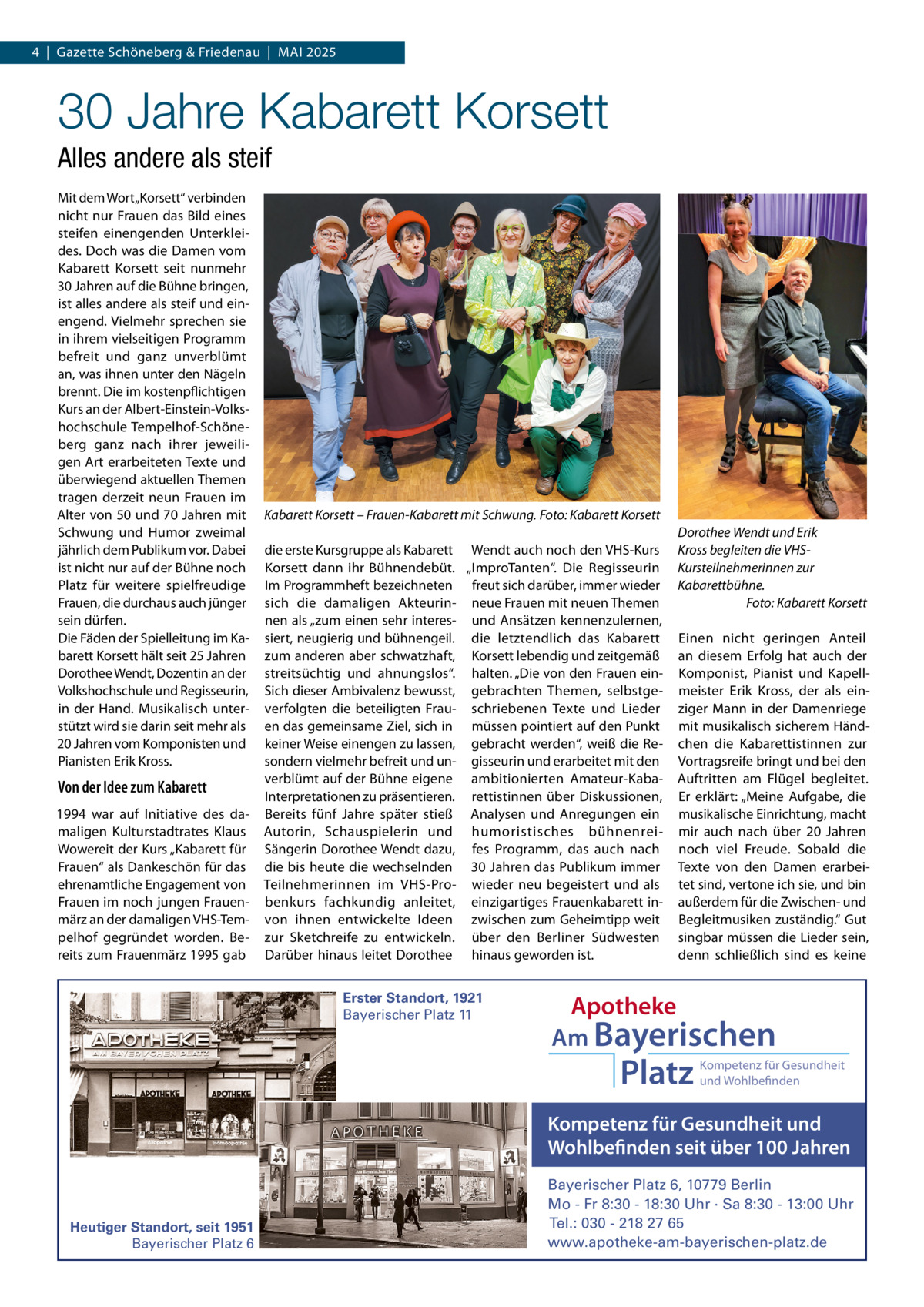 4  |  Gazette Schöneberg & Friedenau  |  MAI 2025  30 Jahre Kabarett Korsett Alles andere als steif Mit dem Wort „Korsett“ verbinden nicht nur Frauen das Bild eines steifen einengenden Unterkleides. Doch was die Damen vom Kabarett Korsett seit nunmehr 30 Jahren auf die Bühne bringen, ist alles andere als steif und einengend. Vielmehr sprechen sie in ihrem vielseitigen Programm befreit und ganz unverblümt an, was ihnen unter den Nägeln brennt. Die im kostenpflichtigen Kurs an der Albert-Einstein-Volkshochschule Tempelhof-Schöneberg ganz nach ihrer jeweiligen Art erarbeiteten Texte und überwiegend aktuellen Themen tragen derzeit neun Frauen im Alter von 50 und 70 Jahren mit Schwung und Humor zweimal jährlich dem Publikum vor. Dabei ist nicht nur auf der Bühne noch Platz für weitere spielfreudige Frauen, die durchaus auch jünger sein dürfen. Die Fäden der Spielleitung im Kabarett Korsett hält seit 25 Jahren Dorothee Wendt, Dozentin an der Volkshochschule und Regisseurin, in der Hand. Musikalisch unterstützt wird sie darin seit mehr als 20 Jahren vom Komponisten und Pianisten Erik Kross.  Von der Idee zum Kabarett 1994 war auf Initiative des damaligen Kulturstadtrates Klaus Wowereit der Kurs „Kabarett für Frauen“ als Dankeschön für das ehrenamtliche Engagement von Frauen im noch jungen Frauenmärz an der damaligen VHS-Tempelhof gegründet worden. Bereits zum Frauenmärz 1995 gab  Kabarett Korsett – Frauen-Kabarett mit Schwung. Foto: Kabarett Korsett die erste Kursgruppe als Kabarett Wendt auch noch den VHS-Kurs Korsett dann ihr Bühnendebüt. „ImproTanten“. Die Regisseurin Im Programmheft bezeichneten freut sich darüber, immer wieder sich die damaligen Akteurin- neue Frauen mit neuen Themen nen als „zum einen sehr interes- und Ansätzen kennenzulernen, siert, neugierig und bühnengeil. die letztendlich das Kabarett zum anderen aber schwatzhaft, Korsett lebendig und zeitgemäß streitsüchtig und ahnungslos“. halten. „Die von den Frauen einSich dieser Ambivalenz bewusst, gebrachten Themen, selbstgeverfolgten die beteiligten Frau- schriebenen Texte und Lieder en das gemeinsame Ziel, sich in müssen pointiert auf den Punkt keiner Weise einengen zu lassen, gebracht werden“, weiß die Resondern vielmehr befreit und un- gisseurin und erarbeitet mit den verblümt auf der Bühne eigene ambitionierten Amateur-KabaInterpretationen zu präsentieren. rettistinnen über Diskussionen, Bereits fünf Jahre später stieß Analysen und Anregungen ein Autorin, Schauspielerin und humoristisches bühnenreiSängerin Dorothee Wendt dazu, fes Programm, das auch nach die bis heute die wechselnden 30 Jahren das Publikum immer Teilnehmerinnen im VHS-Pro- wieder neu begeistert und als benkurs fachkundig anleitet, einzigartiges Frauenkabarett invon ihnen entwickelte Ideen zwischen zum Geheimtipp weit zur Sketchreife zu entwickeln. über den Berliner Südwesten Darüber hinaus leitet Dorothee hinaus geworden ist. Erster Standort, 1921 Bayerischer Platz 11  Dorothee Wendt und Erik Kross begleiten die VHSKursteilnehmerinnen zur Kabarettbühne. Foto: Kabarett Korsett Einen nicht geringen Anteil an diesem Erfolg hat auch der Komponist, Pianist und Kapellmeister Erik Kross, der als einziger Mann in der Damenriege mit musikalisch sicherem Händchen die Kabarettistinnen zur Vortragsreife bringt und bei den Auftritten am Flügel begleitet. Er erklärt: „Meine Aufgabe, die musikalische Einrichtung, macht mir auch nach über 20  Jahren noch viel Freude. Sobald die Texte von den Damen erarbeitet sind, vertone ich sie, und bin außerdem für die Zwischen- und Begleitmusiken zuständig.“ Gut singbar müssen die Lieder sein, denn schließlich sind es keine  Apotheke Am Bayerischen  Platz  Kompetenz für Gesundheit und Wohlbefinden  Kompetenz für Gesundheit und Wohlbefinden seit über 100 Jahren  Heutiger Standort, seit 1951 Bayerischer Platz 6  Bayerischer Platz 6, 10779 Berlin Mo - Fr 8:30 - 18:30 Uhr · Sa 8:30 - 13:00 Uhr Tel.: 030 - 218 27 65 www.apotheke-am-bayerischen-platz.de
