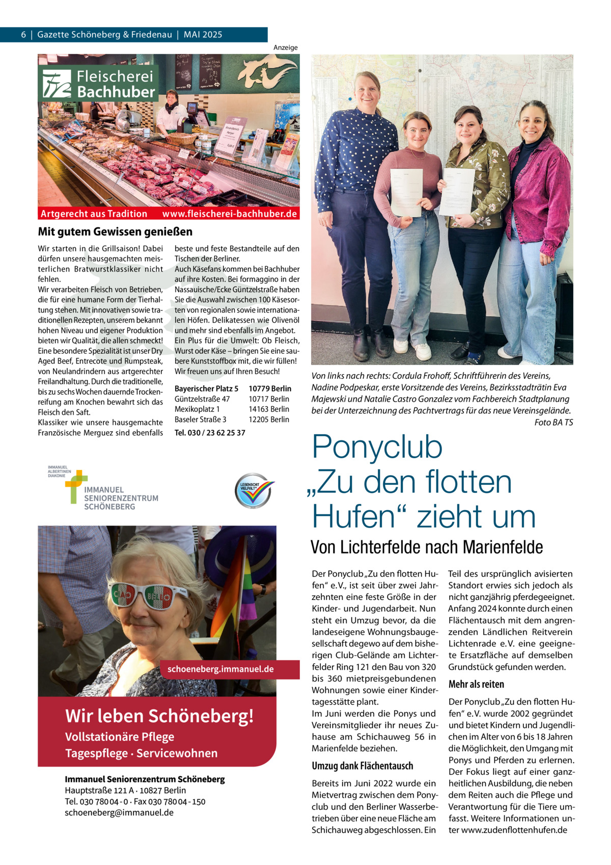 6  |  Gazette Schöneberg & Friedenau  |  Mai 2025 Anzeige  Artgerecht aus Tradition  www.fleischerei-bachhuber.de  Mit gutem Gewissen genießen Wir starten in die Grillsaison! Dabei dürfen unsere hausgemachten meisterlichen Bratwurstklassiker nicht fehlen. Wir verarbeiten Fleisch von Betrieben, die für eine humane Form der Tierhaltung stehen. Mit innovativen sowie traditionellen Rezepten, unserem bekannt hohen Niveau und eigener Produktion bieten wir Qualität, die allen schmeckt! Eine besondere Spezialität ist unser Dry Aged Beef, Entrecote und Rumpsteak, von Neulandrindern aus artgerechter Freilandhaltung. Durch die traditionelle, bis zu sechs Wochen dauernde Trockenreifung am Knochen bewahrt sich das Fleisch den Saft. Klassiker wie unsere hausgemachte Französische Merguez sind ebenfalls  beste und feste Bestandteile auf den Tischen der Berliner. Auch Käsefans kommen bei Bachhuber auf ihre Kosten. Bei formaggino in der Nassauische/Ecke Güntzelstraße haben Sie die Auswahl zwischen 100 Käsesorten von regionalen sowie internationalen Höfen. Delikatessen wie Olivenöl und mehr sind ebenfalls im Angebot. Ein Plus für die Umwelt: Ob Fleisch, Wurst oder Käse – bringen Sie eine saubere Kunststoffbox mit, die wir füllen! Wir freuen uns auf Ihren Besuch!   Bayerischer Platz 5 10779 Berlin Güntzelstraße 47 10717 Berlin Mexikoplatz 1 14163 Berlin Baseler Straße 3 12205 Berlin Tel. 030 / 23 62 25 37  Von links nach rechts: Cordula Frohoff, Schriftführerin des Vereins, Nadine Podpeskar, erste Vorsitzende des Vereins, Bezirksstadträtin Eva Majewski und Natalie Castro Gonzalez vom Fachbereich Stadtplanung bei der Unterzeichnung des Pachtvertrags für das neue Vereinsgelände. � Foto BA TS  Ponyclub „Zu den flotten Hufen“ zieht um  Von Lichterfelde nach Marienfelde Der Ponyclub „Zu den flotten Hufen“ e. V., ist seit über zwei Jahrzehnten eine feste Größe in der Kinder- und Jugendarbeit. Nun steht ein Umzug bevor, da die landeseigene Wohnungsbaugesellschaft degewo auf dem bisherigen Club-Gelände am Lichterfelder Ring 121 den Bau von 320 bis 360 mietpreisgebundenen Wohnungen sowie einer Kindertagesstätte plant. Im Juni werden die Ponys und Vereinsmitglieder ihr neues Zuhause am Schichauweg  56 in Marienfelde beziehen.  Umzug dank Flächentausch Bereits im Juni 2022 wurde ein Mietvertrag zwischen dem Ponyclub und den Berliner Wasserbetrieben über eine neue Fläche am Schichauweg abgeschlossen. Ein  Teil des ursprünglich avisierten Standort erwies sich jedoch als nicht ganzjährig pferdegeeignet. Anfang 2024 konnte durch einen Flächentausch mit dem angrenzenden Ländlichen Reitverein Lichtenrade e. V. eine geeignete Ersatzfläche auf demselben Grundstück gefunden werden.  Mehr als reiten Der Ponyclub „Zu den flotten Hufen“ e. V. wurde 2002 gegründet und bietet Kindern und Jugendlichen im Alter von 6 bis 18 Jahren die Möglichkeit, den Umgang mit Ponys und Pferden zu erlernen. Der Fokus liegt auf einer ganzheitlichen Ausbildung, die neben dem Reiten auch die Pflege und Verantwortung für die Tiere umfasst. Weitere Informationen unter www.zudenflottenhufen.de