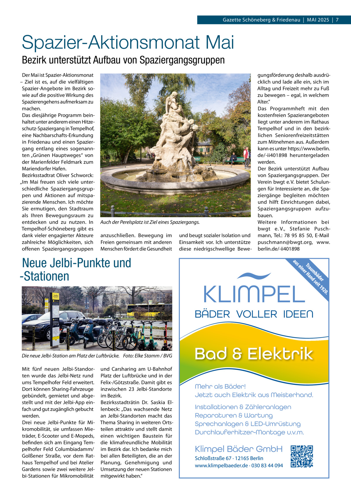 Gazette Schöneberg & Friedenau  |  MAI 2025  |  7  Spazier-Aktionsmonat Mai Bezirk unterstützt Aufbau von Spaziergangsgruppen Der Mai ist Spazier-Aktionsmonat – Ziel ist es, auf die vielfältigen Spazier-Angebote im Bezirk sowie auf die positive Wirkung des Spazierengehens aufmerksam zu machen. Das diesjährige Programm beinhaltet unter anderem einen Hitzeschutz-Spaziergang in Tempelhof, eine Nachbarschafts-Erkundung in Friedenau und einen Spaziergang entlang eines sogenannten „Grünen Hauptweges“ von der Marienfelder Feldmark zum Mariendorfer Hafen. Bezirksstadtrat Oliver Schworck: „Im Mai freuen sich viele unterschiedliche Spaziergangsgruppen und Aktionen auf mitspazierende Menschen. Ich möchte Sie ermutigen, den Stadtraum als Ihren Bewegungsraum zu entdecken und zu nutzen. In Tempelhof-Schöneberg gibt es dank vieler engagierter Akteure zahlreiche Möglichkeiten, sich offenen Spaziergangsgruppen  Auch der Perelsplatz ist Ziel eines Spaziergangs. anzuschließen. Bewegung im Freien gemeinsam mit anderen Menschen fördert die Gesundheit  Neue Jelbi-Punkte und -Stationen  Die neue Jelbi-Station am Platz der Luftbrücke. Foto: Elke Stamm / BVG Mit fünf neuen Jelbi-Standorten wurde das Jelbi-Netz rund ums Tempelhofer Feld erweitert. Dort können Sharing-Fahrzeuge gebündelt, gemietet und abgestellt und mit der Jelbi-App einfach und gut zugänglich gebucht werden. Drei neue Jelbi-Punkte für Mikromobilität, sie umfassen Mieträder, E-Scooter und E-Mopeds, befinden sich am Eingang Tempelhofer Feld Columbiadamm/ Golßener Straße, vor dem Rathaus Tempelhof und bei Atelier Gardens sowie zwei weitere Jelbi-Stationen für Mikromobilität  und Carsharing am U-Bahnhof Platz der Luftbrücke und in der Felix-/Götzstraße. Damit gibt es inzwischen 23  Jelbi-Standorte im Bezirk. Bezirksstadträtin Dr.  Saskia Ellenbeck: „Das wachsende Netz an Jelbi-Standorten macht das Thema Sharing in weiteren Ortsteilen attraktiv und stellt damit einen wichtigen Baustein für die klimafreundliche Mobilität im Bezirk dar. Ich bedanke mich bei allen Beteiligten, die an der Planung, Genehmigung und Umsetzung der neuen Stationen mitgewirkt haben.“  und beugt sozialer Isolation und Einsamkeit vor. Ich unterstütze diese niedrigschwellige Bewe gungsförderung deshalb ausdrücklich und lade alle ein, sich im Alltag und Freizeit mehr zu Fuß zu bewegen – egal, in welchem Alter.” Das Programmheft mit den kostenfreien Spazierangeboten liegt unter anderem im Rathaus Tempelhof und in den bezirklichen Seniorenfreizeitstätten zum Mitnehmen aus. Außerdem kann es unter https://www.berlin. de/-ii401898 heruntergeladen werden. Der Bezirk unterstützt Aufbau von Spaziergangsgruppen. Der Verein bwgt e. V. bietet Schulungen für Interessierte an, die Spaziergänge begleiten möchten und hilft Einrichtungen dabei, Spaziergangsgruppen aufzubauen. Weitere Informationen bei bwgt e. V., Stefanie Puschmann, Tel.: 78 95 85 50, E-Mail puschmann@bwgt.org, www. berlin.de/-ii401898