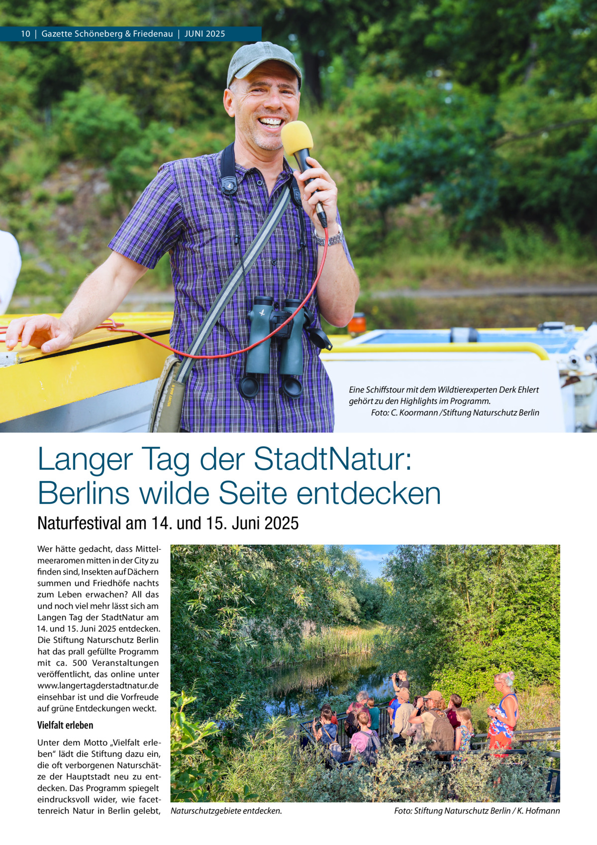 10  |  Gazette Schöneberg & Friedenau  |  Juni 2025  Eine Schiffstour mit dem Wildtierexperten Derk Ehlert gehört zu den Highlights im Programm. � Foto: C. Koormann /Stiftung Naturschutz Berlin  Langer Tag der StadtNatur: Berlins wilde Seite entdecken Naturfestival am 14. und 15. Juni 2025 Wer hätte gedacht, dass Mittelmeeraromen mitten in der City zu finden sind, Insekten auf Dächern summen und Friedhöfe nachts zum Leben erwachen? All das und noch viel mehr lässt sich am Langen Tag der StadtNatur am 14. und 15. Juni 2025 entdecken. Die Stiftung Naturschutz Berlin hat das prall gefüllte Programm mit ca. 500  Veranstaltungen veröffentlicht, das online unter www.langertagderstadtnatur.de einsehbar ist und die Vorfreude auf grüne Entdeckungen weckt.  Vielfalt erleben Unter dem Motto „Vielfalt erleben“ lädt die Stiftung dazu ein, die oft verborgenen Naturschätze der Hauptstadt neu zu entdecken. Das Programm spiegelt eindrucksvoll wider, wie facettenreich Natur in Berlin gelebt,  Naturschutzgebiete entdecken.�  Foto: Stiftung Naturschutz Berlin / K. Hofmann