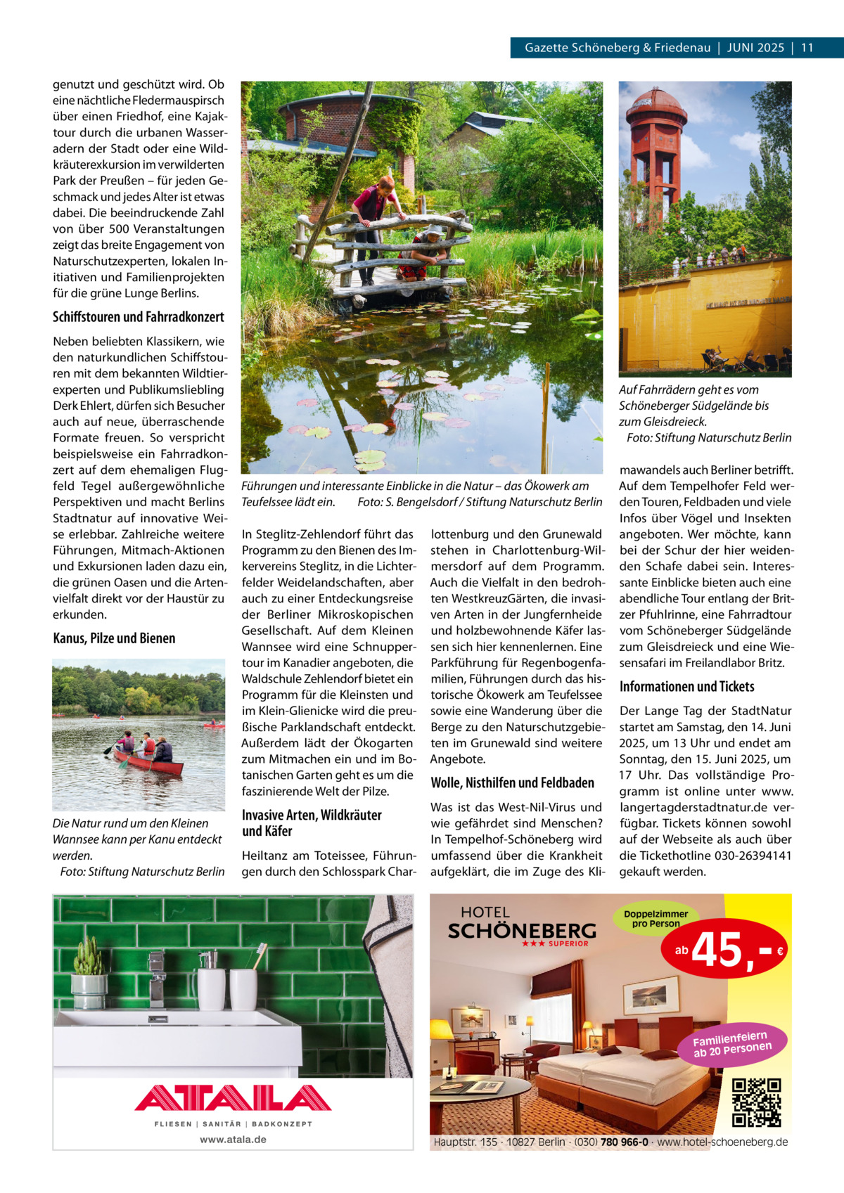 Gazette Schöneberg & Friedenau  |  JUnI 2025  |  11 genutzt und geschützt wird. Ob eine nächtliche Fledermauspirsch über einen Friedhof, eine Kajaktour durch die urbanen Wasseradern der Stadt oder eine Wildkräuterexkursion im verwilderten Park der Preußen – für jeden Geschmack und jedes Alter ist etwas dabei. Die beeindruckende Zahl von über 500  Veranstaltungen zeigt das breite Engagement von naturschutzexperten, lokalen Initiativen und Familienprojekten für die grüne Lunge Berlins.  Schiﬀstouren und Fahrradkonzert neben beliebten Klassikern, wie den naturkundlichen Schiffstouren mit dem bekannten Wildtierexperten und Publikumsliebling Derk Ehlert, dürfen sich Besucher auch auf neue, überraschende Formate freuen. So verspricht beispielsweise ein Fahrradkonzert auf dem ehemaligen Flugfeld Tegel außergewöhnliche Perspektiven und macht Berlins Stadtnatur auf innovative Weise erlebbar. Zahlreiche weitere Führungen, Mitmach-Aktionen und Exkursionen laden dazu ein, die grünen Oasen und die Artenvielfalt direkt vor der Haustür zu erkunden.  Kanus, Pilze und Bienen  Die Natur rund um den Kleinen Wannsee kann per Kanu entdeckt werden. Foto: Stiftung Naturschutz Berlin  Auf Fahrrädern geht es vom Schöneberger Südgelände bis zum Gleisdreieck. Foto: Stiftung Naturschutz Berlin  Führungen und interessante Einblicke in die Natur – das Ökowerk am Teufelssee lädt ein. Foto: S. Bengelsdorf / Stiftung Naturschutz Berlin In Steglitz-Zehlendorf führt das Programm zu den Bienen des Imkervereins Steglitz, in die Lichterfelder Weidelandschaften, aber auch zu einer Entdeckungsreise der Berliner Mikroskopischen Gesellschaft. Auf dem Kleinen Wannsee wird eine Schnuppertour im Kanadier angeboten, die Waldschule Zehlendorf bietet ein Programm für die Kleinsten und im Klein-Glienicke wird die preußische Parklandschaft entdeckt. Außerdem lädt der Ökogarten zum Mitmachen ein und im Botanischen Garten geht es um die faszinierende Welt der Pilze.  Invasive Arten, Wildkräuter und Käfer Heiltanz am Toteissee, Führungen durch den Schlosspark Char lottenburg und den Grunewald stehen in Charlottenburg-Wilmersdorf auf dem Programm. Auch die Vielfalt in den bedrohten WestkreuzGärten, die invasiven Arten in der Jungfernheide und holzbewohnende Käfer lassen sich hier kennenlernen. Eine Parkführung für Regenbogenfamilien, Führungen durch das historische Ökowerk am Teufelssee sowie eine Wanderung über die Berge zu den naturschutzgebieten im Grunewald sind weitere Angebote.  mawandels auch Berliner betrifft. Auf dem Tempelhofer Feld werden Touren, Feldbaden und viele Infos über Vögel und Insekten angeboten. Wer möchte, kann bei der Schur der hier weidenden Schafe dabei sein. Interessante Einblicke bieten auch eine abendliche Tour entlang der Britzer Pfuhlrinne, eine Fahrradtour vom Schöneberger Südgelände zum Gleisdreieck und eine Wiesensafari im Freilandlabor Britz.  Informationen und Tickets  Der Lange Tag der Stadtnatur startet am Samstag, den 14. Juni 2025, um 13 Uhr und endet am Sonntag, den 15. Juni 2025, um 17  Uhr. Das vollständige ProWolle, Nisthilfen und Feldbaden gramm ist online unter www. Was ist das West-nil-Virus und langertagderstadtnatur.de verwie gefährdet sind Menschen? fügbar. Tickets können sowohl In Tempelhof-Schöneberg wird auf der Webseite als auch über umfassend über die Krankheit die Tickethotline 030-26394141 aufgeklärt, die im Zuge des Kli- gekauft werden. Doppelzimmer pro Person ★★★ SUPERIOR  ab  45, €  iern Familienfe nen so ab 20 Per  Hauptstr. 135 · 10827 Berlin · (030) 780 966-0 · www.hotel-schoeneberg.de