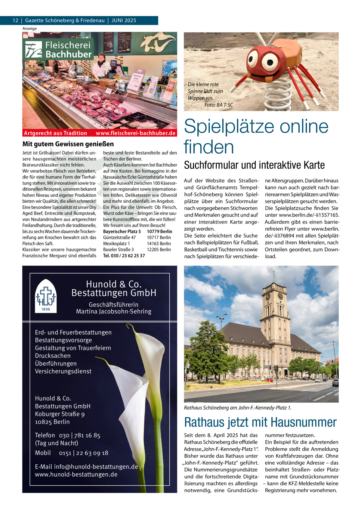 12  |  Gazette Schöneberg & Friedenau  |  Juni 2025 Anzeige  Die kleine rote Spinne lädt zum Wippen ein. � Foto: BA T-SC  Artgerecht aus Tradition  www.fleischerei-bachhuber.de  Mit gutem Gewissen genießen Jetzt ist Grillsaison! Dabei dürfen unsere hausgemachten meisterlichen Bratwurstklassiker nicht fehlen. Wir verarbeiten Fleisch von Betrieben, die für eine humane Form der Tierhaltung stehen. Mit innovativen sowie traditionellen Rezepten, unserem bekannt hohen Niveau und eigener Produktion bieten wir Qualität, die allen schmeckt! Eine besondere Spezialität ist unser Dry Aged Beef, Entrecote und Rumpsteak, von Neulandrindern aus artgerechter Freilandhaltung. Durch die traditionelle, bis zu sechs Wochen dauernde Trockenreifung am Knochen bewahrt sich das Fleisch den Saft. Klassiker wie unsere hausgemachte Französische Merguez sind ebenfalls  beste und feste Bestandteile auf den Tischen der Berliner. Auch Käsefans kommen bei Bachhuber auf ihre Kosten. Bei formaggino in der Nassauische/Ecke Güntzelstraße haben Sie die Auswahl zwischen 100 Käsesorten von regionalen sowie internationalen Höfen. Delikatessen wie Olivenöl und mehr sind ebenfalls im Angebot. Ein Plus für die Umwelt: Ob Fleisch, Wurst oder Käse – bringen Sie eine saubere Kunststoffbox mit, die wir füllen! Wir freuen uns auf Ihren Besuch! Bayerischer Platz 5 10779 Berlin Güntzelstraße 47 10717 Berlin Mexikoplatz 1 14163 Berlin Baseler Straße 3 12205 Berlin Tel. 030 / 23 62 25 37  Spielplätze online finden Suchformular und interaktive Karte Auf der Website des Straßenund Grünflächenamts Tempelhof-Schöneberg können Spielplätze über ein Suchformular nach vorgegebenen Stichworten und Merkmalen gesucht und auf einer interaktiven Karte angezeigt werden. Die Seite erleichtert die Suche nach Ballspielplätzen für Fußball, Basketball und Tischtennis sowie nach Spielplätzen für verschiede ne Altersgruppen. Darüber hinaus kann nun auch gezielt nach barrierearmen Spielplätzen und Wasserspielplätzen gesucht werden. Die Spielplatzsuche finden Sie unter www.berlin.de/-ii1557165. Außerdem gibt es einen barrierefreien Flyer unter www.berlin. de/-ii376894 mit allen Spielplätzen und ihren Merkmalen, nach Ortsteilen geordnet, zum Download.  Hunold & Co. Bestattungen GmbH Geschäftsführerin Martina Jacobsohn-Sehring Erd- und Feuerbestattungen Bestattungsvorsorge Gestaltung von Trauerfeiern Drucksachen Überführungen Versicherungsdienst  Hunold & Co. Bestattungen GmbH Koburger Straße 9 10825 Berlin Telefon 030 | 781 16 85 (Tag und Nacht) Mobil  0151 | 22 63 09 18  E-Mail info@hunold-bestattungen.de www.hunold-bestattungen.de  Rathaus Schöneberg am John-F.-Kennedy-Platz 1.  Rathaus jetzt mit Hausnummer Seit dem 8.  April 2025 hat das nummer festzusetzen. Rathaus Schöneberg die offizielle Ein Beispiel für die auftretenden Adresse „John-F.-Kennedy-Platz 1“. Probleme stellt die Anmeldung Bisher wurde das Rathaus unter von Kraftfahrzeugen dar. Ohne „John-F.-Kennedy-Platz“ geführt. eine vollständige Adresse – das Die Nummerierungsgrundsätze beinhaltet Straßen- oder Platzund die fortschreitende Digita- name mit Grundstücksnummer lisierung machten es allerdings – kann die KFZ-Meldestelle keine notwendig, eine Grundstücks- Registrierung mehr vornehmen.