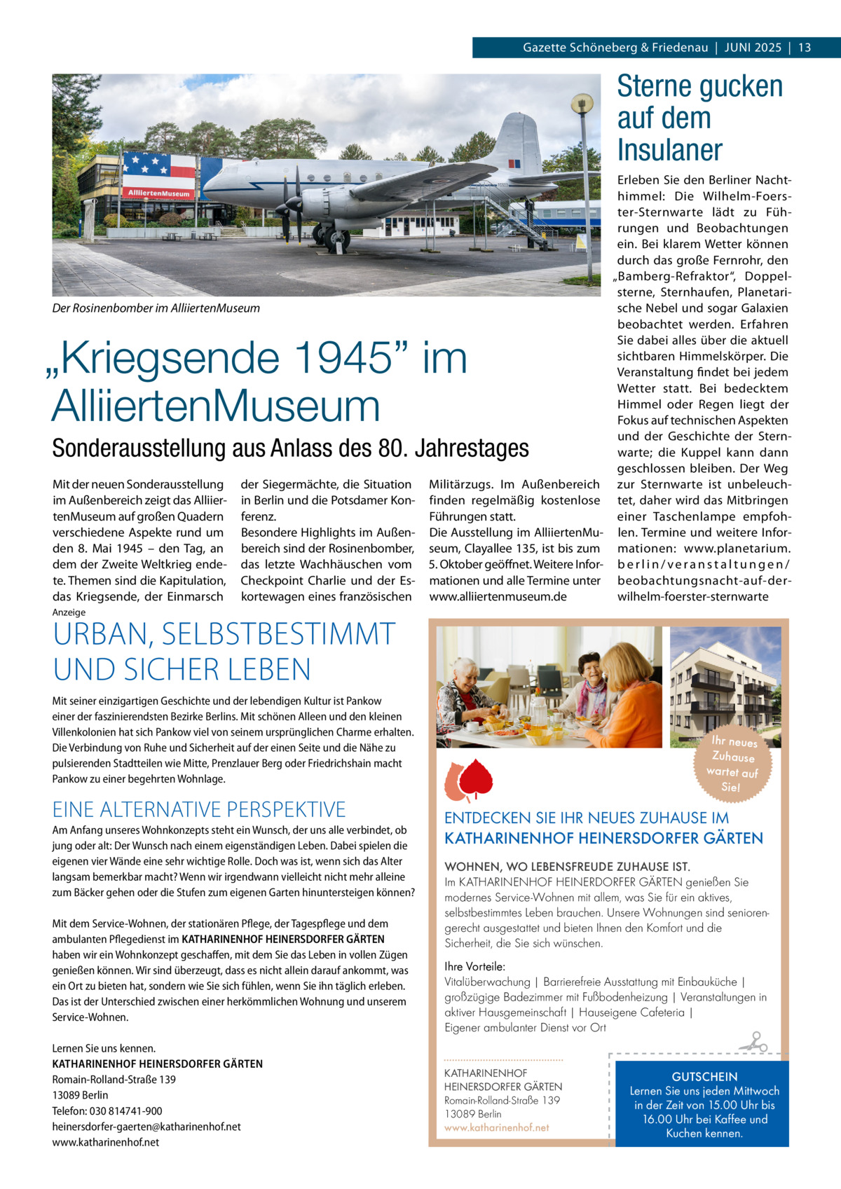 Gazette Schöneberg & Friedenau  |  Juni 2025  |  13  Sterne gucken auf dem Insulaner  Der Rosinenbomber im AlliiertenMuseum  „Kriegsende 1945” im AlliiertenMuseum Sonderausstellung aus Anlass des 80. Jahrestages Mit der neuen Sonderausstellung im Außenbereich zeigt das AlliiertenMuseum auf großen Quadern verschiedene Aspekte rund um den 8.  Mai 1945 – den Tag, an dem der Zweite Weltkrieg endete. Themen sind die Kapitulation, das Kriegsende, der Einmarsch  der Siegermächte, die Situation in Berlin und die Potsdamer Konferenz. Besondere Highlights im Außenbereich sind der Rosinenbomber, das letzte Wachhäuschen vom Checkpoint Charlie und der Eskortewagen eines französischen  Militärzugs. Im Außenbereich finden regelmäßig kostenlose Führungen statt. Die Ausstellung im AlliiertenMuseum, Clayallee 135, ist bis zum 5. Oktober geöffnet. Weitere Informationen und alle Termine unter www.alliiertenmuseum.de  Erleben Sie den Berliner Nachthimmel: Die Wilhelm-Foerster-Sternwarte lädt zu Führungen und Beobachtungen ein. Bei klarem Wetter können durch das große Fernrohr, den „Bamberg-Refraktor“, Doppelsterne, Sternhaufen, Planetarische Nebel und sogar Galaxien beobachtet werden. Erfahren Sie dabei alles über die aktuell sichtbaren Himmelskörper. Die Veranstaltung findet bei jedem Wetter statt. Bei bedecktem Himmel oder Regen liegt der Fokus auf technischen Aspekten und der Geschichte der Sternwarte; die Kuppel kann dann geschlossen bleiben. Der Weg zur Sternwarte ist unbeleuchtet, daher wird das Mitbringen einer Taschenlampe empfohlen. Termine und weitere Informationen: www.planetarium. berlin/veranstaltungen/ beobachtungsnacht-auf-derwilhelm-foerster-sternwarte  Anzeige  URBAN, SELBSTBESTIMMT UND SICHER LEBEN  Mit seiner einzigartigen Geschichte und der lebendigen Kultur ist Pankow einer der faszinierendsten Bezirke Berlins. Mit schönen Alleen und den kleinen Villenkolonien hat sich Pankow viel von seinem ursprünglichen Charme erhalten. Die Verbindung von Ruhe und Sicherheit auf der einen Seite und die Nähe zu pulsierenden Stadtteilen wie Mitte, Prenzlauer Berg oder Friedrichshain macht Pankow zu einer begehrten Wohnlage.  EINE ALTERNATIVE PERSPEKTIVE Am Anfang unseres Wohnkonzepts steht ein Wunsch, der uns alle verbindet, ob jung oder alt: Der Wunsch nach einem eigenständigen Leben. Dabei spielen die eigenen vier Wände eine sehr wichtige Rolle. Doch was ist, wenn sich das Alter langsam bemerkbar macht? Wenn wir irgendwann vielleicht nicht mehr alleine zum Bäcker gehen oder die Stufen zum eigenen Garten hinuntersteigen können? Mit dem Service-Wohnen, der stationären Pflege, der Tagespflege und dem ambulanten Pflegedienst im KATHARINENHOF HEINERSDORFER GÄRTEN haben wir ein Wohnkonzept geschaffen, mit dem Sie das Leben in vollen Zügen genießen können. Wir sind überzeugt, dass es nicht allein darauf ankommt, was ein Ort zu bieten hat, sondern wie Sie sich fühlen, wenn Sie ihn täglich erleben. Das ist der Unterschied zwischen einer herkömmlichen Wohnung und unserem Service-Wohnen. Lernen Sie uns kennen. KATHARINENHOF HEINERSDORFER GÄRTEN Romain-Rolland-Straße 139 13089 Berlin Telefon: 030 814741-900 heinersdorfer-gaerten@katharinenhof.net www.katharinenhof.net  Ihr neues Zuhause war tet auf Sie!  ENTDECKEN SIE IHR NEUES ZUHAUSE IM KATHARINENHOF HEINERSDORFER GÄRTEN WOHNEN, WO LEBENSFREUDE ZUHAUSE IST. Im KATHARINENHOF HEINERDORFER GÄRTEN genießen Sie modernes Service-Wohnen mit allem, was Sie für ein aktives, selbstbestimmtes Leben brauchen. Unsere Wohnungen sind seniorengerecht ausgestattet und bieten Ihnen den Komfort und die Sicherheit, die Sie sich wünschen. Ihre Vorteile: Vitalüberwachung | Barrierefreie Ausstattung mit Einbauküche | großzügige Badezimmer mit Fußbodenheizung | Veranstaltungen in aktiver Hausgemeinschaft | Hauseigene Cafeteria | Eigener ambulanter Dienst vor Ort KATHARINENHOF HEINERSDORFER GÄRTEN Romain-Rolland-Straße 139 13089 Berlin www.katharinenhof.net  GUTSCHEIN Lernen Sie uns jeden Mittwoch in der Zeit von 15.00 Uhr bis 16.00 Uhr bei Kaffee und Kuchen kennen.