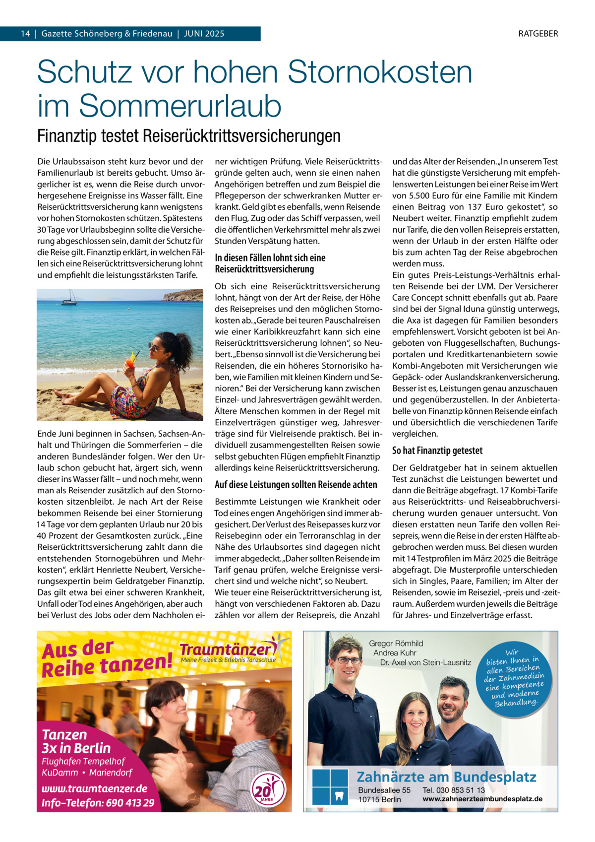 14  |  Gazette Schöneberg & Friedenau  |  Juni 2025  RATGEBER  Schutz vor hohen Stornokosten im Sommerurlaub Finanztip testet Reiserücktrittsversicherungen Die Urlaubssaison steht kurz bevor und der Familienurlaub ist bereits gebucht. Umso ärgerlicher ist es, wenn die Reise durch unvorhergesehene Ereignisse ins Wasser fällt. Eine Reiserücktrittsversicherung kann wenigstens vor hohen Stornokosten schützen. Spätestens 30 Tage vor Urlaubsbeginn sollte die Versicherung abgeschlossen sein, damit der Schutz für die Reise gilt. Finanztip erklärt, in welchen Fällen sich eine Reiserücktrittsversicherung lohnt und empfiehlt die leistungsstärksten Tarife.  Ende Juni beginnen in Sachsen, Sachsen-Anhalt und Thüringen die Sommerferien – die anderen Bundesländer folgen. Wer den Urlaub schon gebucht hat, ärgert sich, wenn dieser ins Wasser fällt – und noch mehr, wenn man als Reisender zusätzlich auf den Stornokosten sitzenbleibt. Je nach Art der Reise bekommen Reisende bei einer Stornierung 14 Tage vor dem geplanten Urlaub nur 20 bis 40 Prozent der Gesamtkosten zurück. „Eine Reiserücktrittsversicherung zahlt dann die entstehenden Stornogebühren und Mehrkosten“, erklärt Henriette Neubert, Versicherungsexpertin beim Geldratgeber Finanztip. Das gilt etwa bei einer schweren Krankheit, Unfall oder Tod eines Angehörigen, aber auch bei Verlust des Jobs oder dem Nachholen ei ner wichtigen Prüfung. Viele Reiserücktrittsgründe gelten auch, wenn sie einen nahen Angehörigen betreffen und zum Beispiel die Pflegeperson der schwerkranken Mutter erkrankt. Geld gibt es ebenfalls, wenn Reisende den Flug, Zug oder das Schiff verpassen, weil die öffentlichen Verkehrsmittel mehr als zwei Stunden Verspätung hatten.  In diesen Fällen lohnt sich eine Reiserücktrittsversicherung Ob sich eine Reiserücktrittsversicherung lohnt, hängt von der Art der Reise, der Höhe des Reisepreises und den möglichen Stornokosten ab. „Gerade bei teuren Pauschalreisen wie einer Karibikkreuzfahrt kann sich eine Reiserücktrittsversicherung lohnen“, so Neubert. „Ebenso sinnvoll ist die Versicherung bei Reisenden, die ein höheres Stornorisiko haben, wie Familien mit kleinen Kindern und Senioren.“ Bei der Versicherung kann zwischen Einzel- und Jahresverträgen gewählt werden. Ältere Menschen kommen in der Regel mit Einzelverträgen günstiger weg, Jahresverträge sind für Vielreisende praktisch. Bei individuell zusammengestellten Reisen sowie selbst gebuchten Flügen empfiehlt Finanztip allerdings keine Reiserücktrittsversicherung.  Auf diese Leistungen sollten Reisende achten Bestimmte Leistungen wie Krankheit oder Tod eines engen Angehörigen sind immer abgesichert. Der Verlust des Reisepasses kurz vor Reisebeginn oder ein Terroranschlag in der Nähe des Urlaubsortes sind dagegen nicht immer abgedeckt. „Daher sollten Reisende im Tarif genau prüfen, welche Ereignisse versichert sind und welche nicht“, so Neubert. Wie teuer eine Reiserücktrittversicherung ist, hängt von verschiedenen Faktoren ab. Dazu zählen vor allem der Reisepreis, die Anzahl  und das Alter der Reisenden. „In unserem Test hat die günstigste Versicherung mit empfehlenswerten Leistungen bei einer Reise im Wert von 5.500 Euro für eine Familie mit Kindern einen Beitrag von 137  Euro gekostet“, so Neubert weiter. Finanztip empfiehlt zudem nur Tarife, die den vollen Reisepreis erstatten, wenn der Urlaub in der ersten Hälfte oder bis zum achten Tag der Reise abgebrochen werden muss. Ein gutes Preis-Leistungs-Verhältnis erhalten Reisende bei der LVM. Der Versicherer Care Concept schnitt ebenfalls gut ab. Paare sind bei der Signal Iduna günstig unterwegs, die Axa ist dagegen für Familien besonders empfehlenswert. Vorsicht geboten ist bei Angeboten von Fluggesellschaften, Buchungsportalen und Kreditkartenanbietern sowie Kombi-Angeboten mit Versicherungen wie Gepäck- oder Auslandskrankenversicherung. Besser ist es, Leistungen genau anzuschauen und gegenüberzustellen. In der Anbietertabelle von Finanztip können Reisende einfach und übersichtlich die verschiedenen Tarife vergleichen.  So hat Finanztip getestet Der Geldratgeber hat in seinem aktuellen Test zunächst die Leistungen bewertet und dann die Beiträge abgefragt. 17 Kombi-Tarife aus Reiserücktritts- und Reiseabbruchversicherung wurden genauer untersucht. Von diesen erstatten neun Tarife den vollen Reisepreis, wenn die Reise in der ersten Hälfte abgebrochen werden muss. Bei diesen wurden mit 14 Testprofilen im März 2025 die Beiträge abgefragt. Die Musterprofile unterschieden sich in Singles, Paare, Familien; im Alter der Reisenden, sowie im Reiseziel, -preis und -zeitraum. Außerdem wurden jeweils die Beiträge für Jahres- und Einzelverträge erfasst.  Gregor Römhild Andrea Kuhr Dr. Axel von Stein-Lausnitz  Wir in bieten Ihnen en allen Bereich izin der Zahnmed nte eine kompete und moderne . Behandlung  Zahnärzte am Bundesplatz Bundesallee 55 10715 Berlin  Tel. 030 853 51 13  www.zahnaerzteambundesplatz.de