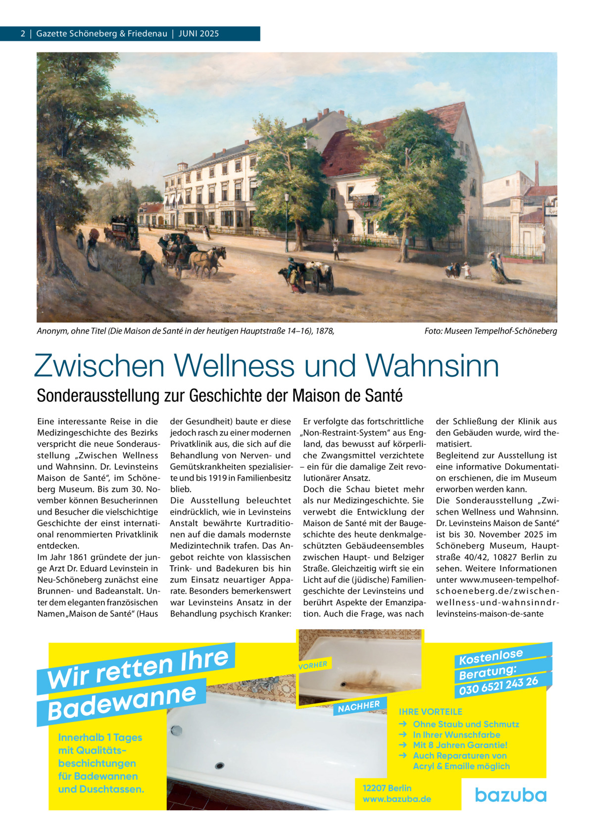 2  |  Gazette Schöneberg & Friedenau  |  JUnI 2025  Anonym, ohne Titel (Die Maison de Santé in der heutigen Hauptstraße 14–16), 1878,  Foto: Museen Tempelhof-Schöneberg  Zwischen Wellness und Wahnsinn Sonderausstellung zur Geschichte der Maison de Santé Eine interessante Reise in die Medizingeschichte des Bezirks verspricht die neue Sonderausstellung „Zwischen Wellness und Wahnsinn. Dr.  Levinsteins Maison de Santé“, im Schöneberg Museum. Bis zum 30.  november können Besucherinnen und Besucher die vielschichtige Geschichte der einst international renommierten Privatklinik entdecken. Im Jahr 1861 gründete der junge Arzt Dr. Eduard Levinstein in neu-Schöneberg zunächst eine Brunnen- und Badeanstalt. Unter dem eleganten französischen namen „Maison de Santé“ (Haus  der Gesundheit) baute er diese Er verfolgte das fortschrittliche jedoch rasch zu einer modernen „non-Restraint-System“ aus EngPrivatklinik aus, die sich auf die land, das bewusst auf körperliBehandlung von nerven- und che Zwangsmittel verzichtete Gemütskrankheiten spezialisier- – ein für die damalige Zeit revote und bis 1919 in Familienbesitz lutionärer Ansatz. blieb. Doch die Schau bietet mehr Die Ausstellung beleuchtet als nur Medizingeschichte. Sie eindrücklich, wie in Levinsteins verwebt die Entwicklung der Anstalt bewährte Kurtraditio- Maison de Santé mit der Baugenen auf die damals modernste schichte des heute denkmalgeMedizintechnik trafen. Das An- schützten Gebäudeensembles gebot reichte von klassischen zwischen Haupt- und Belziger Trink- und Badekuren bis hin Straße. Gleichzeitig wirft sie ein zum Einsatz neuartiger Appa- Licht auf die (jüdische) Familienrate. Besonders bemerkenswert geschichte der Levinsteins und war Levinsteins Ansatz in der berührt Aspekte der EmanzipaBehandlung psychisch Kranker: tion. Auch die Frage, was nach  e r h I n e t Wir ret e n n a w e Bad Innerhalb 1 Tages mit Qualitäts­ beschichtungen für Badewannen und Duschtassen.  der Schließung der Klinik aus den Gebäuden wurde, wird thematisiert. Begleitend zur Ausstellung ist eine informative Dokumentation erschienen, die im Museum erworben werden kann. Die Sonderausstellung „Zwischen Wellness und Wahnsinn. Dr. Levinsteins Maison de Santé“ ist bis 30.  november 2025 im Schöneberg Museum, Hauptstraße  40/42, 10827  Berlin zu sehen. Weitere Informationen unter www.museen-tempelhofs c h o e n e b e rg. d e / z w i s c h e n we l l n e s s - u n d - w a h n s i n n d r levinsteins-maison-de-sante  se Kostenlo g: B e r at un 243 26 030 6521  VORHER  NACHH  ER  IHRE VORTEILE Ohne Staub und Schmutz In Ihrer Wunschfarbe Mit 8 Jahren Garantie! Auch Reparaturen von Acryl & Emaille möglich  12207 Berlin www.bazuba.de