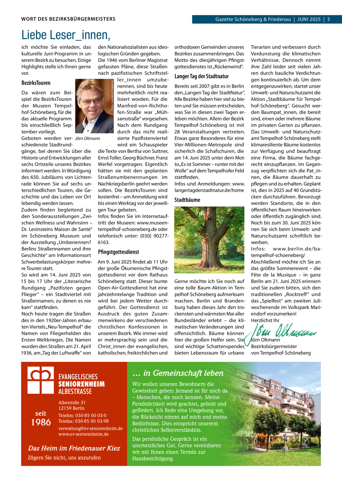WORT DES BEZIRKSBÜRGERMEISTERS  Gazette Schöneberg & Friedenau  |  JUnI 2025  |  3  Liebe Leser_innen, den nationalsozialisten aus ideologischen Gründen gegeben. Die 1946 vom Berliner Magistrat gefassten Pläne, diese Straßen nach pazifistischen Schriftsteller_innen umzubeBezirksTouren nennen, sind bis heute Da wären zum Beimehrheitlich nicht reaspiel die BezirksTouren lisiert worden. Für die der Museen TempelManfred-von-Richthohof-Schöneberg, für die fen-Straße war „Mühdas aktuelle Programm samstraße“ vorgesehen. bis einschließlich Sepnach dem Rundgang tember vorliegt. durch das nicht realiGeboten werden ver- Jörn Oltmann sierte Pazifistenviertel schiedenste Stadtrundwird ein Schauspieler gänge, bei denen Sie über die die Texte von Bertha von Suttner, Historie und Entwicklungen aller Ernst Toller, Georg Büchner, Franz sechs Ortsteile unseres Bezirkes Werfel vorgetragen. Eigentlich informiert werden. In Würdigung hätten sie mit den geplanten des 650. Jubiläums von Lichten- Straßenumbenennungen im rade können Sie auf sechs un- nachkriegsberlin geehrt werden terschiedlichen Touren, die Ge- sollen. Die BezirksTouren sind schichte und das Leben vor Ort kostenfrei – um Anmeldung wird lebendig werden lassen. bis einen Werktag vor der jeweiliZudem finden begleitend zu gen Tour gebeten. den Sonderausstellungen „Zwi- Infos finden Sie im Internetaufschen Wellness und Wahnsinn – tritt der Museen: www.museenDr. Levinsteins Maison de Santé“ tempelhof-schoeneberg.de oder im Schöneberg Museum und telefonisch unter: (030) 90277der Ausstellung „Umbenennen? 6163. Berlins Straßennamen und ihre Pfingstgottesdienst Geschichte“ am Informationsort Schwerbelastungskörper mehre- Am 9. Juni 2025 findet ab 11 Uhr re Touren statt. der große Ökumenische PfingstSo wird am 14.  Juni 2025 von gottesdienst vor dem Rathaus 15 bis 17  Uhr der „Literarische Schöneberg statt. Dieser bunte Rundgang „Pazifisten gegen Open-Air-Gottesdienst hat eine Flieger“ – ein Stadtviertel mit jahrzehntelange Tradition und Straßennamen, zu denen es nie wird bei jedem Wetter durchkam“ stattfinden. geführt. Der Gottesdienst ist noch heute tragen die Straßen Ausdruck des guten Zusamdes in den 1920er-Jahren erbau- menwirkens der verschiedenen ten Viertels „neu-Tempelhof“ die christlichen Konfessionen in namen von Fliegerhelden des unserem Bezirk. Wie immer wird Ersten Weltkrieges. Die namen er mehrsprachig sein und die wurden den Straßen am 21. April Christ_innen der evangelischen, 1936, am „Tag der Luftwaffe“ von katholischen, freikirchlichen und Foto: Laurence Chaperon  ich möchte Sie einladen, das kulturelle Juni-Programm in unserem Bezirk zu besuchen. Einige Highlights stelle ich Ihnen gerne vor.  orthodoxen Gemeinden unseres Bezirkes zusammenbringen. Das Motto des diesjährigen Pfingstgottesdienstes ist „Rückenwind“.  Langer Tag der Stadtnatur Bereits seit 2007 gibt es in Berlin den „Langen Tag der Stadtnatur“. Alle Bezirke haben hier viel zu bieten und Sie müssen entscheiden, was Sie in diesen zwei Tagen erleben möchten. Allein der Bezirk Tempelhof-Schöneberg ist mit 28  Veranstaltungen vertreten. Etwas ganz Besonderes für eine Vier-Millionen-Metropole sind sicherlich die Schafschuren, die am 14. Juni 2025 unter dem Motto „Es ist Sommer – runter mit der Wolle“ auf dem Tempelhofer Feld stattfinden. Infos und Anmeldungen: www. langertagderstadtnatur.de/home  Stadtbäume  Gerne möchte ich Sie noch auf eine tolle Baum-Aktion in Tempelhof-Schöneberg aufmerksam machen. Berlin und Brandenburg haben dieses Jahr den trockensten und wärmsten Mai aller Bundesländer erlebt – die klimatischen Veränderungen sind offensichtlich. Bäume können hier die großen Helfer sein. Sie sind wichtige Schattenspender, bieten Lebensraum für urbane  … in Gemeinschaft leben  seit  1986  Albestraße 31 12159 Berlin Telefon: 030-85 00 03-0 Telefax: 030-85 00 03-98 verwaltung@ev-seniorenheim.de www.ev-seniorenheim.de  Das Heim im Friedenauer Kiez Zögern Sie nicht, uns anzurufen  Wir wollen unseren Bewohnern die Gewissheit geben: Jemand ist für mich da – Menschen, die mich kennen. Meine Persönlichkeit wird geachtet, geliebt und gefördert. Ich finde eine Umgebung vor, die Rücksicht nimmt auf mich und meine Bedürfnisse. Dies entspricht unserem christlichen Selbstverständnis. Das persönliche Gespräch ist ein unersetzliches Gut. Gerne vereinbaren wir mit Ihnen einen Termin zur Hausbesichtigung.  Tierarten und verbessern durch Verdunstung die klimatischen Verhältnisse. Dennoch nimmt ihre Zahl leider seit vielen Jahren durch bauliche Verdichtungen kontinuierlich ab. Um dem entgegenzuwirken, startet unser Umwelt- und naturschutzamt die Aktion „Stadtbäume für Tempelhof-Schöneberg“. Gesucht werden Baumpat_innen, die bereit sind, einen oder mehrere Bäume im privaten Garten zu pflanzen. Das Umwelt- und naturschutzamt Tempelhof-Schöneberg stellt klimaresiliente Bäume kostenlos zur Verfügung und beauftragt eine Firma, die Bäume fachgerecht einzupflanzen. Im Gegenzug verpflichten sich die Pat_innen, die Bäume dauerhaft zu pflegen und zu erhalten. Geplant ist, dies in 2025 auf 40 Grundstücken durchzuführen. Bevorzugt werden Standorte, die in den öffentlichen Raum hineinwirken oder öffentlich zugänglich sind. noch bis zum 30. Juni 2025 können Sie sich beim Umwelt- und naturschutzamt schriftlich bewerben. I nfos: w w w.ber lin.de/batempelhof-schoeneberg/ Abschließend möchte ich Sie an das größte Sommerevent – die Fête de la Musique – in ganz Berlin am 21. Juni 2025 erinnern und Sie zudem bitten, sich den traditionellen „Rocktreff“ und das „Spielfest“ am zweiten Juliwochenende im Volkspark Mariendorf vorzumerken! Herzlichst Ihr     Jörn Oltmann Bezirksbürgermeister von Tempelhof-Schöneberg