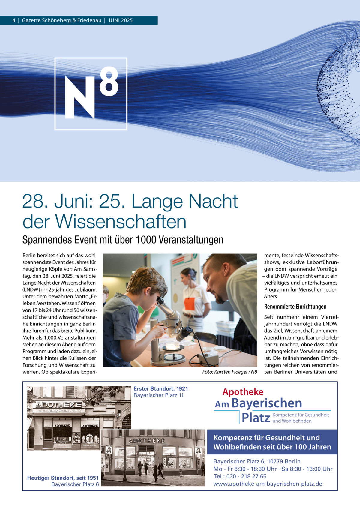4  |  Gazette Schöneberg & Friedenau  |  JUnI 2025  28. Juni: 25. Lange Nacht der Wissenschaften Spannendes Event mit über 1000 Veranstaltungen Berlin bereitet sich auf das wohl spannendste Event des Jahres für neugierige Köpfe vor: Am Samstag, den 28. Juni 2025, feiert die Lange nacht der Wissenschaften (LnDW) ihr 25-jähriges Jubiläum. Unter dem bewährten Motto „Erleben. Verstehen. Wissen.“ öffnen von 17 bis 24 Uhr rund 50 wissenschaftliche und wissenschaftsnahe Einrichtungen in ganz Berlin ihre Türen für das breite Publikum. Mehr als 1.000 Veranstaltungen stehen an diesem Abend auf dem Programm und laden dazu ein, einen Blick hinter die Kulissen der Forschung und Wissenschaft zu werfen. Ob spektakuläre Experi mente, fesselnde Wissenschaftsshows, exklusive Laborführungen oder spannende Vorträge – die LnDW verspricht erneut ein vielfältiges und unterhaltsames Programm für Menschen jeden Alters.  Renommierte Einrichtungen  Foto: Karsten Floegel / N8 Erster Standort, 1921 Bayerischer Platz 11  Seit nunmehr einem Vierteljahrhundert verfolgt die LnDW das Ziel, Wissenschaft an einem Abend im Jahr greifbar und erlebbar zu machen, ohne dass dafür umfangreiches Vorwissen nötig ist. Die teilnehmenden Einrichtungen reichen von renommierten Berliner Universitäten und  Apotheke Am Bayerischen  Platz  Kompetenz für Gesundheit und Wohlbefinden  Kompetenz für Gesundheit und Wohlbefinden seit über 100 Jahren  Heutiger Standort, seit 1951 Bayerischer Platz 6  Bayerischer Platz 6, 10779 Berlin Mo - Fr 8:30 - 18:30 Uhr · Sa 8:30 - 13:00 Uhr Tel.: 030 - 218 27 65 www.apotheke-am-bayerischen-platz.de