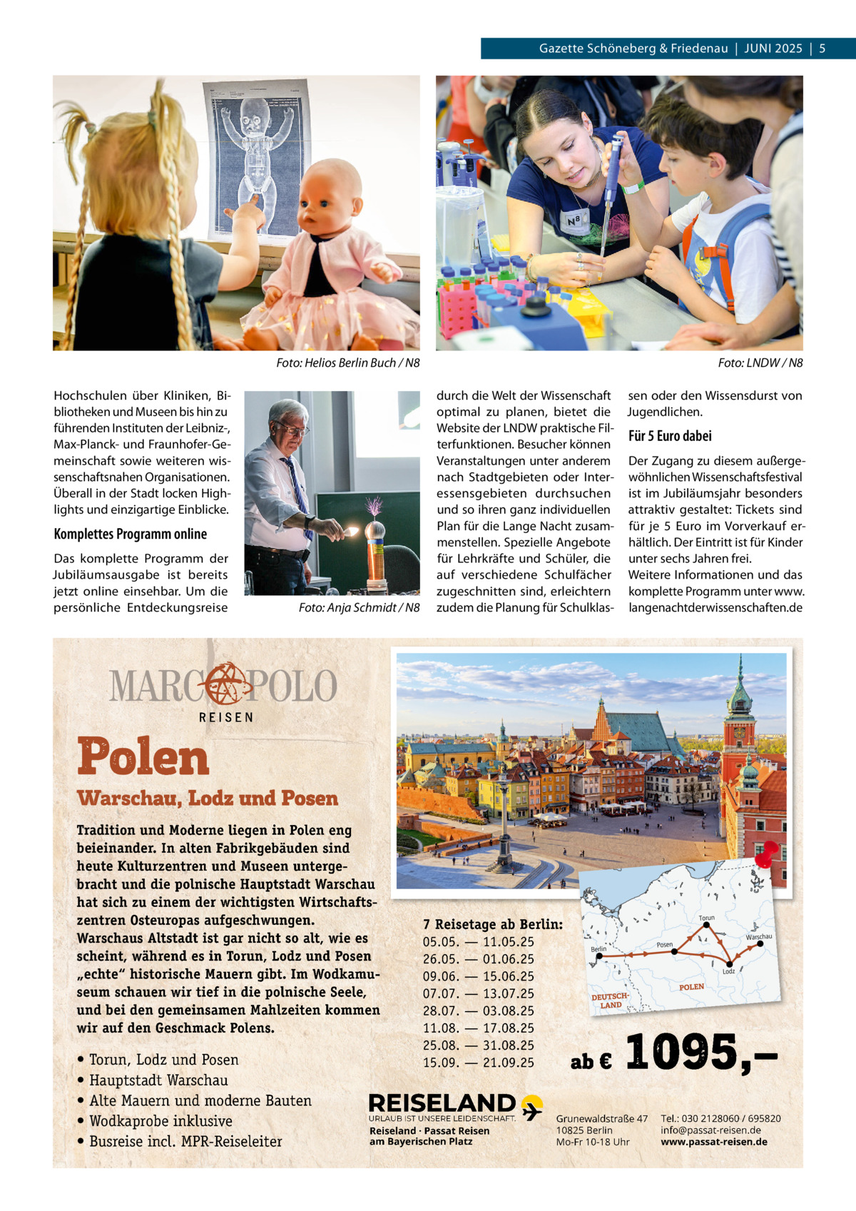Gazette Schöneberg & Friedenau  |  JUnI 2025  |  5  Foto: Helios Berlin Buch / N8  Foto: LNDW / N8  Foto: Anja Schmidt / N8  durch die Welt der Wissenschaft sen oder den Wissensdurst von optimal zu planen, bietet die Jugendlichen. Website der LnDW praktische FilFür 5 Euro dabei terfunktionen. Besucher können Veranstaltungen unter anderem Der Zugang zu diesem außergenach Stadtgebieten oder Inter- wöhnlichen Wissenschaftsfestival essensgebieten durchsuchen ist im Jubiläumsjahr besonders und so ihren ganz individuellen attraktiv gestaltet: Tickets sind Plan für die Lange nacht zusam- für je 5  Euro im Vorverkauf ermenstellen. Spezielle Angebote hältlich. Der Eintritt ist für Kinder für Lehrkräfte und Schüler, die unter sechs Jahren frei. auf verschiedene Schulfächer Weitere Informationen und das zugeschnitten sind, erleichtern komplette Programm unter www. zudem die Planung für Schulklas- langenachtderwissenschaften.de  Hochschulen über Kliniken, Bibliotheken und Museen bis hin zu führenden Instituten der Leibniz-, Max-Planck- und Fraunhofer-Gemeinschaft sowie weiteren wissenschaftsnahen Organisationen. Überall in der Stadt locken Highlights und einzigartige Einblicke.  Komplettes Programm online Das komplette Programm der Jubiläumsausgabe ist bereits jetzt online einsehbar. Um die persönliche Entdeckungsreise  Tradition und Moderne liegen in Polen eng beieinander. In alten Fabrikgebäuden sind heute Kulturzentren und Museen untergebracht und die polnische Hauptstadt Warschau hat sich zu einem der wichtigsten Wirtschaftszentren Osteuropas aufgeschwungen. Warschaus Altstadt ist gar nicht so alt, wie es scheint, während es in Torun, Lodz und Posen „echte“ historische Mauern gibt. Im Wodkamuseum schauen wir tief in die polnische Seele, und bei den gemeinsamen Mahlzeiten kommen wir auf den Geschmack Polens.  • Torun, Lodz und Posen • Hauptstadt Warschau • Alte Mauern und moderne Bauten • Wodkaprobe inklusive • Busreise incl. MPR-Reiseleiter  7 Reisetage ab Berlin: 05.05. — 11.05.25 26.05. — 01.06.25 09.06. — 15.06.25 07.07. — 13.07.25 28.07. — 03.08.25 11.08. — 17.08.25 25.08. — 31.08.25 15.09. — 21.09.25  URLAUB IST UNSERE LEIDENSCHAFT.  Reiseland · Passat Reisen am Bayerischen Platz  Grunewaldstraße 47 10825 Berlin Mo-Fr 10-18 Uhr  Tel.: 030 2128060 / 695820 info@passat-reisen.de www.passat-reisen.de