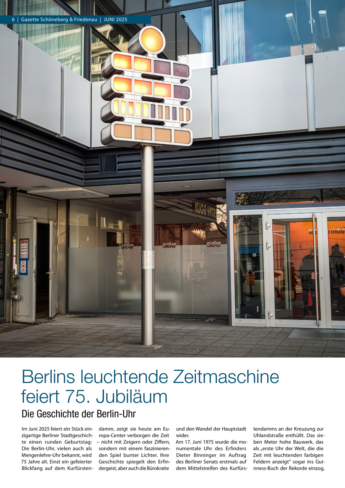 6  |  Gazette Schöneberg & Friedenau  |  Juni 2025  Berlins leuchtende Zeitmaschine feiert 75. Jubiläum Die Geschichte der Berlin-Uhr Im Juni 2025 feiert ein Stück ein- damm, zeigt sie heute am Euzigartige Berliner Stadtgeschich- ropa-Center verborgen die Zeit te einen runden Geburtstag: – nicht mit Zeigern oder Ziffern, Die Berlin-Uhr, vielen auch als sondern mit einem faszinierenMengenlehre-Uhr bekannt, wird den Spiel bunter Lichter. Ihre 75 Jahre alt. Einst ein gefeierter Geschichte spiegelt den ErfinBlickfang auf dem Kurfürsten- dergeist, aber auch die Bürokratie  und den Wandel der Hauptstadt wider. Am 17. Juni 1975 wurde die monumentale Uhr des Erfinders Dieter Binninger im Auftrag des Berliner Senats erstmals auf dem Mittelstreifen des Kurfürs tendamms an der Kreuzung zur Uhlandstraße enthüllt. Das sieben Meter hohe Bauwerk, das als „erste Uhr der Welt, die die Zeit mit leuchtenden farbigen Feldern anzeigt“ sogar ins Guinness-Buch der Rekorde einzog,