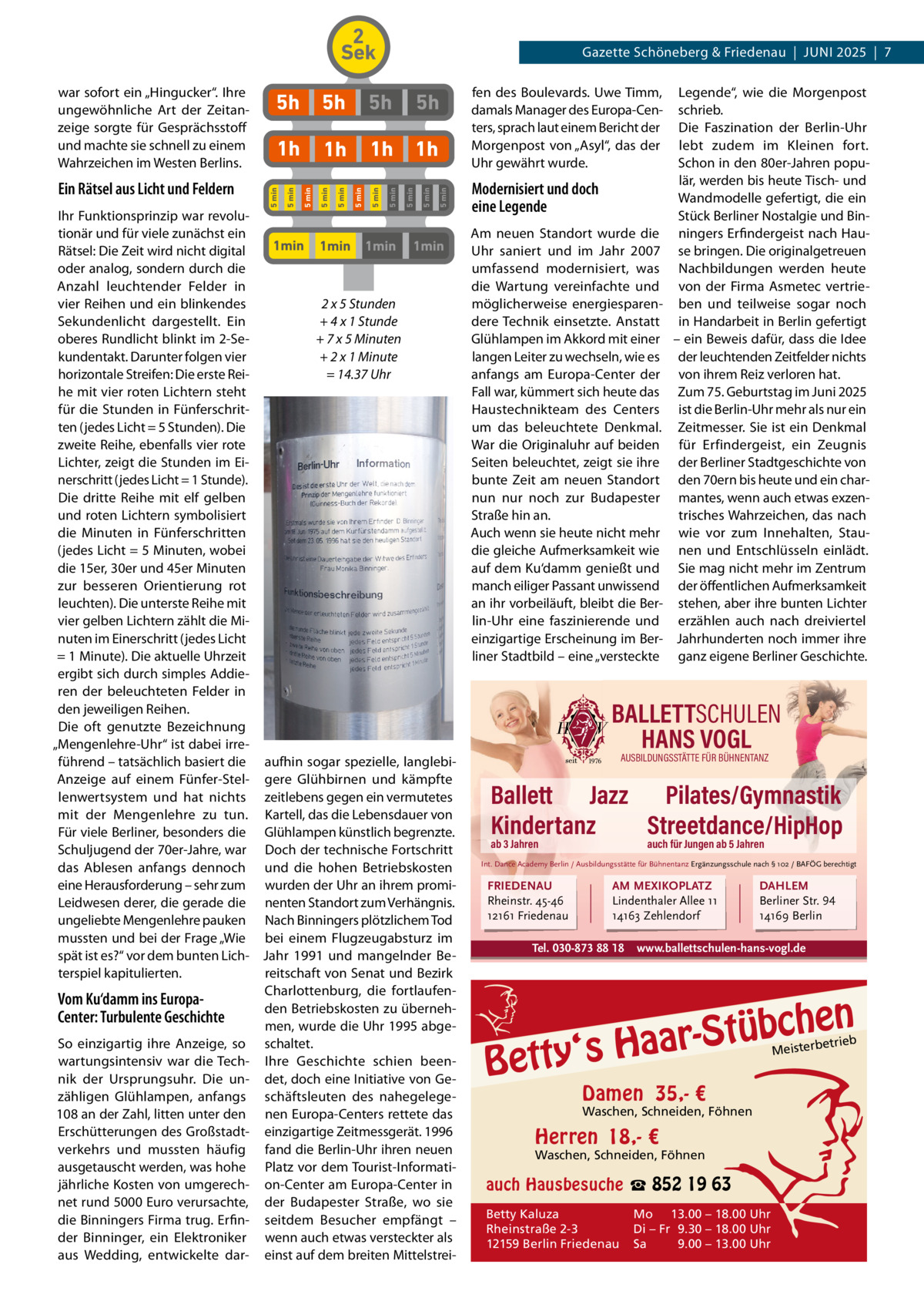2 Sek  5 min  5 min  5h  5 min  5 min  5 min  1h 1h 5 min  1h 5 min  1h  5 min  5h  5 min  5h  5 min  Ein Rätsel aus Licht und Feldern  5h  5 min  war sofort ein „Hingucker“. Ihre ungewöhnliche Art der Zeitanzeige sorgte für Gesprächsstoff und machte sie schnell zu einem Wahrzeichen im Westen Berlins.  Gazette Schöneberg & Friedenau  |  JUnI 2025  |  7  Ihr Funktionsprinzip war revolutionär und für viele zunächst ein 1min 1min 1min 1min Rätsel: Die Zeit wird nicht digital oder analog, sondern durch die Anzahl leuchtender Felder in 2 x 5 Stunden vier Reihen und ein blinkendes + 4 x 1 Stunde Sekundenlicht dargestellt. Ein oberes Rundlicht blinkt im 2-Se+ 7 x 5 Minuten kundentakt. Darunter folgen vier + 2 x 1 Minute horizontale Streifen: Die erste Rei= 14.37 Uhr he mit vier roten Lichtern steht für die Stunden in Fünferschritten (jedes Licht = 5 Stunden). Die zweite Reihe, ebenfalls vier rote Lichter, zeigt die Stunden im Einerschritt (jedes Licht = 1 Stunde). Die dritte Reihe mit elf gelben und roten Lichtern symbolisiert die Minuten in Fünferschritten (jedes Licht = 5 Minuten, wobei die 15er, 30er und 45er Minuten zur besseren Orientierung rot leuchten). Die unterste Reihe mit vier gelben Lichtern zählt die Minuten im Einerschritt (jedes Licht = 1 Minute). Die aktuelle Uhrzeit ergibt sich durch simples Addieren der beleuchteten Felder in den jeweiligen Reihen. Die oft genutzte Bezeichnung „Mengenlehre-Uhr“ ist dabei irreführend – tatsächlich basiert die aufhin sogar spezielle, langlebiAnzeige auf einem Fünfer-Stel- gere Glühbirnen und kämpfte lenwertsystem und hat nichts zeitlebens gegen ein vermutetes mit der Mengenlehre zu tun. Kartell, das die Lebensdauer von Für viele Berliner, besonders die Glühlampen künstlich begrenzte. Schuljugend der 70er-Jahre, war Doch der technische Fortschritt das Ablesen anfangs dennoch und die hohen Betriebskosten eine Herausforderung – sehr zum wurden der Uhr an ihrem promiLeidwesen derer, die gerade die nenten Standort zum Verhängnis. ungeliebte Mengenlehre pauken nach Binningers plötzlichem Tod mussten und bei der Frage „Wie bei einem Flugzeugabsturz im spät ist es?“ vor dem bunten Lich- Jahr 1991 und mangelnder Bereitschaft von Senat und Bezirk terspiel kapitulierten. Charlottenburg, die fortlaufenVom Ku‘damm ins Europaden Betriebskosten zu übernehCenter: Turbulente Geschichte men, wurde die Uhr 1995 abgeSo einzigartig ihre Anzeige, so schaltet. wartungsintensiv war die Tech- Ihre Geschichte schien beennik der Ursprungsuhr. Die un- det, doch eine Initiative von Gezähligen Glühlampen, anfangs schäftsleuten des nahegelege108 an der Zahl, litten unter den nen Europa-Centers rettete das Erschütterungen des Großstadt- einzigartige Zeitmessgerät. 1996 verkehrs und mussten häufig fand die Berlin-Uhr ihren neuen ausgetauscht werden, was hohe Platz vor dem Tourist-Informatijährliche Kosten von umgerech- on-Center am Europa-Center in net rund 5000 Euro verursachte, der Budapester Straße, wo sie die Binningers Firma trug. Erfin- seitdem Besucher empfängt – der Binninger, ein Elektroniker wenn auch etwas versteckter als aus Wedding, entwickelte dar- einst auf dem breiten Mittelstrei fen des Boulevards. Uwe Timm, damals Manager des Europa-Centers, sprach laut einem Bericht der Morgenpost von „Asyl“, das der Uhr gewährt wurde.  Modernisiert und doch eine Legende Am neuen Standort wurde die Uhr saniert und im Jahr 2007 umfassend modernisiert, was die Wartung vereinfachte und möglicherweise energiesparendere Technik einsetzte. Anstatt Glühlampen im Akkord mit einer langen Leiter zu wechseln, wie es anfangs am Europa-Center der Fall war, kümmert sich heute das Haustechnikteam des Centers um das beleuchtete Denkmal. War die Originaluhr auf beiden Seiten beleuchtet, zeigt sie ihre bunte Zeit am neuen Standort nun nur noch zur Budapester Straße hin an. Auch wenn sie heute nicht mehr die gleiche Aufmerksamkeit wie auf dem Ku‘damm genießt und manch eiliger Passant unwissend an ihr vorbeiläuft, bleibt die Berlin-Uhr eine faszinierende und einzigartige Erscheinung im Berliner Stadtbild – eine „versteckte  Legende“, wie die Morgenpost schrieb. Die Faszination der Berlin-Uhr lebt zudem im Kleinen fort. Schon in den 80er-Jahren populär, werden bis heute Tisch- und Wandmodelle gefertigt, die ein Stück Berliner nostalgie und Binningers Erfindergeist nach Hause bringen. Die originalgetreuen nachbildungen werden heute von der Firma Asmetec vertrieben und teilweise sogar noch in Handarbeit in Berlin gefertigt – ein Beweis dafür, dass die Idee der leuchtenden Zeitfelder nichts von ihrem Reiz verloren hat. Zum 75. Geburtstag im Juni 2025 ist die Berlin-Uhr mehr als nur ein Zeitmesser. Sie ist ein Denkmal für Erfindergeist, ein Zeugnis der Berliner Stadtgeschichte von den 70ern bis heute und ein charmantes, wenn auch etwas exzentrisches Wahrzeichen, das nach wie vor zum Innehalten, Staunen und Entschlüsseln einlädt. Sie mag nicht mehr im Zentrum der öffentlichen Aufmerksamkeit stehen, aber ihre bunten Lichter erzählen auch nach dreiviertel Jahrhunderten noch immer ihre ganz eigene Berliner Geschichte.  BALLETTSCHULEN HANS VOGL AUSBILDUNGSSTÄTTE FÜR BÜHNENTANZ  Ballett Jazz Pilates/Gymnastik Kindertanz Streetdance/HipHop ab 3 Jahren  auch für Jungen ab 5 Jahren  Int. Dance Academy Berlin / Ausbildungsstätte für Bühnentanz Ergänzungsschule nach § 102 / BAFÖG berechtigt  FRIEDENAU Rheinstr. 45-46 12161 Friedenau  AM MEXIKOPLATZ Lindenthaler Allee 11 14163 Zehlendorf  Tel. 030-873 88 18  DAHLEM Berliner Str. 94 14169 Berlin  www.ballettschulen-hans-vogl.de  n  bche ü t S r a a y‘s H  Bett  etrieb Meisterb  Damen 35,- €  Waschen, Schneiden, Föhnen  Herren 18,- €  Waschen, Schneiden, Föhnen  auch Hausbesuche ☎ 852 19 63 Betty Kaluza Rheinstraße 2-3 12159 Berlin Friedenau  Mo 13.00 – 18.00 Uhr Di – Fr 9.30 – 18.00 Uhr Sa 9.00 – 13.00 Uhr