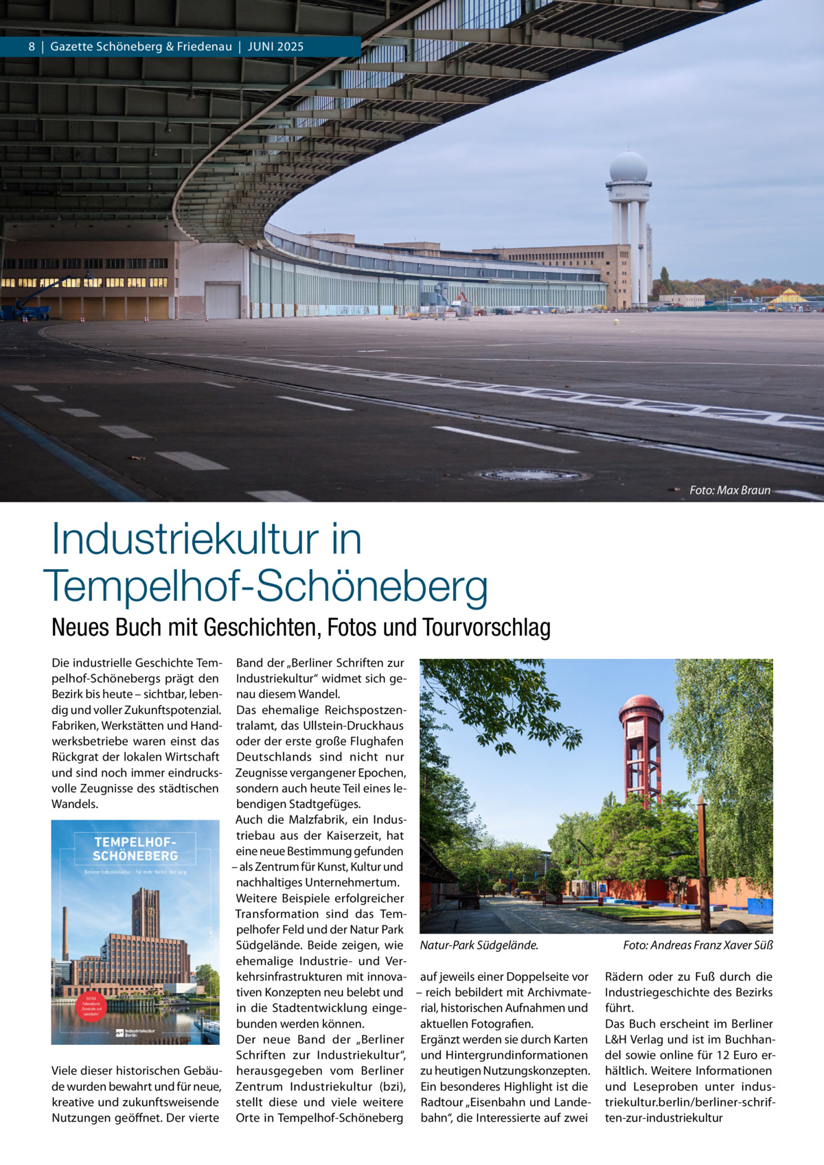 8  |  Gazette Schöneberg & Friedenau  |  Juni 2025  Foto: Max Braun  Industriekultur in Tempelhof-Schöneberg Neues Buch mit Geschichten, Fotos und Tourvorschlag Die industrielle Geschichte Tempelhof-Schönebergs prägt den Bezirk bis heute – sichtbar, lebendig und voller Zukunftspotenzial. Fabriken, Werkstätten und Handwerksbetriebe waren einst das Rückgrat der lokalen Wirtschaft und sind noch immer eindrucksvolle Zeugnisse des städtischen Wandels.  Band der „Berliner Schriften zur Industriekultur“ widmet sich genau diesem Wandel. Das ehemalige Reichspostzentralamt, das Ullstein-Druckhaus oder der erste große Flughafen Deutschlands sind nicht nur Zeugnisse vergangener Epochen, sondern auch heute Teil eines lebendigen Stadtgefüges. Auch die Malzfabrik, ein Industriebau aus der Kaiserzeit, hat eine neue Bestimmung gefunden – als Zentrum für Kunst, Kultur und nachhaltiges Unternehmertum. Weitere Beispiele erfolgreicher Transformation sind das Tempelhofer Feld und der Natur Park Südgelände. Beide zeigen, wie Natur-Park Südgelände.� ehemalige Industrie- und Verkehrsinfrastrukturen mit innova- auf jeweils einer Doppelseite vor tiven Konzepten neu belebt und – reich bebildert mit Archivmatein die Stadtentwicklung einge- rial, historischen Aufnahmen und bunden werden können. aktuellen Fotografien. Der neue Band der „Berliner Ergänzt werden sie durch Karten Schriften zur Industriekultur“, und Hintergrundinformationen Viele dieser historischen Gebäu- herausgegeben vom Berliner zu heutigen Nutzungskonzepten. de wurden bewahrt und für neue, Zentrum Industriekultur (bzi), Ein besonderes Highlight ist die kreative und zukunftsweisende stellt diese und viele weitere Radtour „Eisenbahn und LandeNutzungen geöffnet. Der vierte Orte in Tempelhof-Schöneberg bahn“, die Interessierte auf zwei  Foto: Andreas Franz Xaver Süß Rädern oder zu Fuß durch die Industriegeschichte des Bezirks führt. Das Buch erscheint im Berliner L&H Verlag und ist im Buchhandel sowie online für 12 Euro erhältlich. Weitere Informationen und Leseproben unter industriekultur.berlin/berliner-schriften-zur-industriekultur