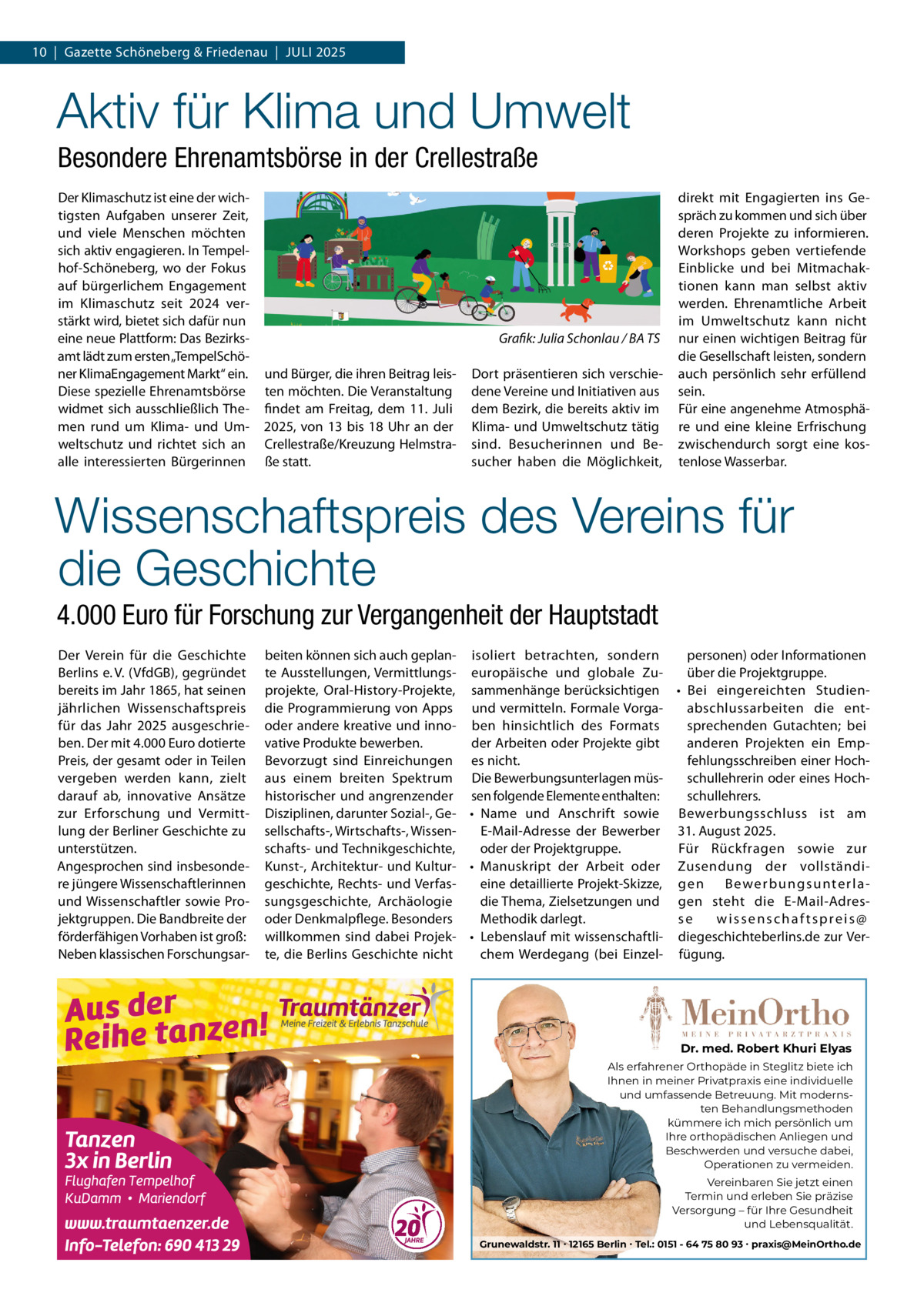10  |  Gazette Schöneberg & Friedenau  |  JULI 2025  Aktiv für Klima und Umwelt Besondere Ehrenamtsbörse in der Crellestraße Der Klimaschutz ist eine der wichtigsten Aufgaben unserer Zeit, und viele Menschen möchten sich aktiv engagieren. In Tempelhof-Schöneberg, wo der Fokus auf bürgerlichem Engagement im Klimaschutz seit 2024 verstärkt wird, bietet sich dafür nun eine neue Plattform: Das Bezirksamt lädt zum ersten „TempelSchöner KlimaEngagement Markt“ ein. Diese spezielle Ehrenamtsbörse widmet sich ausschließlich Themen rund um Klima- und Umweltschutz und richtet sich an alle interessierten Bürgerinnen  Grafik: Julia Schonlau / BA TS und Bürger, die ihren Beitrag leisten möchten. Die Veranstaltung findet am Freitag, dem 11.  Juli 2025, von 13 bis 18  Uhr an der Crellestraße/Kreuzung Helmstraße statt.  Dort präsentieren sich verschiedene Vereine und Initiativen aus dem Bezirk, die bereits aktiv im Klima- und Umweltschutz tätig sind. Besucherinnen und Besucher haben die Möglichkeit,  direkt mit Engagierten ins Gespräch zu kommen und sich über deren Projekte zu informieren. Workshops geben vertiefende Einblicke und bei Mitmachaktionen kann man selbst aktiv werden. Ehrenamtliche Arbeit im Umweltschutz kann nicht nur einen wichtigen Beitrag für die Gesellschaft leisten, sondern auch persönlich sehr erfüllend sein. Für eine angenehme Atmosphäre und eine kleine Erfrischung zwischendurch sorgt eine kostenlose Wasserbar.  Wissenschaftspreis des Vereins für die Geschichte 4.000 Euro für Forschung zur Vergangenheit der Hauptstadt Der Verein für die Geschichte Berlins e. V. (VfdGB), gegründet bereits im Jahr 1865, hat seinen jährlichen Wissenschaftspreis für das Jahr 2025 ausgeschrieben. Der mit 4.000 Euro dotierte Preis, der gesamt oder in Teilen vergeben werden kann, zielt darauf ab, innovative Ansätze zur Erforschung und Vermittlung der Berliner Geschichte zu unterstützen. Angesprochen sind insbesondere jüngere Wissenschaftlerinnen und Wissenschaftler sowie Projektgruppen. Die Bandbreite der förderfähigen Vorhaben ist groß: Neben klassischen Forschungsar beiten können sich auch geplan- isoliert betrachten, sondern personen) oder Informationen te Ausstellungen, Vermittlungs- europäische und globale Zuüber die Projektgruppe. projekte, Oral-History-Projekte, sammenhänge berücksichtigen • Bei eingereichten Studiendie Programmierung von Apps und vermitteln. Formale Vorgaabschlussarbeiten die entoder andere kreative und inno- ben hinsichtlich des Formats sprechenden Gutachten; bei vative Produkte bewerben. der Arbeiten oder Projekte gibt anderen Projekten ein EmpBevorzugt sind Einreichungen es nicht. fehlungsschreiben einer Hochschullehrerin oder eines Hochaus einem breiten Spektrum Die Bewerbungsunterlagen müsschullehrers. historischer und angrenzender sen folgende Elemente enthalten: Disziplinen, darunter Sozial-, Ge- • Name und Anschrift sowie Bewerbungsschluss ist am sellschafts-, Wirtschafts-, WissenE-Mail-Adresse der Bewerber 31. August 2025. schafts- und Technikgeschichte, oder der Projektgruppe. Für Rückfragen sowie zur Kunst-, Architektur- und Kultur- • Manuskript der Arbeit oder Zusendung der vollständigeschichte, Rechts- und Verfaseine detaillierte Projekt-Skizze, g e n B e we r b u n g s u n te r l a die Thema, Zielsetzungen und gen steht die E-Mail-Adressungsgeschichte, Archäologie oder Denkmalpflege. Besonders Methodik darlegt. se wissenschaftspreis@ willkommen sind dabei Projek- • Lebenslauf mit wissenschaftli- diegeschichteberlins.de zur Verte, die Berlins Geschichte nicht chem Werdegang (bei Einzel- fügung.  Dr. med. Robert Khuri Elyas Als erfahrener Orthopäde in Steglitz biete ich Ihnen in meiner Privatpraxis eine individuelle und umfassende Betreuung. Mit modernsten Behandlungsmethoden kümmere ich mich persönlich um Ihre orthopädischen Anliegen und Beschwerden und versuche dabei, Operationen zu vermeiden. Vereinbaren Sie jetzt einen Termin und erleben Sie präzise Versorgung – für Ihre Gesundheit und Lebensqualität. Grunewaldstr. 11 ∙ 12165 Berlin ∙ Tel.: 0151 - 64 75 80 93 ∙ praxis@MeinOrtho.de
