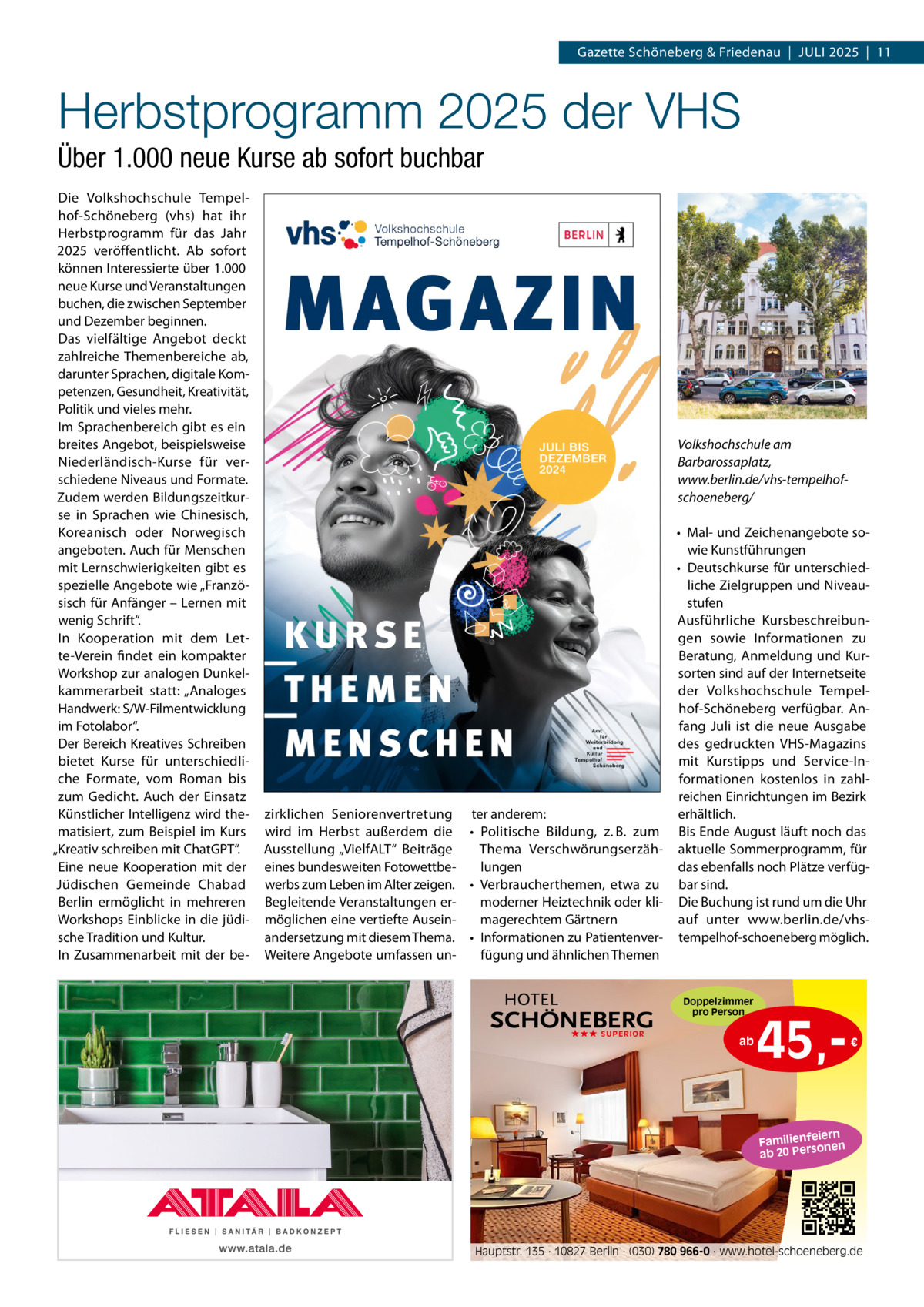 Gazette Schöneberg & Friedenau  |  JULI 2025  |  11  Herbstprogramm 2025 der VHS Über 1.000 neue Kurse ab sofort buchbar Die Volkshochschule Tempelhof-Schöneberg (vhs) hat ihr Herbstprogramm für das Jahr 2025 veröffentlicht. Ab sofort können Interessierte über 1.000 neue Kurse und Veranstaltungen buchen, die zwischen September und Dezember beginnen. Das vielfältige Angebot deckt zahlreiche Themenbereiche ab, darunter Sprachen, digitale Kompetenzen, Gesundheit, Kreativität, Politik und vieles mehr. Im Sprachenbereich gibt es ein breites Angebot, beispielsweise Niederländisch-Kurse für verschiedene Niveaus und Formate. Zudem werden Bildungszeitkurse in Sprachen wie Chinesisch, Koreanisch oder Norwegisch angeboten. Auch für Menschen mit Lernschwierigkeiten gibt es spezielle Angebote wie „Französisch für Anfänger – Lernen mit wenig Schrift“. In Kooperation mit dem Lette-Verein findet ein kompakter Workshop zur analogen Dunkelkammerarbeit statt: „Analoges Handwerk: S/W-Filmentwicklung im Fotolabor“. Der Bereich Kreatives Schreiben bietet Kurse für unterschiedliche Formate, vom Roman bis zum Gedicht. Auch der Einsatz Künstlicher Intelligenz wird thematisiert, zum Beispiel im Kurs „Kreativ schreiben mit ChatGPT“. Eine neue Kooperation mit der Jüdischen Gemeinde Chabad Berlin ermöglicht in mehreren Workshops Einblicke in die jüdische Tradition und Kultur. In Zusammenarbeit mit der be Volkshochschule am Barbarossaplatz, www.berlin.de/vhs-tempelhofschoeneberg/ • Mal- und Zeichenangebote sowie Kunstführungen • Deutschkurse für unterschiedliche Zielgruppen und Niveaustufen Ausführliche Kursbeschreibungen sowie Informationen zu Beratung, Anmeldung und Kursorten sind auf der Internetseite der Volkshochschule Tempelhof-Schöneberg verfügbar. Anfang Juli ist die neue Ausgabe des gedruckten VHS-Magazins mit Kurstipps und Service-Informationen kostenlos in zahlreichen Einrichtungen im Bezirk zirklichen Seniorenvertretung ter anderem: erhältlich. wird im Herbst außerdem die • Politische Bildung, z. B. zum Bis Ende August läuft noch das Ausstellung „VielfALT“ Beiträge Thema Verschwörungserzäh- aktuelle Sommerprogramm, für eines bundesweiten Fotowettbelungen das ebenfalls noch Plätze verfügwerbs zum Leben im Alter zeigen. • Verbraucherthemen, etwa zu bar sind. Begleitende Veranstaltungen ermoderner Heiztechnik oder kli- Die Buchung ist rund um die Uhr möglichen eine vertiefte Auseinauf unter www.berlin.de/vhsmagerechtem Gärtnern andersetzung mit diesem Thema. • Informationen zu Patientenver- tempelhof-schoeneberg möglich. Weitere Angebote umfassen unfügung und ähnlichen Themen Doppelzimmer pro Person ★★★ SUPERIOR  ab  45, €  iern Familienfe nen so ab 20 Per  Hauptstr. 135 · 10827 Berlin · (030) 780 966-0 · www.hotel-schoeneberg.de