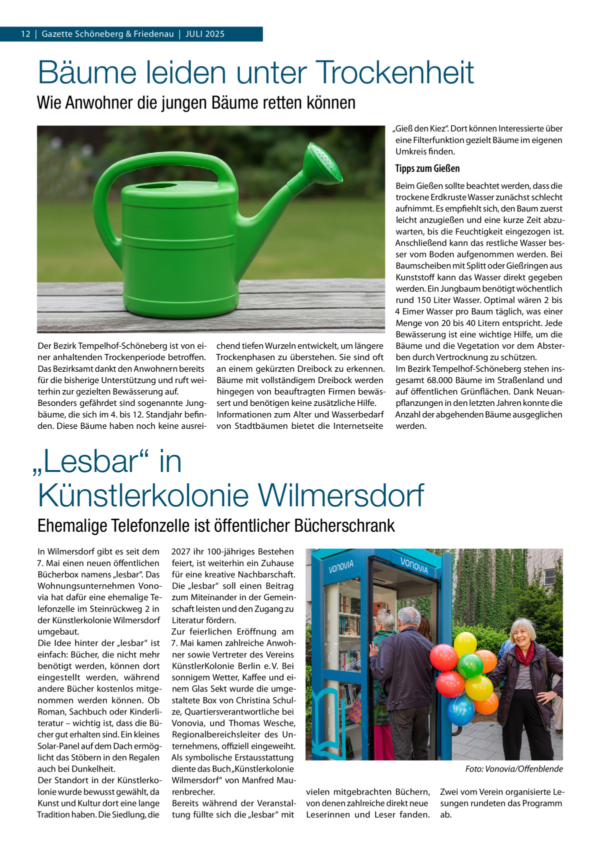 12  |  Gazette Schöneberg & Friedenau  |  Juli 2025  Bäume leiden unter Trockenheit Wie Anwohner die jungen Bäume retten können „Gieß den Kiez“. Dort können Interessierte über eine Filterfunktion gezielt Bäume im eigenen Umkreis finden.  Tipps zum Gießen  Der Bezirk Tempelhof-Schöneberg ist von einer anhaltenden Trockenperiode betroffen. Das Bezirksamt dankt den Anwohnern bereits für die bisherige Unterstützung und ruft weiterhin zur gezielten Bewässerung auf. Besonders gefährdet sind sogenannte Jungbäume, die sich im 4. bis 12. Standjahr befinden. Diese Bäume haben noch keine ausrei chend tiefen Wurzeln entwickelt, um längere Trockenphasen zu überstehen. Sie sind oft an einem gekürzten Dreibock zu erkennen. Bäume mit vollständigem Dreibock werden hingegen von beauftragten Firmen bewässert und benötigen keine zusätzliche Hilfe. Informationen zum Alter und Wasserbedarf von Stadtbäumen bietet die Internetseite  Beim Gießen sollte beachtet werden, dass die trockene Erdkruste Wasser zunächst schlecht aufnimmt. Es empfiehlt sich, den Baum zuerst leicht anzugießen und eine kurze Zeit abzuwarten, bis die Feuchtigkeit eingezogen ist. Anschließend kann das restliche Wasser besser vom Boden aufgenommen werden. Bei Baumscheiben mit Splitt oder Gießringen aus Kunststoff kann das Wasser direkt gegeben werden. Ein Jungbaum benötigt wöchentlich rund 150 Liter Wasser. Optimal wären 2 bis 4 Eimer Wasser pro Baum täglich, was einer Menge von 20 bis 40 Litern entspricht. Jede Bewässerung ist eine wichtige Hilfe, um die Bäume und die Vegetation vor dem Absterben durch Vertrocknung zu schützen. Im Bezirk Tempelhof-Schöneberg stehen insgesamt 68.000 Bäume im Straßenland und auf öffentlichen Grünflächen. Dank Neuanpflanzungen in den letzten Jahren konnte die Anzahl der abgehenden Bäume ausgeglichen werden.  „Lesbar“ in Künstlerkolonie Wilmersdorf Ehemalige Telefonzelle ist öffentlicher Bücherschrank In Wilmersdorf gibt es seit dem 7. Mai einen neuen öffentlichen Bücherbox namens „lesbar“. Das Wohnungsunternehmen Vonovia hat dafür eine ehemalige Telefonzelle im Steinrückweg 2 in der Künstlerkolonie Wilmersdorf umgebaut. Die Idee hinter der „lesbar“ ist einfach: Bücher, die nicht mehr benötigt werden, können dort eingestellt werden, während andere Bücher kostenlos mitgenommen werden können. Ob Roman, Sachbuch oder Kinderliteratur – wichtig ist, dass die Bücher gut erhalten sind. Ein kleines Solar-Panel auf dem Dach ermöglicht das Stöbern in den Regalen auch bei Dunkelheit. Der Standort in der Künstlerkolonie wurde bewusst gewählt, da Kunst und Kultur dort eine lange Tradition haben. Die Siedlung, die  2027 ihr 100-jähriges Bestehen feiert, ist weiterhin ein Zuhause für eine kreative Nachbarschaft. Die „lesbar“ soll einen Beitrag zum Miteinander in der Gemeinschaft leisten und den Zugang zu Literatur fördern. Zur feierlichen Eröffnung am 7. Mai kamen zahlreiche Anwohner sowie Vertreter des Vereins KünstlerKolonie Berlin e. V. Bei sonnigem Wetter, Kaffee und einem Glas Sekt wurde die umgestaltete Box von Christina Schulze, Quartiersverantwortliche bei Vonovia, und Thomas Wesche, Regionalbereichsleiter des Unternehmens, offiziell eingeweiht. Als symbolische Erstausstattung diente das Buch „Künstlerkolonie Wilmersdorf“ von Manfred Maurenbrecher. Bereits während der Veranstaltung füllte sich die „lesbar“ mit  � vielen mitgebrachten Büchern, von denen zahlreiche direkt neue Leserinnen und Leser fanden.  Foto: Vonovia/Offenblende Zwei vom Verein organisierte Lesungen rundeten das Programm ab.