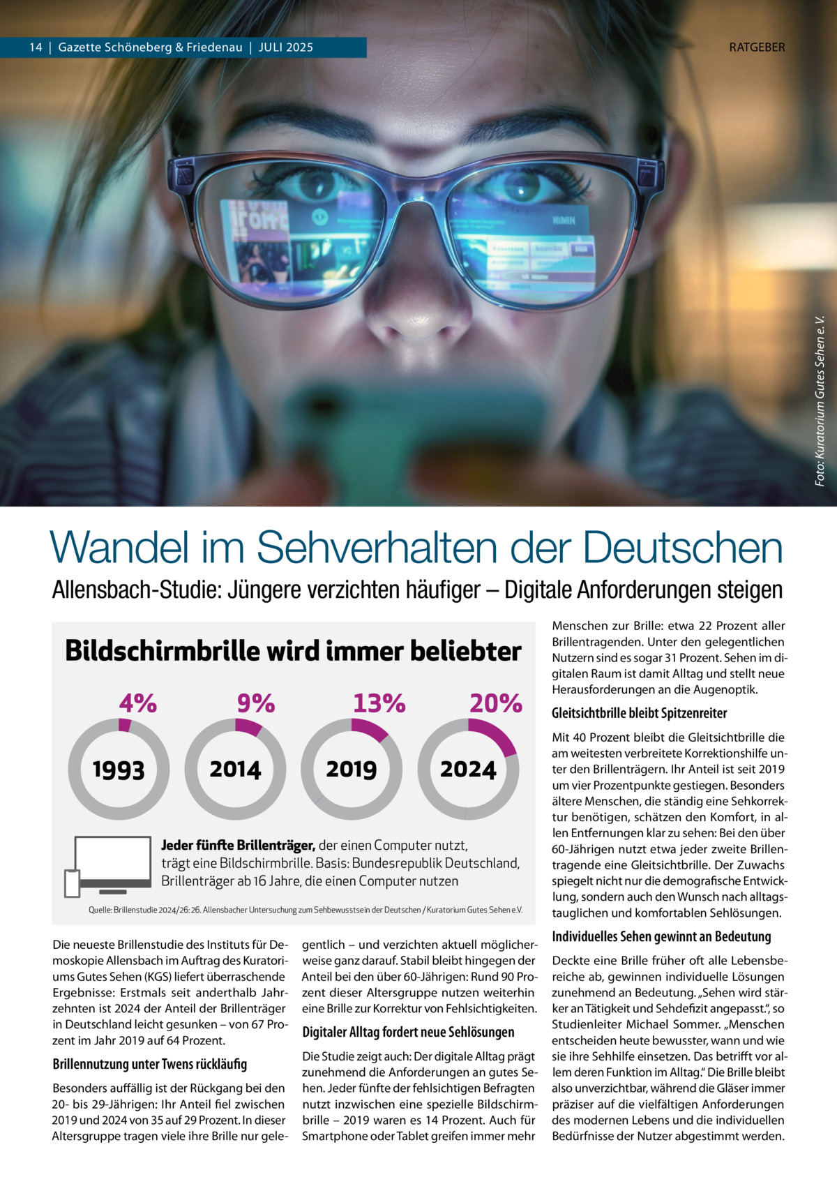 RATGEBER  Foto: Kuratorium Gutes Sehen e. V.  14  |  Gazette Schöneberg & Friedenau  |  Juli 2025  Wandel im Sehverhalten der Deutschen Allensbach-Studie: Jüngere verzichten häufiger – Digitale Anforderungen steigen  Bildschirmbrille wird immer beliebter 4% 1993  9% 2014  13% 2019  20% 2024  Jeder fünfte Brillenträger, der einen Computer nutzt, trägt eine Bildschirmbrille. Basis: Bundesrepublik Deutschland, Brillenträger ab 16 Jahre, die einen Computer nutzen Quelle: Brillenstudie 2024/26: 26. Allensbacher Untersuchung zum Sehbewusstsein der Deutschen / Kuratorium Gutes Sehen e.V.  Die neueste Brillenstudie des Instituts für Demoskopie Allensbach im Auftrag des Kuratoriums Gutes Sehen (KGS) liefert überraschende Ergebnisse: Erstmals seit anderthalb Jahrzehnten ist 2024 der Anteil der Brillenträger in Deutschland leicht gesunken – von 67 Prozent im Jahr 2019 auf 64 Prozent.  gentlich – und verzichten aktuell möglicherweise ganz darauf. Stabil bleibt hingegen der Anteil bei den über 60-Jährigen: Rund 90 Prozent dieser Altersgruppe nutzen weiterhin eine Brille zur Korrektur von Fehlsichtigkeiten.  Brillennutzung unter Twens rückläufig  Die Studie zeigt auch: Der digitale Alltag prägt zunehmend die Anforderungen an gutes Sehen. Jeder fünfte der fehlsichtigen Befragten nutzt inzwischen eine spezielle Bildschirmbrille – 2019 waren es 14 Prozent. Auch für Smartphone oder Tablet greifen immer mehr  Besonders auffällig ist der Rückgang bei den 20- bis 29-Jährigen: Ihr Anteil fiel zwischen 2019 und 2024 von 35 auf 29 Prozent. In dieser Altersgruppe tragen viele ihre Brille nur gele Digitaler Alltag fordert neue Sehlösungen  Menschen zur Brille: etwa 22  Prozent aller Brillentragenden. Unter den gelegentlichen Nutzern sind es sogar 31 Prozent. Sehen im digitalen Raum ist damit Alltag und stellt neue Herausforderungen an die Augenoptik.  Gleitsichtbrille bleibt Spitzenreiter Mit 40 Prozent bleibt die Gleitsichtbrille die am weitesten verbreitete Korrektionshilfe unter den Brillenträgern. Ihr Anteil ist seit 2019 um vier Prozentpunkte gestiegen. Besonders ältere Menschen, die ständig eine Sehkorrektur benötigen, schätzen den Komfort, in allen Entfernungen klar zu sehen: Bei den über 60-Jährigen nutzt etwa jeder zweite Brillentragende eine Gleitsichtbrille. Der Zuwachs spiegelt nicht nur die demografische Entwicklung, sondern auch den Wunsch nach alltagstauglichen und komfortablen Sehlösungen.  Individuelles Sehen gewinnt an Bedeutung Deckte eine Brille früher oft alle Lebensbereiche ab, gewinnen individuelle Lösungen zunehmend an Bedeutung. „Sehen wird stärker an Tätigkeit und Sehdefizit angepasst.“, so Studienleiter Michael Sommer. „Menschen entscheiden heute bewusster, wann und wie sie ihre Sehhilfe einsetzen. Das betrifft vor allem deren Funktion im Alltag.“ Die Brille bleibt also unverzichtbar, während die Gläser immer präziser auf die vielfältigen Anforderungen des modernen Lebens und die individuellen Bedürfnisse der Nutzer abgestimmt werden.