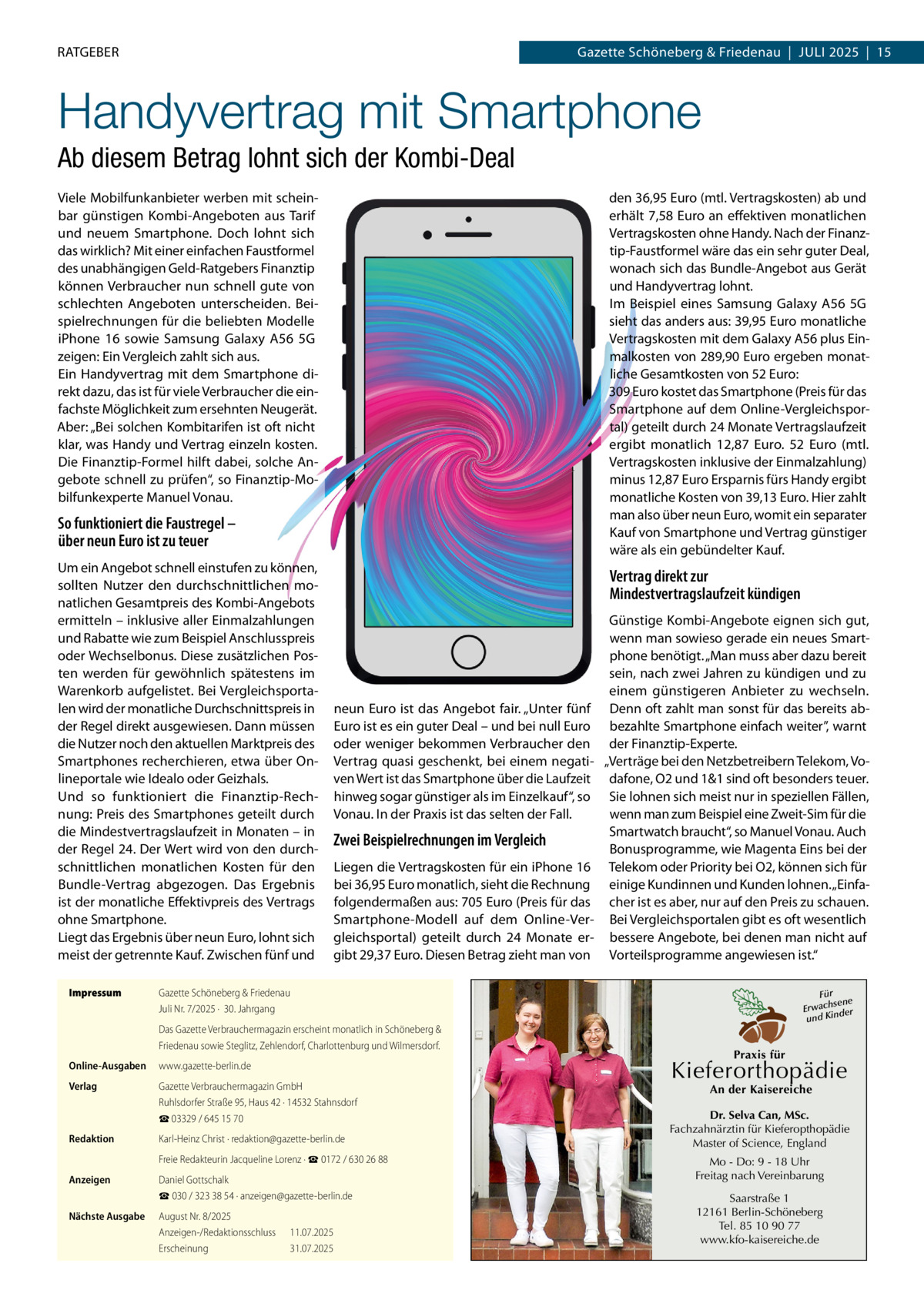 RATGEBER  Gazette Schöneberg & Friedenau  |  JULI 2025  |  15  Handyvertrag mit Smartphone Ab diesem Betrag lohnt sich der Kombi-Deal Viele Mobilfunkanbieter werben mit scheinbar günstigen Kombi-Angeboten aus Tarif und neuem Smartphone. Doch lohnt sich das wirklich? Mit einer einfachen Faustformel des unabhängigen Geld-Ratgebers Finanztip können Verbraucher nun schnell gute von schlechten Angeboten unterscheiden. Beispielrechnungen für die beliebten Modelle iPhone  16 sowie Samsung Galaxy A56  5G zeigen: Ein Vergleich zahlt sich aus. Ein Handyvertrag mit dem Smartphone direkt dazu, das ist für viele Verbraucher die einfachste Möglichkeit zum ersehnten Neugerät. Aber: „Bei solchen Kombitarifen ist oft nicht klar, was Handy und Vertrag einzeln kosten. Die Finanztip-Formel hilft dabei, solche Angebote schnell zu prüfen“, so Finanztip-Mobilfunkexperte Manuel Vonau.  den 36,95 Euro (mtl. Vertragskosten) ab und erhält 7,58 Euro an effektiven monatlichen Vertragskosten ohne Handy. Nach der Finanztip-Faustformel wäre das ein sehr guter Deal, wonach sich das Bundle-Angebot aus Gerät und Handyvertrag lohnt. Im Beispiel eines Samsung Galaxy A56  5G sieht das anders aus: 39,95 Euro monatliche Vertragskosten mit dem Galaxy A56 plus Einmalkosten von 289,90 Euro ergeben monatliche Gesamtkosten von 52 Euro: 309 Euro kostet das Smartphone (Preis für das Smartphone auf dem Online-Vergleichsportal) geteilt durch 24 Monate Vertragslaufzeit ergibt monatlich 12,87  Euro. 52  Euro (mtl. Vertragskosten inklusive der Einmalzahlung) minus 12,87 Euro Ersparnis fürs Handy ergibt monatliche Kosten von 39,13 Euro. Hier zahlt man also über neun Euro, womit ein separater Kauf von Smartphone und Vertrag günstiger wäre als ein gebündelter Kauf.  So funktioniert die Faustregel – über neun Euro ist zu teuer Um ein Angebot schnell einstufen zu können, sollten Nutzer den durchschnittlichen monatlichen Gesamtpreis des Kombi-Angebots ermitteln – inklusive aller Einmalzahlungen und Rabatte wie zum Beispiel Anschlusspreis oder Wechselbonus. Diese zusätzlichen Posten werden für gewöhnlich spätestens im Warenkorb aufgelistet. Bei Vergleichsportalen wird der monatliche Durchschnittspreis in der Regel direkt ausgewiesen. Dann müssen die Nutzer noch den aktuellen Marktpreis des Smartphones recherchieren, etwa über Onlineportale wie Idealo oder Geizhals. Und so funktioniert die Finanztip-Rechnung: Preis des Smartphones geteilt durch die Mindestvertragslaufzeit in Monaten – in der Regel 24. Der Wert wird von den durchschnittlichen monatlichen Kosten für den Bundle-Vertrag abgezogen. Das Ergebnis ist der monatliche Effektivpreis des Vertrags ohne Smartphone. Liegt das Ergebnis über neun Euro, lohnt sich meist der getrennte Kauf. Zwischen fünf und Impressum  Vertrag direkt zur Mindestvertragslaufzeit kündigen  neun Euro ist das Angebot fair. „Unter fünf Euro ist es ein guter Deal – und bei null Euro oder weniger bekommen Verbraucher den Vertrag quasi geschenkt, bei einem negativen Wert ist das Smartphone über die Laufzeit hinweg sogar günstiger als im Einzelkauf“, so Vonau. In der Praxis ist das selten der Fall.  Zwei Beispielrechnungen im Vergleich Liegen die Vertragskosten für ein iPhone 16 bei 36,95 Euro monatlich, sieht die Rechnung folgendermaßen aus: 705 Euro (Preis für das Smartphone-Modell auf dem Online-Vergleichsportal) geteilt durch 24 Monate ergibt 29,37 Euro. Diesen Betrag zieht man von  Günstige Kombi-Angebote eignen sich gut, wenn man sowieso gerade ein neues Smartphone benötigt. „Man muss aber dazu bereit sein, nach zwei Jahren zu kündigen und zu einem günstigeren Anbieter zu wechseln. Denn oft zahlt man sonst für das bereits abbezahlte Smartphone einfach weiter”, warnt der Finanztip-Experte. „Verträge bei den Netzbetreibern Telekom, Vodafone, O2 und 1&1 sind oft besonders teuer. Sie lohnen sich meist nur in speziellen Fällen, wenn man zum Beispiel eine Zweit-Sim für die Smartwatch braucht“, so Manuel Vonau. Auch Bonusprogramme, wie Magenta Eins bei der Telekom oder Priority bei O2, können sich für einige Kundinnen und Kunden lohnen. „Einfacher ist es aber, nur auf den Preis zu schauen. Bei Vergleichsportalen gibt es oft wesentlich bessere Angebote, bei denen man nicht auf Vorteilsprogramme angewiesen ist.“  Gazette Schöneberg & Friedenau Juli Nr. 7/2025 ·  30. Jahrgang Das Gazette Verbrauchermagazin erscheint monatlich in Schöneberg & Friedenau sowie Steglitz, Zehlendorf, Charlottenburg und Wilmersdorf.  Online-Ausgaben  www.gazette-berlin.de  Verlag  Gazette Verbrauchermagazin GmbH Ruhlsdorfer Straße 95, Haus 42 · 14532 Stahnsdorf ☎ 03329 / 645 15 70  Redaktion  Karl-Heinz Christ · redaktion@gazette-berlin.de Freie Redakteurin Jacqueline Lorenz · ☎ 0172 / 630 26 88  Anzeigen  Daniel Gottschalk ☎ 030 / 323 38 54 · anzeigen@gazette-berlin.de  Nächste Ausgabe  August Nr. 8/2025 Anzeigen-/Redaktionsschluss Erscheinung  11.07.2025 31.07.2025  Für sene Erwach der und Kin  Praxis für  Kieferorthopädie An der Kaisereiche  Dr. Selva Can, MSc. Fachzahnärztin für Kieferopthopädie Master of Science, England Mo - Do: 9 - 18 Uhr Freitag nach Vereinbarung Saarstraße 1 12161 Berlin-Schöneberg Tel. 85 10 90 77 www.kfo-kaisereiche.de