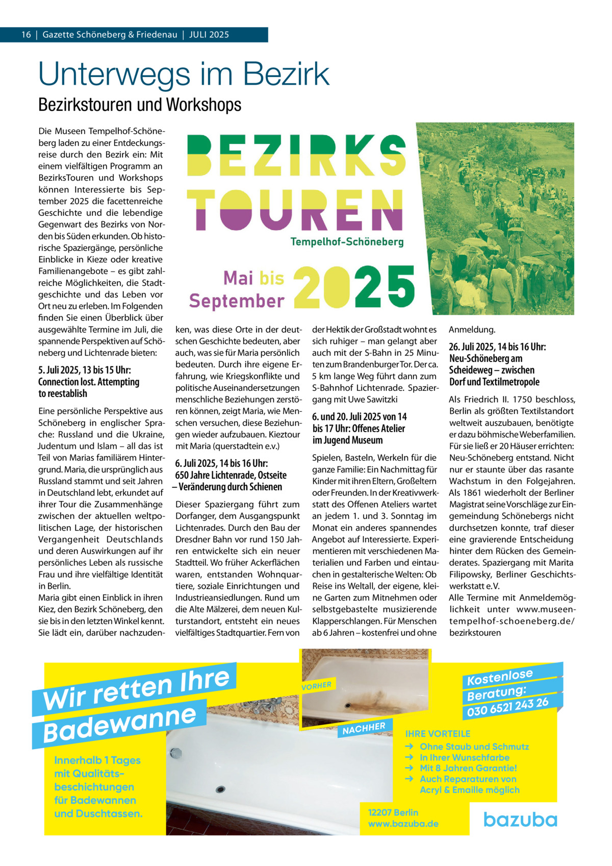 16  |  Gazette Schöneberg & Friedenau  |  Juli 2025  Unterwegs im Bezirk Bezirkstouren und Workshops Die Museen Tempelhof-Schöneberg laden zu einer Entdeckungsreise durch den Bezirk ein: Mit einem vielfältigen Programm an BezirksTouren und Workshops können Interessierte bis September 2025 die facettenreiche Geschichte und die lebendige Gegenwart des Bezirks von Norden bis Süden erkunden. Ob historische Spaziergänge, persönliche Einblicke in Kieze oder kreative Familienangebote – es gibt zahlreiche Möglichkeiten, die Stadtgeschichte und das Leben vor Ort neu zu erleben. Im Folgenden finden Sie einen Überblick über ausgewählte Termine im Juli, die spannende Perspektiven auf Schöneberg und Lichtenrade bieten:  5. Juli 2025, 13 bis 15 Uhr: Connection lost. Attempting to reestablish Eine persönliche Perspektive aus Schöneberg in englischer Sprache: Russland und die Ukraine, Judentum und Islam – all das ist Teil von Marias familiärem Hintergrund. Maria, die ursprünglich aus Russland stammt und seit Jahren in Deutschland lebt, erkundet auf ihrer Tour die Zusammenhänge zwischen der aktuellen weltpolitischen Lage, der historischen Vergangenheit Deutschlands und deren Auswirkungen auf ihr persönliches Leben als russische Frau und ihre vielfältige Identität in Berlin. Maria gibt einen Einblick in ihren Kiez, den Bezirk Schöneberg, den sie bis in den letzten Winkel kennt. Sie lädt ein, darüber nachzuden ken, was diese Orte in der deutschen Geschichte bedeuten, aber auch, was sie für Maria persönlich bedeuten. Durch ihre eigene Erfahrung, wie Kriegskonflikte und politische Auseinandersetzungen menschliche Beziehungen zerstören können, zeigt Maria, wie Menschen versuchen, diese Beziehungen wieder aufzubauen. Kieztour mit Maria (querstadtein e.v.)  6. Juli 2025, 14 bis 16 Uhr: 650 Jahre Lichtenrade, Ostseite – Veränderung durch Schienen Dieser Spaziergang führt zum Dorfanger, dem Ausgangspunkt Lichtenrades. Durch den Bau der Dresdner Bahn vor rund 150 Jahren entwickelte sich ein neuer Stadtteil. Wo früher Ackerflächen waren, entstanden Wohnquartiere, soziale Einrichtungen und Industrieansiedlungen. Rund um die Alte Mälzerei, dem neuen Kulturstandort, entsteht ein neues vielfältiges Stadtquartier. Fern von  e r h I n e t Wir ret e n n a w e Bad Innerhalb 1 Tages mit Qualitäts­ beschichtungen für Badewannen und Duschtassen.  der Hektik der Großstadt wohnt es sich ruhiger – man gelangt aber auch mit der S-Bahn in 25 Minuten zum Brandenburger Tor. Der ca. 5 km lange Weg führt dann zum S-Bahnhof Lichtenrade. Spaziergang mit Uwe Sawitzki  6. und 20. Juli 2025 von 14 bis 17 Uhr: Offenes Atelier im Jugend Museum Spielen, Basteln, Werkeln für die ganze Familie: Ein Nachmittag für Kinder mit ihren Eltern, Großeltern oder Freunden. In der Kreativwerkstatt des Offenen Ateliers wartet an jedem 1. und 3. Sonntag im Monat ein anderes spannendes Angebot auf Interessierte. Experimentieren mit verschiedenen Materialien und Farben und eintauchen in gestalterische Welten: Ob Reise ins Weltall, der eigene, kleine Garten zum Mitnehmen oder selbstgebastelte musizierende Klapperschlangen. Für Menschen ab 6 Jahren – kostenfrei und ohne  Anmeldung.  26. Juli 2025, 14 bis 16 Uhr: Neu-Schöneberg am Scheideweg – zwischen Dorf und Textilmetropole Als Friedrich II. 1750 beschloss, Berlin als größten Textilstandort weltweit auszubauen, benötigte er dazu böhmische Weberfamilien. Für sie ließ er 20 Häuser errichten: Neu-Schöneberg entstand. Nicht nur er staunte über das rasante Wachstum in den Folgejahren. Als 1861 wiederholt der Berliner Magistrat seine Vorschläge zur Eingemeindung Schönebergs nicht durchsetzen konnte, traf dieser eine gravierende Entscheidung hinter dem Rücken des Gemeinderates. Spaziergang mit Marita Filipowsky, Berliner Geschichtswerkstatt e. V. Alle Termine mit Anmeldemöglichkeit unter www.museentempelhof-schoeneberg.de/ bezirkstouren  se Kostenlo g: B e r at un 243 26 030 6521  VORHER  NACHH  ER  IHRE VORTEILE Ohne Staub und Schmutz In Ihrer Wunschfarbe Mit 8 Jahren Garantie! Auch Reparaturen von Acryl & Emaille möglich  12207 Berlin www.bazuba.de