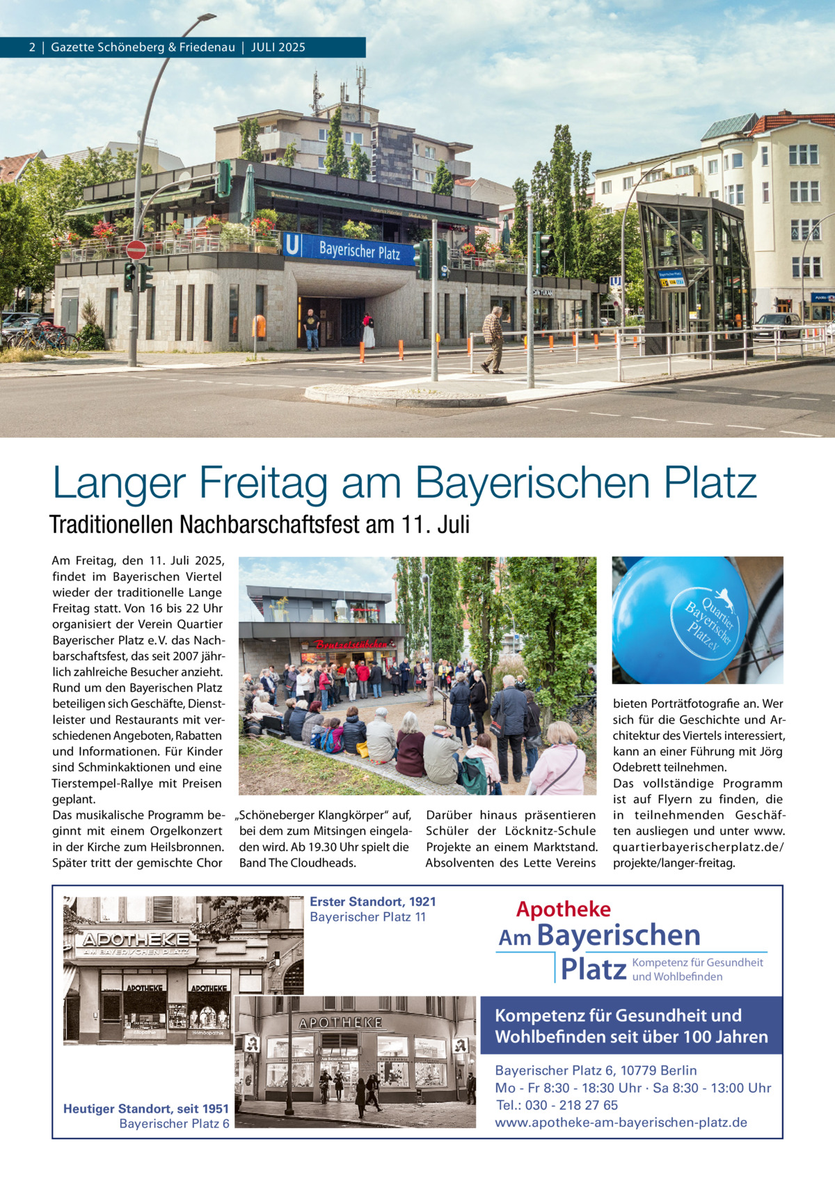 2  |  Gazette Schöneberg & Friedenau  |  JULI 2025  Langer Freitag am Bayerischen Platz Traditionellen Nachbarschaftsfest am 11. Juli Am Freitag, den 11.  Juli 2025, findet im Bayerischen Viertel wieder der traditionelle Lange Freitag statt. Von 16 bis 22 Uhr organisiert der Verein Quartier Bayerischer Platz e. V. das Nachbarschaftsfest, das seit 2007 jährlich zahlreiche Besucher anzieht. Rund um den Bayerischen Platz beteiligen sich Geschäfte, Dienstleister und Restaurants mit verschiedenen Angeboten, Rabatten und Informationen. Für Kinder sind Schminkaktionen und eine Tierstempel-Rallye mit Preisen geplant. Das musikalische Programm be- „Schöneberger Klangkörper“ auf, ginnt mit einem Orgelkonzert bei dem zum Mitsingen eingelain der Kirche zum Heilsbronnen. den wird. Ab 19.30 Uhr spielt die Später tritt der gemischte Chor Band The Cloudheads.  Darüber hinaus präsentieren Schüler der Löcknitz-Schule Projekte an einem Marktstand. Absolventen des Lette Vereins  Erster Standort, 1921 Bayerischer Platz 11  bieten Porträtfotografie an. Wer sich für die Geschichte und Architektur des Viertels interessiert, kann an einer Führung mit Jörg Odebrett teilnehmen. Das vollständige Programm ist auf Flyern zu finden, die in teilnehmenden Geschäften ausliegen und unter www. quartierbayerischerplatz.de/ projekte/langer-freitag.  Apotheke Am Bayerischen  Platz  Kompetenz für Gesundheit und Wohlbefinden  Kompetenz für Gesundheit und Wohlbefinden seit über 100 Jahren  Heutiger Standort, seit 1951 Bayerischer Platz 6  Bayerischer Platz 6, 10779 Berlin Mo - Fr 8:30 - 18:30 Uhr · Sa 8:30 - 13:00 Uhr Tel.: 030 - 218 27 65 www.apotheke-am-bayerischen-platz.de