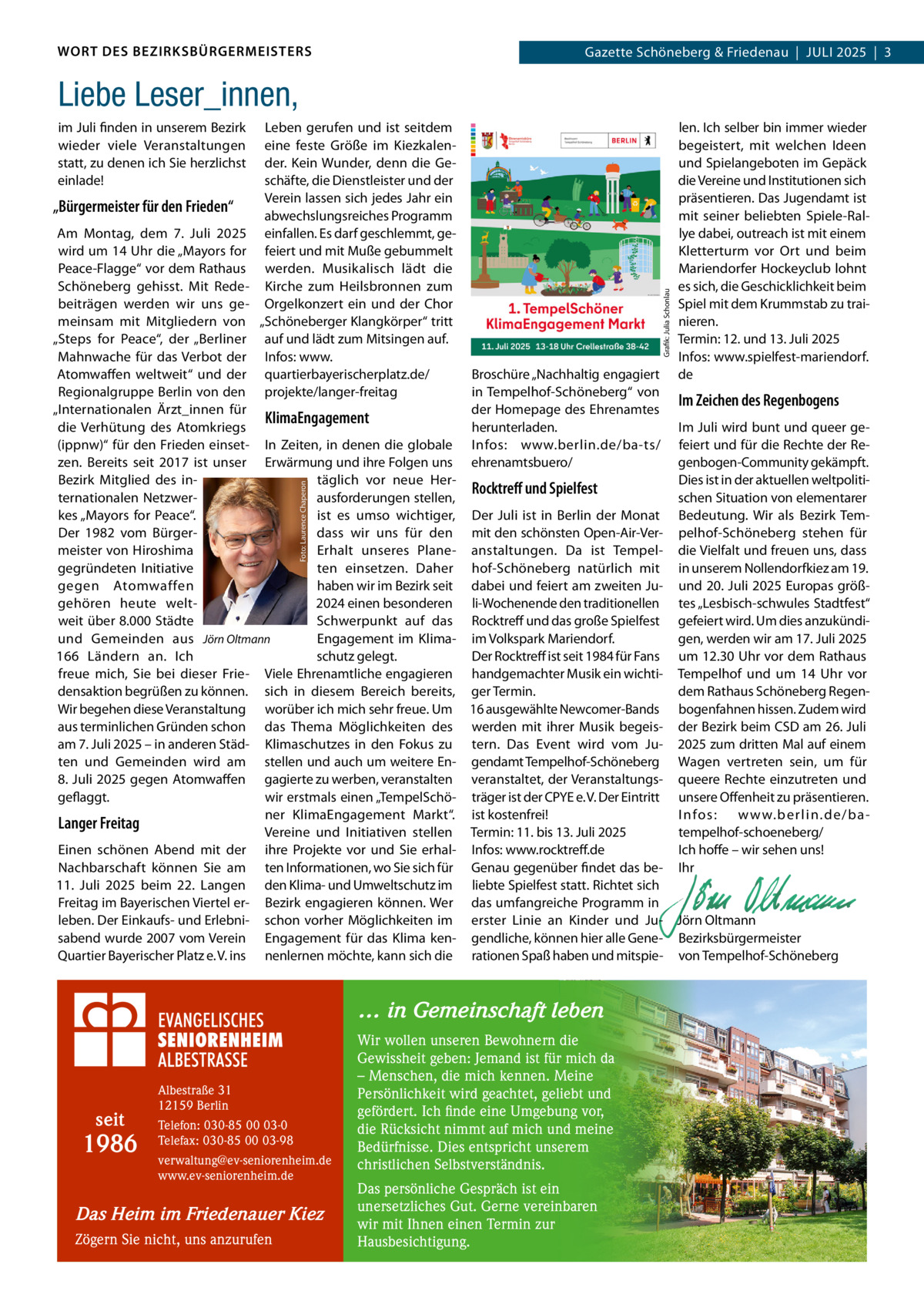 WORT DES BEZIRKSBÜRGERMEISTERS  Gazette Schöneberg & Friedenau  |  JULI 2025  |  3  Liebe Leser_innen, im Juli finden in unserem Bezirk wieder viele Veranstaltungen statt, zu denen ich Sie herzlichst einlade!  „Bürgermeister für den Frieden“  Leben gerufen und ist seitdem eine feste Größe im Kiezkalender. Kein Wunder, denn die Geschäfte, die Dienstleister und der Verein lassen sich jedes Jahr ein abwechslungsreiches Programm einfallen. Es darf geschlemmt, gefeiert und mit Muße gebummelt werden. Musikalisch lädt die Kirche zum Heilsbronnen zum Orgelkonzert ein und der Chor „Schöneberger Klangkörper“ tritt auf und lädt zum Mitsingen auf. Infos: www. quartierbayerischerplatz.de/ projekte/langer-freitag  len. Ich selber bin immer wieder begeistert, mit welchen Ideen und Spielangeboten im Gepäck die Vereine und Institutionen sich präsentieren. Das Jugendamt ist mit seiner beliebten Spiele-Rallye dabei, outreach ist mit einem Kletterturm vor Ort und beim Mariendorfer Hockeyclub lohnt es sich, die Geschicklichkeit beim Spiel mit dem Krummstab zu trainieren. Termin: 12. und 13. Juli 2025 Infos: www.spielfest-mariendorf. de  Foto: Laurence Chaperon  … in Gemeinschaft leben  seit  1986  Albestraße 31 12159 Berlin Telefon: 030-85 00 03-0 Telefax: 030-85 00 03-98 verwaltung@ev-seniorenheim.de www.ev-seniorenheim.de  Das Heim im Friedenauer Kiez Zögern Sie nicht, uns anzurufen  Wir wollen unseren Bewohnern die Gewissheit geben: Jemand ist für mich da – Menschen, die mich kennen. Meine Persönlichkeit wird geachtet, geliebt und gefördert. Ich finde eine Umgebung vor, die Rücksicht nimmt auf mich und meine Bedürfnisse. Dies entspricht unserem christlichen Selbstverständnis. Das persönliche Gespräch ist ein unersetzliches Gut. Gerne vereinbaren wir mit Ihnen einen Termin zur Hausbesichtigung.  Grafik: Julia Schonlau  Am Montag, dem 7.  Juli 2025 wird um 14 Uhr die „Mayors for Peace-Flagge“ vor dem Rathaus Schöneberg gehisst. Mit Redebeiträgen werden wir uns gemeinsam mit Mitgliedern von „Steps for Peace“, der „Berliner Mahnwache für das Verbot der Broschüre „Nachhaltig engagiert Atomwaffen weltweit“ und der Regionalgruppe Berlin von den in Tempelhof-Schöneberg“ von Im Zeichen des Regenbogens „Internationalen Ärzt_innen für der Homepage des Ehrenamtes KlimaEngagement herunterladen. Im Juli wird bunt und queer gedie Verhütung des Atomkriegs (ippnw)“ für den Frieden einset- In Zeiten, in denen die globale Infos: www.berlin.de/ba-ts/ feiert und für die Rechte der Rezen. Bereits seit 2017 ist unser Erwärmung und ihre Folgen uns ehrenamtsbuero/ genbogen-Community gekämpft. täglich vor neue HerDies ist in der aktuellen weltpolitiBezirk Mitglied des inRocktreff und Spielfest ausforderungen stellen, schen Situation von elementarer ternationalen Netzwerist es umso wichtiger, Der Juli ist in Berlin der Monat Bedeutung. Wir als Bezirk Temkes „Mayors for Peace“. dass wir uns für den mit den schönsten Open-Air-Ver- pelhof-Schöneberg stehen für Der 1982 vom Bürgermeister von Hiroshima Erhalt unseres Plane- anstaltungen. Da ist Tempel- die Vielfalt und freuen uns, dass gegründeten Initiative ten einsetzen. Daher hof-Schöneberg natürlich mit in unserem Nollendorfkiez am 19. haben wir im Bezirk seit dabei und feiert am zweiten Ju- und 20. Juli 2025 Europas größgegen Atomwaffen 2024 einen besonderen li-Wochenende den traditionellen tes „Lesbisch-schwules Stadtfest“ gehören heute weltweit über 8.000 Städte Schwerpunkt auf das Rocktreff und das große Spielfest gefeiert wird. Um dies anzukündiund Gemeinden aus Jörn Oltmann gen, werden wir am 17. Juli 2025 Engagement im Klima- im Volkspark Mariendorf. schutz gelegt. Der Rocktreff ist seit 1984 für Fans um 12.30 Uhr vor dem Rathaus 166  Ländern an. Ich freue mich, Sie bei dieser Frie- Viele Ehrenamtliche engagieren handgemachter Musik ein wichti- Tempelhof und um 14  Uhr vor densaktion begrüßen zu können. sich in diesem Bereich bereits, ger Termin. dem Rathaus Schöneberg RegenWir begehen diese Veranstaltung worüber ich mich sehr freue. Um 16 ausgewählte Newcomer-Bands bogenfahnen hissen. Zudem wird aus terminlichen Gründen schon das Thema Möglichkeiten des werden mit ihrer Musik begeis- der Bezirk beim CSD am 26. Juli am 7. Juli 2025 – in anderen Städ- Klimaschutzes in den Fokus zu tern. Das Event wird vom Ju- 2025 zum dritten Mal auf einem ten und Gemeinden wird am stellen und auch um weitere En- gendamt Tempelhof-Schöneberg Wagen vertreten sein, um für 8. Juli 2025 gegen Atomwaffen gagierte zu werben, veranstalten veranstaltet, der Veranstaltungs- queere Rechte einzutreten und geflaggt. wir erstmals einen „TempelSchö- träger ist der CPYE e. V. Der Eintritt unsere Offenheit zu präsentieren. ner KlimaEngagement Markt“. ist kostenfrei! I nfos: w w w.ber lin.de/baLanger Freitag tempelhof-schoeneberg/ Vereine und Initiativen stellen Termin: 11. bis 13. Juli 2025 Einen schönen Abend mit der ihre Projekte vor und Sie erhal- Infos: www.rocktreff.de Ich hoffe – wir sehen uns! Nachbarschaft können Sie am ten Informationen, wo Sie sich für Genau gegenüber findet das be- Ihr 11.  Juli 2025 beim 22.  Langen den Klima- und Umweltschutz im liebte Spielfest statt. Richtet sich   Freitag im Bayerischen Viertel er- Bezirk engagieren können. Wer das umfangreiche Programm in   leben. Der Einkaufs- und Erlebni- schon vorher Möglichkeiten im erster Linie an Kinder und Ju- Jörn Oltmann sabend wurde 2007 vom Verein Engagement für das Klima ken- gendliche, können hier alle Gene- Bezirksbürgermeister Quartier Bayerischer Platz e. V. ins nenlernen möchte, kann sich die rationen Spaß haben und mitspie- von Tempelhof-Schöneberg