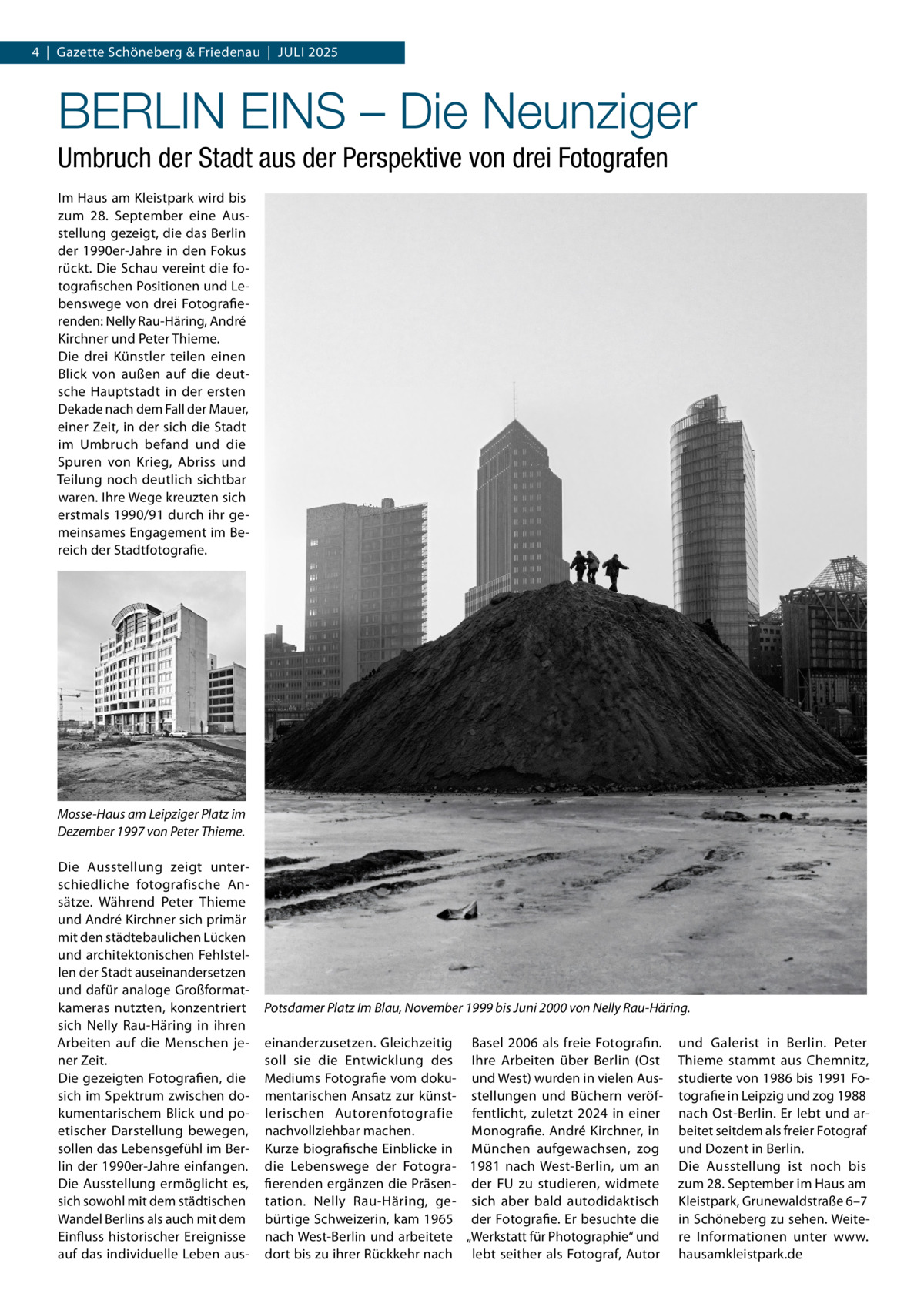 4  |  Gazette Schöneberg & Friedenau  |  Juli 2025  BERLIN EINS – Die Neunziger Umbruch der Stadt aus der Perspektive von drei Fotografen Im Haus am Kleistpark wird bis zum 28.  September eine Ausstellung gezeigt, die das Berlin der 1990er-Jahre in den Fokus rückt. Die Schau vereint die fotografischen Positionen und Lebenswege von drei Fotografierenden: Nelly Rau-Häring, André Kirchner und Peter Thieme. Die drei Künstler teilen einen Blick von außen auf die deutsche Hauptstadt in der ersten Dekade nach dem Fall der Mauer, einer Zeit, in der sich die Stadt im Umbruch befand und die Spuren von Krieg, Abriss und Teilung noch deutlich sichtbar waren. Ihre Wege kreuzten sich erstmals 1990/91 durch ihr gemeinsames Engagement im Bereich der Stadtfotografie.  Mosse-Haus am Leipziger Platz im Dezember 1997 von Peter Thieme. Die Ausstellung zeigt unterschiedliche fotografische Ansätze. Während Peter Thieme und André Kirchner sich primär mit den städtebaulichen Lücken und architektonischen Fehlstellen der Stadt auseinandersetzen und dafür analoge Großformatkameras nutzten, konzentriert sich Nelly Rau-Häring in ihren Arbeiten auf die Menschen jener Zeit. Die gezeigten Fotografien, die sich im Spektrum zwischen dokumentarischem Blick und poetischer Darstellung bewegen, sollen das Lebensgefühl im Berlin der 1990er-Jahre einfangen. Die Ausstellung ermöglicht es, sich sowohl mit dem städtischen Wandel Berlins als auch mit dem Einfluss historischer Ereignisse auf das individuelle Leben aus Potsdamer Platz Im Blau, November 1999 bis Juni 2000 von Nelly Rau-Häring. einanderzusetzen. Gleichzeitig Basel 2006 als freie Fotografin. soll sie die Entwicklung des Ihre Arbeiten über Berlin (Ost Mediums Fotografie vom doku- und West) wurden in vielen Ausmentarischen Ansatz zur künst- stellungen und Büchern veröflerischen Autorenfotografie fentlicht, zuletzt 2024 in einer nachvollziehbar machen. Monografie. André Kirchner, in Kurze biografische Einblicke in München aufgewachsen, zog die Lebenswege der Fotogra- 1981 nach West-Berlin, um an fierenden ergänzen die Präsen- der FU zu studieren, widmete tation. Nelly Rau-Häring, ge- sich aber bald autodidaktisch bürtige Schweizerin, kam 1965 der Fotografie. Er besuchte die nach West-Berlin und arbeitete „Werkstatt für Photographie“ und dort bis zu ihrer Rückkehr nach lebt seither als Fotograf, Autor  und Galerist in Berlin. Peter Thieme stammt aus Chemnitz, studierte von 1986 bis 1991 Fotografie in Leipzig und zog 1988 nach Ost-Berlin. Er lebt und arbeitet seitdem als freier Fotograf und Dozent in Berlin. Die Ausstellung ist noch bis zum 28. September im Haus am Kleistpark, Grunewaldstraße 6–7 in Schöneberg zu sehen. Weitere Informationen unter www. hausamkleistpark.de