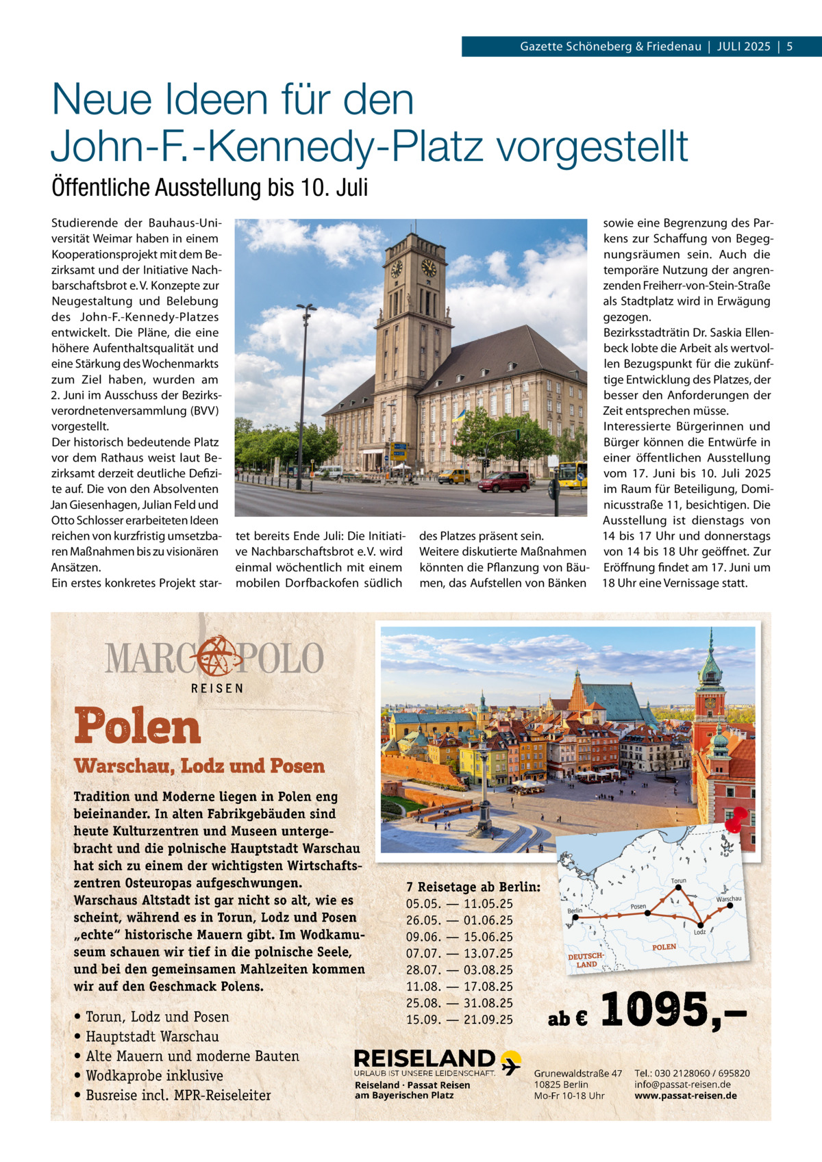 Gazette Schöneberg & Friedenau  |  JULI 2025  |  5  Neue Ideen für den John-F.-Kennedy-Platz vorgestellt Öffentliche Ausstellung bis 10. Juli Studierende der Bauhaus-Universität Weimar haben in einem Kooperationsprojekt mit dem Bezirksamt und der Initiative Nachbarschaftsbrot e. V. Konzepte zur Neugestaltung und Belebung des John-F.-Kennedy-Platzes entwickelt. Die Pläne, die eine höhere Aufenthaltsqualität und eine Stärkung des Wochenmarkts zum Ziel haben, wurden am 2. Juni im Ausschuss der Bezirksverordnetenversammlung (BVV) vorgestellt. Der historisch bedeutende Platz vor dem Rathaus weist laut Bezirksamt derzeit deutliche Defizite auf. Die von den Absolventen Jan Giesenhagen, Julian Feld und Otto Schlosser erarbeiteten Ideen reichen von kurzfristig umsetzbaren Maßnahmen bis zu visionären Ansätzen. Ein erstes konkretes Projekt star tet bereits Ende Juli: Die Initiative Nachbarschaftsbrot e. V. wird einmal wöchentlich mit einem mobilen Dorfbackofen südlich  Tradition und Moderne liegen in Polen eng beieinander. In alten Fabrikgebäuden sind heute Kulturzentren und Museen untergebracht und die polnische Hauptstadt Warschau hat sich zu einem der wichtigsten Wirtschaftszentren Osteuropas aufgeschwungen. Warschaus Altstadt ist gar nicht so alt, wie es scheint, während es in Torun, Lodz und Posen „echte“ historische Mauern gibt. Im Wodkamuseum schauen wir tief in die polnische Seele, und bei den gemeinsamen Mahlzeiten kommen wir auf den Geschmack Polens.  • Torun, Lodz und Posen • Hauptstadt Warschau • Alte Mauern und moderne Bauten • Wodkaprobe inklusive • Busreise incl. MPR-Reiseleiter  sowie eine Begrenzung des Parkens zur Schaffung von Begegnungsräumen sein. Auch die temporäre Nutzung der angrenzenden Freiherr-von-Stein-Straße als Stadtplatz wird in Erwägung gezogen. Bezirksstadträtin Dr. Saskia Ellenbeck lobte die Arbeit als wertvollen Bezugspunkt für die zukünftige Entwicklung des Platzes, der besser den Anforderungen der Zeit entsprechen müsse. Interessierte Bürgerinnen und Bürger können die Entwürfe in einer öffentlichen Ausstellung vom 17.  Juni bis 10.  Juli 2025 im Raum für Beteiligung, Dominicusstraße 11, besichtigen. Die Ausstellung ist dienstags von des Platzes präsent sein. 14 bis 17  Uhr und donnerstags Weitere diskutierte Maßnahmen von 14 bis 18 Uhr geöffnet. Zur könnten die Pflanzung von Bäu- Eröffnung findet am 17. Juni um men, das Aufstellen von Bänken 18 Uhr eine Vernissage statt.  7 Reisetage ab Berlin: 05.05. — 11.05.25 26.05. — 01.06.25 09.06. — 15.06.25 07.07. — 13.07.25 28.07. — 03.08.25 11.08. — 17.08.25 25.08. — 31.08.25 15.09. — 21.09.25  URLAUB IST UNSERE LEIDENSCHAFT.  Reiseland · Passat Reisen am Bayerischen Platz  Grunewaldstraße 47 10825 Berlin Mo-Fr 10-18 Uhr  Tel.: 030 2128060 / 695820 info@passat-reisen.de www.passat-reisen.de