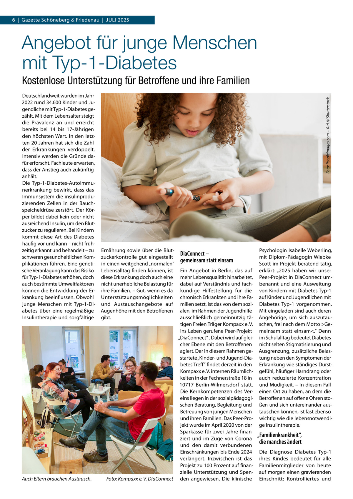 6  |  Gazette Schöneberg & Friedenau  |  Juli 2025  Angebot für junge Menschen mit Typ-1-Diabetes Deutschlandweit wurden im Jahr 2022 rund 34.600 Kinder und Jugendliche mit Typ-1-Diabetes gezählt. Mit dem Lebensalter steigt die Prävalenz an und erreicht bereits bei 14 bis 17-Jährigen den höchsten Wert. In den letzten 20 Jahren hat sich die Zahl der Erkrankungen verdoppelt. Intensiv werden die Gründe dafür erforscht. Fachleute erwarten, dass der Anstieg auch zukünftig anhält. Die Typ-1-Diabetes-Autoimmunerkrankung bewirkt, dass das Immunsystem die insulinproduzierenden Zellen in der Bauchspeicheldrüse zerstört. Der Körper bildet dabei kein oder nicht ausreichend Insulin, um den Blutzucker zu regulieren. Bei Kindern kommt diese Art des Diabetes häufig vor und kann – nicht frühzeitig erkannt und behandelt – zu schweren gesundheitlichen Komplikationen führen. Eine genetische Veranlagung kann das Risiko für Typ-1-Diabetes erhöhen, doch auch bestimmte Umweltfaktoren können die Entwicklung der Erkrankung beeinflussen. Obwohl junge Menschen mit Typ-1-Diabetes über eine regelmäßige Insulintherapie und sorgfältige  Auch Eltern brauchen Austausch.�  Foto: PeopleImages.com – Yuri A/ Shutterstock  Kostenlose Unterstützung für Betroffene und ihre Familien  Ernährung sowie über die Blutzuckerkontrolle gut eingestellt in einen weitgehend „normalen“ Lebensalltag finden können, ist diese Erkrankung doch auch eine nicht unerhebliche Belastung für ihre Familien. – Gut, wenn es da Unterstützungsmöglichkeiten und Austauschangebote auf Augenhöhe mit den Betroffenen gibt.  DiaConnect – gemeinsam statt einsam  Ein Angebot in Berlin, das auf mehr Lebensqualität hinarbeitet, dabei auf Verständnis und fachkundige Hilfestellung für die chronisch Erkrankten und ihre Familien setzt, ist das von dem sozialen, im Rahmen der Jugendhilfe ausschließlich gemeinnützig tätigen Freien Träger Kompaxx e. V. ins Leben gerufene Peer-Projekt „DiaConnect“ . Dabei wird auf gleicher Ebene mit den Betroffenen agiert. Der in diesem Rahmen gestartete „Kinder- und Jugend-Diabetes Treff“ findet derzeit in den Kompaxx e. V. internen Räumlichkeiten in der Fechnerstraße 18 in 10717  Berlin-Wilmersdorf statt. Die Kernkompetenzen des Vereins liegen in der sozialpädagogischen Beratung, Begleitung und Betreuung von jungen Menschen und ihren Familien. Das Peer-Projekt wurde im April 2020 von der Sparkasse für zwei Jahre finanziert und im Zuge von Corona und den damit verbundenen Einschränkungen bis Ende 2024 verlängert. Inzwischen ist das Projekt zu 100 Prozent auf finanzielle Unterstützung und SpenFoto: Kompaxx e. V. DiaConnect den angewiesen. Die klinische  Psychologin Isabelle Weberling, mit Diplom-Pädagogin Wiebke Scott im Projekt beratend tätig, erklärt: „2025 haben wir unser Peer-Projekt in DiaConnect umbenannt und eine Ausweitung von Kindern mit Diabetes Typ-1 auf Kinder und Jugendlichen mit Diabetes Typ-1 vorgenommen. Mit eingeladen sind auch deren Angehörige, um sich auszutauschen, frei nach dem Motto Gemeinsam statt einsam.“ Denn im Schulalltag bedeutet Diabetes nicht selten Stigmatisierung und Ausgrenzung, zusätzliche Belastung neben den Symptomen der Erkrankung wie ständiges Durstgefühl, häufiger Harndrang oder auch reduzierte Konzentration und Müdigkeit. – In diesem Fall einen Ort zu haben, an dem die Betroffenen auf offene Ohren stoßen und sich untereinander austauschen können, ist fast ebenso wichtig wie die lebensnotwendige Insulintherapie.  „Familienkrankheit“, die manches ändert Die Diagnose Diabetes Typ-1 ihres Kindes bedeutet für alle Familienmitglieder von heute auf morgen einen gravierenden Einschnitt: Kontrolliertes und