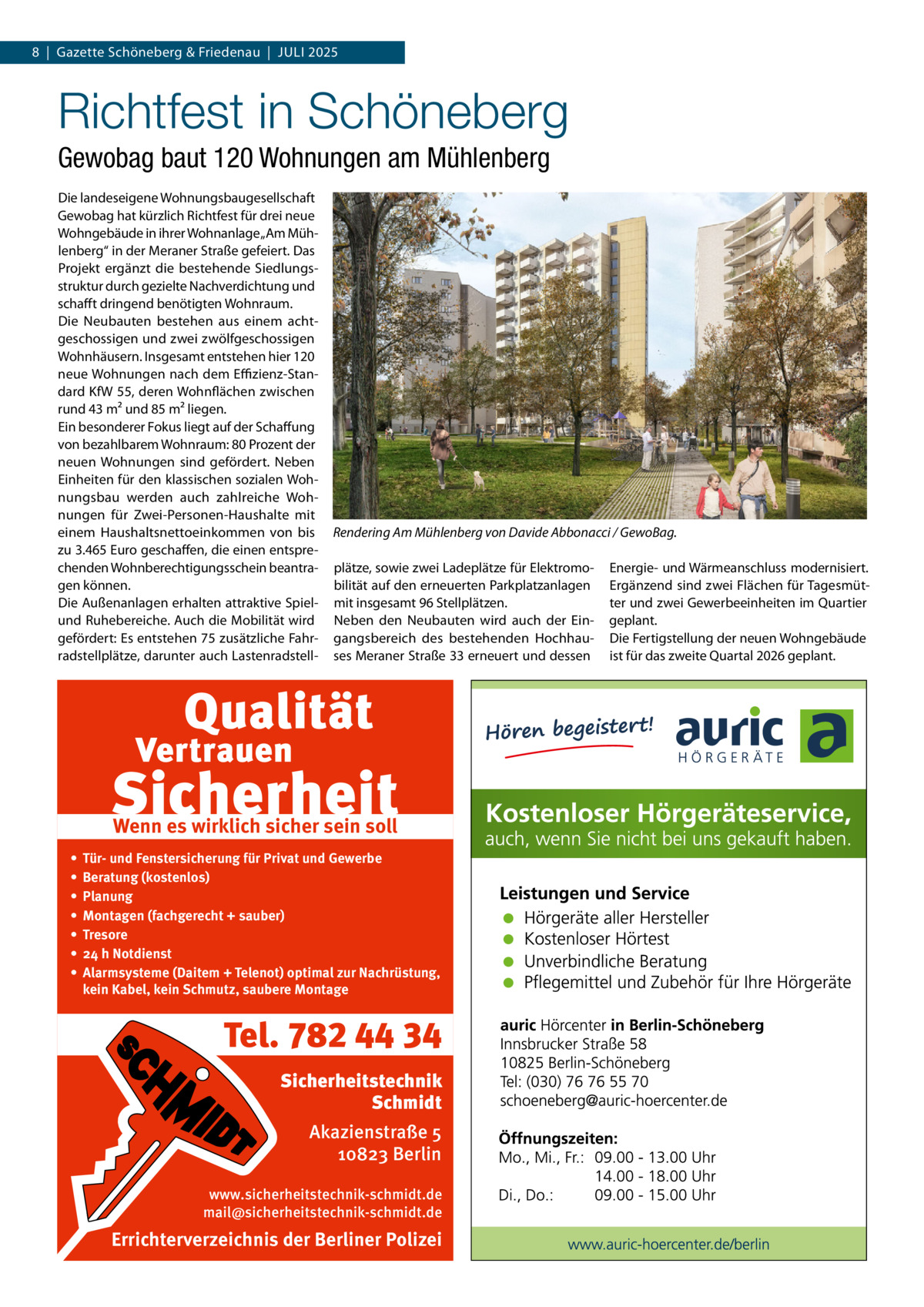 8  |  Gazette Schöneberg & Friedenau  |  Juli 2025  Richtfest in Schöneberg Gewobag baut 120 Wohnungen am Mühlenberg Die landeseigene Wohnungsbaugesellschaft Gewobag hat kürzlich Richtfest für drei neue Wohngebäude in ihrer Wohnanlage „Am Mühlenberg“ in der Meraner Straße gefeiert. Das Projekt ergänzt die bestehende Siedlungsstruktur durch gezielte Nachverdichtung und schafft dringend benötigten Wohnraum. Die Neubauten bestehen aus einem achtgeschossigen und zwei zwölfgeschossigen Wohnhäusern. Insgesamt entstehen hier 120 neue Wohnungen nach dem Effizienz-Standard KfW 55, deren Wohnflächen zwischen rund 43 m² und 85 m² liegen. Ein besonderer Fokus liegt auf der Schaffung von bezahlbarem Wohnraum: 80 Prozent der neuen Wohnungen sind gefördert. Neben Einheiten für den klassischen sozialen Wohnungsbau werden auch zahlreiche Wohnungen für Zwei-Personen-Haushalte mit einem Haushaltsnettoeinkommen von bis zu 3.465 Euro geschaffen, die einen entsprechenden Wohnberechtigungsschein beantragen können. Die Außenanlagen erhalten attraktive Spielund Ruhebereiche. Auch die Mobilität wird gefördert: Es entstehen 75 zusätzliche Fahrradstellplätze, darunter auch Lastenradstell Rendering Am Mühlenberg von Davide Abbonacci / GewoBag. plätze, sowie zwei Ladeplätze für Elektromobilität auf den erneuerten Parkplatzanlagen mit insgesamt 96 Stellplätzen. Neben den Neubauten wird auch der Eingangsbereich des bestehenden Hochhauses Meraner Straße 33 erneuert und dessen  Wenn es wirklich sicher sein soll • • • • • • •  Tür- und Fenstersicherung für Privat und Gewerbe Beratung (kostenlos) Planung Montagen (fachgerecht + sauber) Tresore 24 h Notdienst Alarmsysteme (Daitem + Telenot) optimal zur Nachrüstung, kein Kabel, kein Schmutz, saubere Montage  Tel. 782 44 34 Sicherheitstechnik Schmidt Akazienstraße 5 10823 Berlin www.sicherheitstechnik-schmidt.de mail@sicherheitstechnik-schmidt.de  Errichterverzeichnis der Berliner Polizei  Energie- und Wärmeanschluss modernisiert. Ergänzend sind zwei Flächen für Tagesmütter und zwei Gewerbeeinheiten im Quartier geplant. Die Fertigstellung der neuen Wohngebäude ist für das zweite Quartal 2026 geplant.