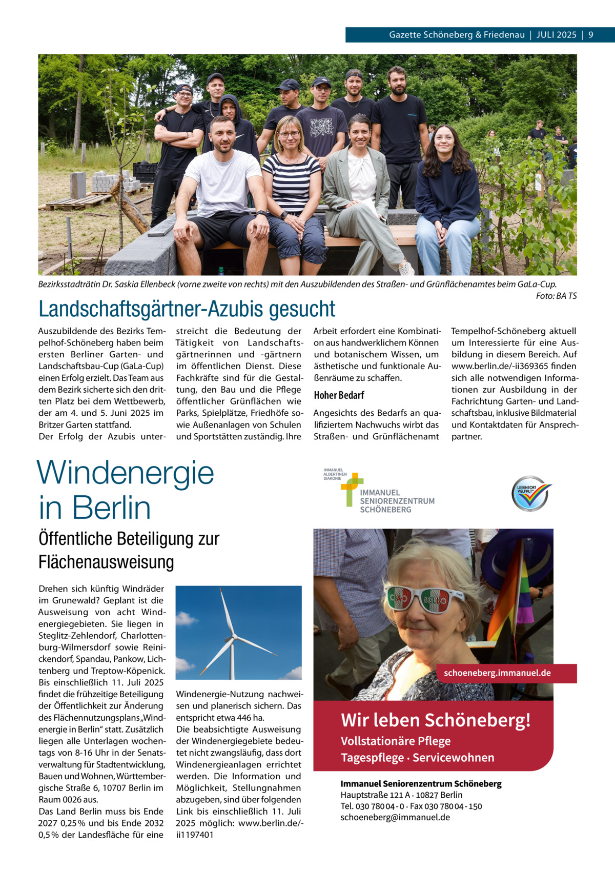 Gazette Schöneberg & Friedenau  |  Juli 2025  |  9  Bezirksstadträtin Dr. Saskia Ellenbeck (vorne zweite von rechts) mit den Auszubildenden des Straßen- und Grünflächenamtes beim GaLa-Cup. � Foto: BA TS  Landschaftsgärtner-Azubis gesucht  Auszubildende des Bezirks Tempelhof-Schöneberg haben beim ersten Berliner Garten- und Landschaftsbau-Cup (GaLa-Cup) einen Erfolg erzielt. Das Team aus dem Bezirk sicherte sich den dritten Platz bei dem Wettbewerb, der am 4. und 5.  Juni 2025 im Britzer Garten stattfand. Der Erfolg der Azubis unter streicht die Bedeutung der Tätigkeit von Landschaftsgärtnerinnen und -gärtnern im öffentlichen Dienst. Diese Fachkräfte sind für die Gestaltung, den Bau und die Pflege öffentlicher Grünflächen wie Parks, Spielplätze, Friedhöfe sowie Außenanlagen von Schulen und Sportstätten zuständig. Ihre  Windenergie in Berlin Öffentliche Beteiligung zur Flächenausweisung Drehen sich künftig Windräder im Grunewald? Geplant ist die Ausweisung von acht Windenergiegebieten. Sie liegen in Steglitz-Zehlendorf, Charlottenburg-Wilmersdorf sowie Reinickendorf, Spandau, Pankow, Lichtenberg und Treptow-Köpenick. Bis einschließlich 11.  Juli 2025 findet die frühzeitige Beteiligung der Öffentlichkeit zur Änderung des Flächennutzungsplans „Windenergie in Berlin“ statt. Zusätzlich liegen alle Unterlagen wochentags von 8-16 Uhr in der Senatsverwaltung für Stadtentwicklung, Bauen und Wohnen, Württembergische Straße 6, 10707 Berlin im Raum 0026 aus. Das Land Berlin muss bis Ende 2027 0,25 % und bis Ende 2032 0,5 % der Landesfläche für eine  Windenergie-Nutzung nachweisen und planerisch sichern. Das entspricht etwa 446 ha. Die beabsichtigte Ausweisung der Windenergiegebiete bedeutet nicht zwangsläufig, dass dort Windenergieanlagen errichtet werden. Die Information und Möglichkeit, Stellungnahmen abzugeben, sind über folgenden Link bis einschließlich 11.  Juli 2025 möglich: www.berlin.de/ii1197401  Arbeit erfordert eine Kombination aus handwerklichem Können und botanischem Wissen, um ästhetische und funktionale Außenräume zu schaffen.  Hoher Bedarf Angesichts des Bedarfs an qualifiziertem Nachwuchs wirbt das Straßen- und Grünflächenamt  Tempelhof-Schöneberg aktuell um Interessierte für eine Ausbildung in diesem Bereich. Auf www.berlin.de/-ii369365 finden sich alle notwendigen Informationen zur Ausbildung in der Fachrichtung Garten- und Landschaftsbau, inklusive Bildmaterial und Kontaktdaten für Ansprechpartner.