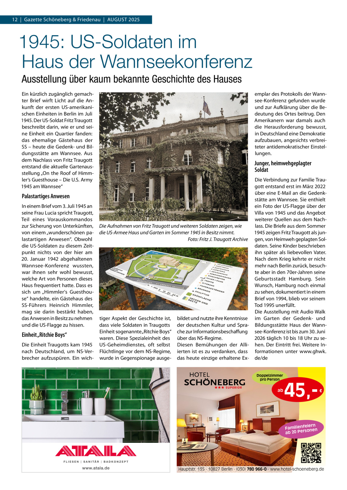 12  |  Gazette Schöneberg & Friedenau  |  AUGUST 2025  1945: US-Soldaten im Haus der Wannseekonferenz Ausstellung über kaum bekannte Geschichte des Hauses Ein kürzlich zugänglich gemach­ ter Brief wirft Licht auf die An­ kunft der ersten US­amerikani­ schen Einheiten in Berlin im Juli 1945. Der US­Soldat Fritz Traugott beschreibt darin, wie er und sei­ ne Einheit ein Quartier fanden: das ehemalige Gästehaus der SS – heute die Gedenk­ und Bil­ dungsstätte am Wannsee. Aus dem Nachlass von Fritz Traugott entstand die aktuelle Gartenaus­ stellung „On the Roof of Himm­ ler‘s Guesthouse – Die U.S. Army 1945 am Wannsee“  Palastartiges Anwesen In einem Brief vom 3. Juli 1945 an seine Frau Lucia spricht Traugott, Teil eines Vorauskommandos zur Sicherung von Unterkünften, von einem „wunderschönen pa­ lastartigen Anwesen“. Obwohl die US­Soldaten zu diesem Zeit­ punkt nichts von der hier am 20.  Januar 1942 abgehaltenen Wannsee­Konferenz wussten, war ihnen sehr wohl bewusst, welche Art von Personen dieses Haus frequentiert hatte. Dass es sich um „Himmler‘s Guesthou­ se“ handelte, ein Gästehaus des SS­Führers Heinrich Himmler, mag sie darin bestärkt haben, das Anwesen in Besitz zu nehmen und die US­Flagge zu hissen.  Einheit „Ritchie Boys“ Die Einheit Traugotts kam 1945 nach Deutschland, um NS­Ver­ brecher aufzuspüren. Ein wich­  emplar des Protokolls der Wann­ see­Konferenz gefunden wurde und zur Aufklärung über die Be­ deutung des Ortes beitrug. Den Amerikanern war damals auch die Herausforderung bewusst, in Deutschland eine Demokratie aufzubauen, angesichts verbrei­ teter antidemokratischer Einstel­ lungen.  Junger, heimwehgeplagter Soldat Die Verbindung zur Familie Trau­ gott entstand erst im März 2022 über eine E­Mail an die Gedenk­ stätte am Wannsee. Sie enthielt ein Foto der US­Flagge über der Villa von 1945 und das Angebot weiterer Quellen aus dem Nach­ lass. Die Briefe aus dem Sommer Die Aufnahmen von Fritz Traugott und weiteren Soldaten zeigen, wie 1945 zeigen Fritz Traugott als jun­ die US-Armee Haus und Garten im Sommer 1945 in Besitz nimmt. Foto: Fritz J. Traugott Archive gen, von Heimweh geplagten Sol­ daten. Seine Kinder beschrieben ihn später als liebevollen Vater. Nach dem Krieg kehrte er nicht mehr nach Berlin zurück, besuch­ te aber in den 70er­Jahren seine Geburtsstadt Hamburg. Sein Wunsch, Hamburg noch einmal zu sehen, dokumentiert in einem Brief von 1994, blieb vor seinem Tod 1995 unerfüllt. Die Ausstellung mit Audio Walk tiger Aspekt der Geschichte ist, bildet und nutzte ihre Kenntnisse im Garten der Gedenk­ und dass viele Soldaten in Traugotts der deutschen Kultur und Spra­ Bildungsstätte Haus der Wann­ Einheit sogenannte „Ritchie Boys“ che zur Informationsbeschaffung see­Konferenz ist bis zum 30. Juni waren. Diese Spezialeinheit des über das NS­Regime. 2026 täglich 10 bis 18 Uhr zu se­ US­Geheimdienstes, oft selbst Diesen Bemühungen der Alli­ hen. Der Eintritt frei. Weitere In­ Flüchtlinge vor dem NS­Regime, ierten ist es zu verdanken, dass formationen unter www.ghwk. wurde in Gegenspionage ausge­ das heute einzige erhaltene Ex­ de/de Doppelzimmer pro Person ★★★ SUPERIOR  ab  45, €  iern Familienfe nen so ab 20 Per  Hauptstr. 135 · 10827 Berlin · (030) 780 966-0 · www.hotel-schoeneberg.de