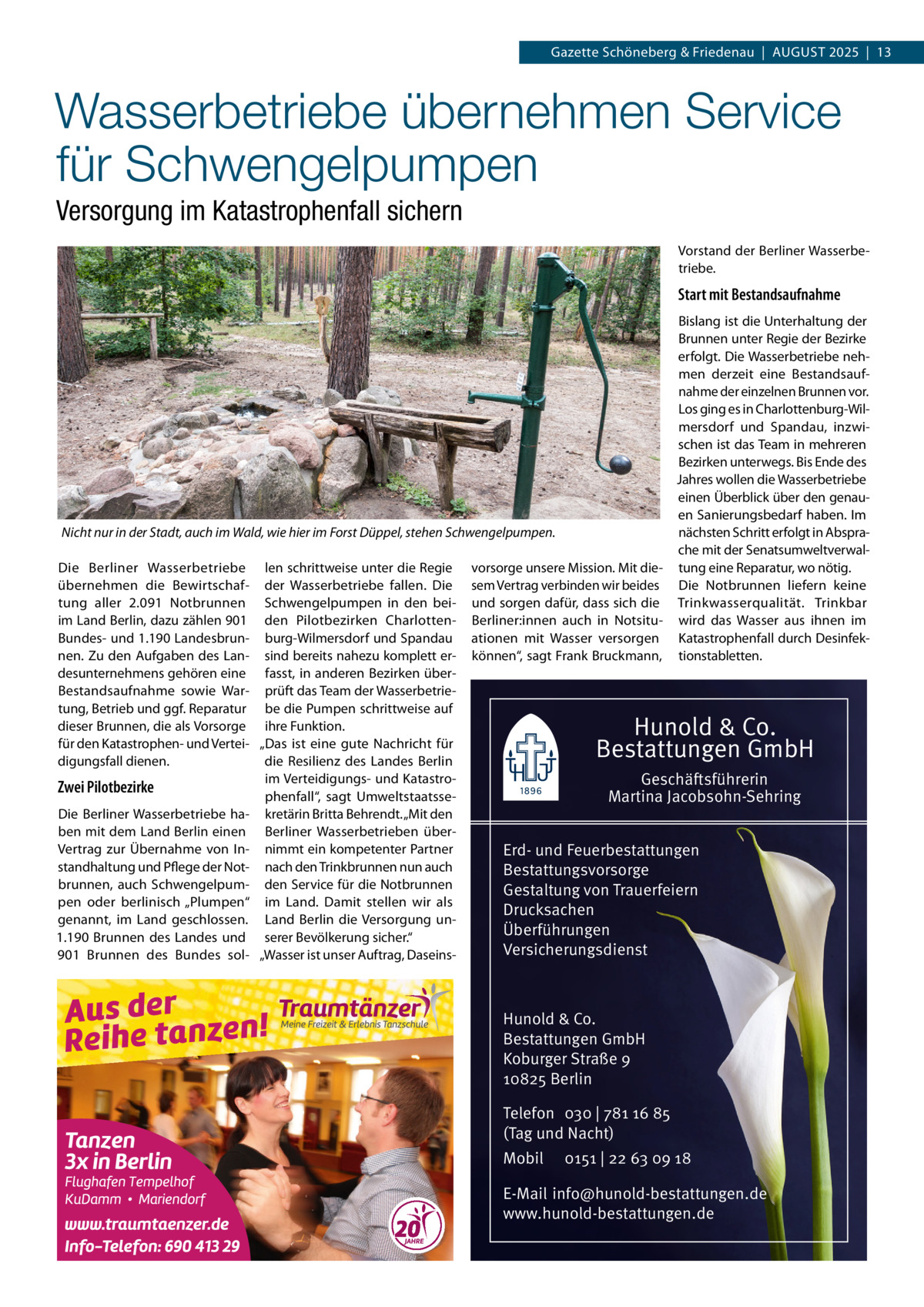 Gazette Schöneberg & Friedenau  |  August 2025  |  13  Wasserbetriebe übernehmen Service für Schwengelpumpen Versorgung im Katastrophenfall sichern Vorstand der Berliner Wasserbe­ triebe.  Start mit Bestandsaufnahme Bislang ist die Unterhaltung der Brunnen unter Regie der Bezirke erfolgt. Die Wasserbetriebe neh­ men derzeit eine Bestandsauf­ nahme der einzelnen Brunnen vor. Los ging es in Charlottenburg-Wil­ mersdorf und Spandau, inzwi­ schen ist das Team in mehreren Bezirken unterwegs. Bis Ende des Jahres wollen die Wasserbetriebe einen Überblick über den genau­ en Sanierungsbedarf haben. Im Nicht nur in der Stadt, auch im Wald, wie hier im Forst Düppel, stehen Schwengelpumpen. nächsten Schritt erfolgt in Abspra­ che mit der Senatsumweltverwal­ Die Berliner Wasserbetriebe len schrittweise unter die Regie vorsorge unsere Mission. Mit die­ tung eine Reparatur, wo nötig. übernehmen die Bewirtschaf­ der Wasserbetriebe fallen. Die sem Vertrag verbinden wir beides Die Notbrunnen liefern keine tung aller 2.091 Notbrunnen Schwengelpumpen in den bei­ und sorgen dafür, dass sich die Trinkwasserqualität. Trinkbar im Land Berlin, dazu zählen 901 den Pilotbezirken Charlotten­ Berliner:innen auch in Notsitu­ wird das Wasser aus ihnen im Bundes- und 1.190 Landesbrun­ burg-Wilmersdorf und Spandau ationen mit Wasser versorgen Katastrophenfall durch Desinfek­ nen. Zu den Aufgaben des Lan­ sind bereits nahezu komplett er­ können“, sagt Frank Bruckmann, tionstabletten. desunternehmens gehören eine fasst, in anderen Bezirken über­ Bestandsaufnahme sowie War­ prüft das Team der Wasserbetrie­ tung, Betrieb und ggf. Reparatur be die Pumpen schrittweise auf dieser Brunnen, die als Vorsorge ihre Funktion. für den Katastrophen- und Vertei­ „Das ist eine gute Nachricht für digungsfall dienen. die Resilienz des Landes Berlin im Verteidigungs- und Katastro­ Geschäftsführerin Zwei Pilotbezirke phenfall“, sagt Umweltstaatsse­ Martina Jacobsohn-Sehring Die Berliner Wasserbetriebe ha­ kretärin Britta Behrendt. „Mit den ben mit dem Land Berlin einen Berliner Wasserbetrieben über­ Vertrag zur Übernahme von In­ nimmt ein kompetenter Partner Erd- und Feuerbestattungen standhaltung und Pflege der Not­ nach den Trinkbrunnen nun auch Bestattungsvorsorge brunnen, auch Schwengelpum­ den Service für die Notbrunnen Gestaltung von Trauerfeiern pen oder berlinisch „Plumpen“ im Land. Damit stellen wir als Drucksachen genannt, im Land geschlossen. Land Berlin die Versorgung un­ Überführungen 1.190 Brunnen des Landes und serer Bevölkerung sicher.“ Versicherungsdienst 901 Brunnen des Bundes sol­ „Wasser ist unser Auftrag, Daseins­  Hunold & Co. Bestattungen GmbH  Hunold & Co. Bestattungen GmbH Koburger Straße 9 10825 Berlin Telefon 030 | 781 16 85 (Tag und Nacht) Mobil  0151 | 22 63 09 18  E-Mail info@hunold-bestattungen.de www.hunold-bestattungen.de